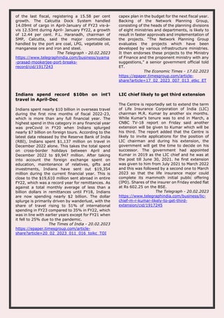 of the last fiscal, registering a 15.58 per cent
growth. The Calcutta Dock System handled
14.09mt of cargo in April-January of FY23 vis-à-
vis 12.53mt during April- January FY22, a growth
of 12.44 per cent. P.L. Haranadh, chairman of
SMP, Calcutta, said the major commodities
handled by the port are coal, LPG, vegetable oil,
manganese ore and iron and steel.
The Telegraph - 20.02.2023
https://www.telegraphindia.com/business/syama
-prasad-mookerjee-port-breaks-
record/cid/1917243
capex plan in the budget for the next fiscal year.
Backing of the Network Planning Group,
consisting of the heads of the planning divisions
of eight ministries and departments, is likely to
result in faster approvals and implementation of
the projects. “The Network Planning Group
evaluates the projects which have been
developed by various infrastructure ministries.
It then endorses these projects to the Ministry
of Finance and the proponent ministry with any
suggestions,” a senior government official told
ET.
The Economic Times - 17.02.2023
https://epaper.timesgroup.com/article-
share?article=17_02_2023_007_013_etkc_ET
Indians spend record $10bn on int’l
travel in April-Dec
Indians spent nearly $10 billion in overseas travel
during the first nine months of fiscal 2022-23,
which is more than any full financial year. The
highest spend in this category in any financial year
was preCovid in FY20 when Indians splurged
nearly $7 billion on foreign tours. According to the
latest data released by the Reserve Bank of India
(RBI), Indians spent $1,137 million on travel in
December 2022 alone. This takes the total spend
on cross-border holidays between April and
December 2022 to $9,947 million. After taking
into account the foreign exchange spent on
education, maintenance of relatives, gifts and
investments, Indians have sent out $19,354
million during the current financial year. This is
close to the $19,610 million sent abroad in entire
FY22, which was a record year for remittances. As
against a total monthly average of less than a
billion dollars in remittances until FY18, Indians
are now spending nearly $2 billion. The dollar
splurge is primarily driven by wanderlust, with the
share of travel rising to 51% of international
spending in FY23 compared to 35% in FY22, which
was in line with earlier years except for FY21 when
it fell to 25% due to the pandemic.
The Times of India - 20.02.2023
https://epaper.timesgroup.com/article-
share?article=20_02_2023_011_016_toikc_TOI
LIC chief likely to get third extension
The Centre is reportedly set to extend the term
of Life Insurance Corporation of India (LIC)
chairman M.R. Kumar by another six months.
While Kumar’s tenure was to end in March, a
CNBC TV-18 report on Friday said another
extension will be given to Kumar which will be
his third. The report added that the Centre is
likely to invite applications for the position of
LIC chairman and during his extension, the
government will get the time to decide on his
successor. The government had appointed
Kumar in 2019 as the LIC chief and he was at
the post till June 30, 2021. he first extension
was given to him from July 2021 to March 2022
and this was followed by a second one to March
2023 so that the life insurance major could
complete its mammoth initial public offering
(IPO). Shares of the insurer on Friday ended flat
at Rs 602.25 on the BSE.
The Telegraph - 20.02.2023
https://www.telegraphindia.com/business/lic-
chief-m-r-kumar-likely-to-get-third-
extension/cid/1917245
 