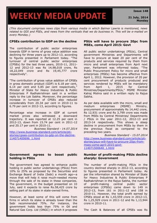 (This document comprises news clips from various media in which Balmer Lawrie is mentioned, news
related to GOI and PSEs, and news from the verticals that we do business in. This will be e-mailed on
every Monday.)
CPSEs contribution to GDP on the decline
The contribution of public sector enterprises
towards GDP in terms of gross value addition was
declining for three years up to 2012-13, according
to figures presented in Parliament today. "The
turnover of central public sector enterprises
(CPSEs) for the last three years, 2010-11, 2011-
12 and 2012-13 was Rs 14,98,018 crore, Rs
18,22,049 crore and Rs 19,45,777 crore
respectively".
"The contribution of gross value addition of CPSEs
in gross domestic product (GDP) is 6.18 per cent,
6.14 per cent and 5.85 per cent respectively,"
Minister of State for Heavy Industries & Public
Enterprises P Radhakrishnan said in a written
reply to the Lok Sabha. Moreover, the percentage
increase in turnover of CPSEs also reduced
considerably from 20.34 per cent in 2010-11 to
6.79 per cent in 2012-13, according to figures.
Percentage wise increase in GDP at current
market prices also witnessed a downward
trajectory. It was reported at 12.25 per cent in
2012-13, down from 15.74 per cent in 2011-12
and 20.17 per cent in 2010-11.
Business Standard - 14.07.2014
http://www.business-standard.com/article/pti-
stories/cpses-contribution-to-gdp-on-the-decline-
114071400696_1.html
PSUs will have to procure 20pc from
MSEs, come April 2015: Govt
All public sector undertakings (PSUs), Central
government Ministries and Departments will
have to procure at least 20 per cent of the
products and services required by them from
micro and small enterprises from April next
year, Parliament was informed today. "The
Public Procurement Policy for micro and small
enterprises (MSEs) has become effective from
April 1, 2012. However, the provision of 20 per
cent procurement of products produced and
services rendered by MSEs will be mandatory
from April 1, 2015 for Central
Ministries/Departments/PSUs," MSME Minister
Kalraj Mishra said in a written reply to Rajya
Sabha.
As per data available with the micro, small and
medium enterprises (MSME) Ministry,
procurement of approximately Rs 14,442 crore,
Rs 12,931 crore and Rs 3,799 crore was made
from MSEs by Central Ministries/ Departments
/ PSUs in the year 2011-12, 2012-13 and
2013-14 respectively. This shows a steep
decline in procurement from MSEs by them in
the previous fiscal as compared to the
preceding two years.
Business Standard - 15.07.2014
http://www.business-standard.com/article/pti-
stories/psus-will-have-to-procure-20pc-from-
mses-come-april-2015-govt-
114071500640_1.html
Government agrees to boost public
holding in PSUs
The government has agreed to enhance public
holding in public sector undertakings (PSUs) from
10% to 25% as proposed by the Securities and
Exchange Board of India (Sebi) a month ago—a
move that will help it raise much-needed money
through the sale of its stake in these companies.
The government, in the budget presented on 10
July, said it expects to raise Rs.58,425 crore by
selling part of its stake in state-owned firms.
However, at least some of this will come from
firms in which its stake is already lower than the
Sebi recommended 75%. For instance, the
government holds less than 75% in Oil and
Natural Gas Corp. Ltd (ONGC) in which it proposes
Number of profit-making PSUs decline
sharply: Government
The number of profit-making PSUs in the
country declined sharply in 2012-13, according
to figures presented in Parliament today. As
per the information shared by Minister of State
for Heavy Industries & Public Enterprises P
Radhakrishnan in the Rajya Sabha, the number
of profit-making central public sector
enterprises (CPSEs) came down to 149 in
2012-13, from 161 in 2011-12 and 158 in
2010-11. However, the total profit earned by
CPSEs stood at Rs 1,43,559 crore in 2012-13,
Rs 1,25,929 crore in 2011-12 and Rs 1,13,944
crore in 2010-11.
The Cash & Balances of all CPSEs was Rs
WEEKLY MEDIA UPDATE
Issue 148
21 July, 2014
Monday
 