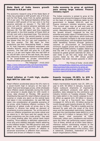 State Bank of India lowers growth
forecast to 8.8 per cent
The economic research wing of the State Bank of
India has projected a GDP growth rate of 8.8 per
cent for the fiscal, down from its earlier estimate
of 9.3 per cent. The National Statistics Office has
forecast a GDP growth of 9.2 per cent in its first
advance estimate on January 7. The NSO will
come out with its second advance estimate and
the third-quarter estimate for the fiscal on
February 28. The SBI report said they expected
GDP growth in the third quarter of Fiscal 2022 at
5.8 per cent with a downward bias. The economy
grew 8.4 per cent in the second quarter to cross
pre-pandemic levels. The second-quarter growth
was slower than the 20.1 per cent expansion in
the first quarter. The SBI team for their
projections use their Nowcasting Model — based
on 41 high frequency indicators associated with
industry activity, service activity and the global
economy. The real GDP will grow Rs 2.35 lakh
crore or 1.6 per cent higher than the real GDP of
Rs 145.69 lakh crore of the last fiscal, the report
said. Recovery in domestic economic activity is yet
to be broad-based as private consumption
remained below pre-pandemic levels.
The Telegraph - 19.02.2022
https://www.telegraphindia.com/business/state-
bank-of-india-lowers-growth-forecast-to-8-
8/cid/1852534
India economy to grow at quickest
pace among large nations: Finance
ministry report
The Indian economy is poised to grow at the
quickest pace among the league of large nations
on the back of various initiatives taken by the
government in Budget 2022-23, said the
finance ministry's monthly economic review.
"The current year may as well end with an
economic reset manifest of a post-Covid-19
world...Manufacturing and Construction will be
the 'growth drivers', triggered by the PLI
schemes and public capex in infrastructure," the
review report said. Agriculture, which continues
to see a constant increase in net sown area and
crop diversification, will strengthen food buffers
while benefiting farmers through generous
volumes of procurement at remunerative
minimum support prices and income transfers
through PM KISAN scheme, it added. Observing
that the IMF in its January 2022 update has
lowered its global growth estimate for 2022, it
said India is yet the only large and major
country listed by the IMF whose growth
projection has been revised upwards in 2022-
23.
The Times of India -16.02.2022
https://timesofindia.indiatimes.com/business/i
ndia-business/india-economy-to-grow-at-
quickest-pace-among-large-nations-finance-
ministry-report/articleshow/89612371.cms
Retail inflation at 7-mth high, double-
digit WPI for 10th mth
Retail inflation accelerated above the 6% mark to
a seven-month high in January on the back of
higher food and beverages prices, while wholesale
price inflation eased marginally during the month
but remained in double digits for 10th month in
arrow, data showed on Monday. RBI governor
Shaktikanta Das said 6% retail inflation should not
surprise or create any alarm as the central bank
had taken it into consideration. He said RBI had
taken into consideration all possible scenarios of
oil prices, while finalising inflation numbers. The
hardening of global crude oil prices due to the
situation in Ukraine has added an element of
uncertainty to price pressures. “So, at this point of
time our inflation projections are quite robust and
we stand by it. We have said the upside risk to
these projections are the crude prices,” Das said
at a press briefing after the central bank board
meeting. “Price stability is definitely uppermost in
mind and price stability basically means adhering
to the inflation target,” the RBI governor said, and
added that the deputy governor had explained
that the character and content of inflation in
advanced economies is different from character,
content and drivers of inflation in India.
Exports increase 25.28% to $35 b,
imports up 23.54% at $52 b in Jan
India’s merchandise exports rose 25. 28% on-
year to $34. 50 billion in January, buoyed by
higher outbound shipments of engineering
goods, petroleum products and gems and
jewellery, data released by the commerce and
industry ministry on Tuesday showed. Though
the trade deficit in the month widened to $17.
42 billion as against $14. 49 billion in January
2021, it was at a five-month low. Imports
increased 23. 54% to $51. 93 billion during the
month though gold imports shrank 40. 52% on-
year to $2. 4 billion. “The fall in mobility and the
demand for gold with the onset of the third
wave and the associated restrictions, helped to
pull back the merchandise trade deficit to a five
month low $17.4 billion in January 2022,” said
Aditi Nayar, chief economist at ICRA.
Chemicals, cotton yarn, handlooms and textiles
were the other top performing export sectors.
“Out of these, almost all of them were labour-
intensive sectors contributing majorly to the
exportsbasket, which itself is a good sign,
further helping job creation in the country,” said
A Sakthivel, president, Federation of Indian
Export Organisations (FIEO).
 