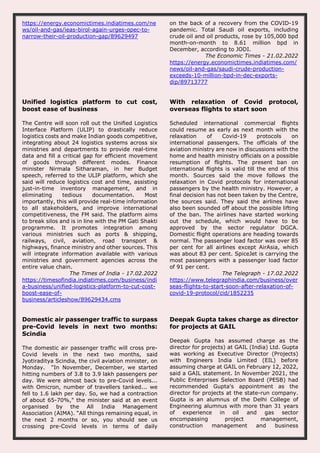 https://energy.economictimes.indiatimes.com/ne
ws/oil-and-gas/ieas-birol-again-urges-opec-to-
narrow-their-oil-production-gap/89629497
on the back of a recovery from the COVID-19
pandemic. Total Saudi oil exports, including
crude oil and oil products, rose by 105,000 bpd
month-on-month to 8.61 million bpd in
December, according to JODI.
The Economic Times - 21.02.2022
https://energy.economictimes.indiatimes.com/
news/oil-and-gas/saudi-crude-production-
exceeds-10-million-bpd-in-dec-exports-
dip/89713777
Unified logistics platform to cut cost,
boost ease of business
The Centre will soon roll out the Unified Logistics
Interface Platform (ULIP) to drastically reduce
logistics costs and make Indian goods competitive,
integrating about 24 logistics systems across six
ministries and departments to provide real-time
data and fill a critical gap for efficient movement
of goods through different modes. Finance
minister Nirmala Sitharaman, in her Budget
speech, referred to the ULIP platform, which she
said will reduce logistics cost and time, assisting
just-in-time inventory management, and in
eliminating tedious documentation. Most
importantly, this will provide real-time information
to all stakeholders, and improve international
competitiveness, the FM said. The platform aims
to break silos and is in line with the PM Gati Shakti
programme. It promotes integration among
various ministries such as ports & shipping,
railways, civil, aviation, road transport &
highways, finance ministry and other sources. This
will integrate information available with various
ministries and government agencies across the
entire value chain.
The Times of India - 17.02.2022
https://timesofindia.indiatimes.com/business/indi
a-business/unified-logistics-platform-to-cut-cost-
boost-ease-of-
business/articleshow/89629434.cms
With relaxation of Covid protocol,
overseas flights to start soon
Scheduled international commercial flights
could resume as early as next month with the
relaxation of Covid-19 protocols on
international passengers. The officials of the
aviation ministry are now in discussions with the
home and health ministry officials on a possible
resumption of flights. The present ban on
international flights is valid till the end of this
month. Sources said the move follows the
relaxation in Covid protocols for international
passengers by the health ministry. However, a
final decision has not been taken by the Centre,
the sources said. They said the airlines have
also been sounded off about the possible lifting
of the ban. The airlines have started working
out the schedule, which would have to be
approved by the sector regulator DGCA.
Domestic flight operations are heading towards
normal. The passenger load factor was over 85
per cent for all airlines except AirAsia, which
was about 83 per cent. SpiceJet is carrying the
most passengers with a passenger load factor
of 91 per cent.
The Telegraph - 17.02.2022
https://www.telegraphindia.com/business/over
seas-flights-to-start-soon-after-relaxation-of-
covid-19-protocol/cid/1852235
Domestic air passenger traffic to surpass
pre-Covid levels in next two months:
Scindia
The domestic air passenger traffic will cross pre-
Covid levels in the next two months, said
Jyotiraditya Scindia, the civil aviation minister, on
Monday. "In November, December, we started
hitting numbers of 3.8 to 3.9 lakh passengers per
day. We were almost back to pre-Covid levels...
with Omicron, number of travellers tanked... we
fell to 1.6 lakh per day. So, we had a contraction
of about 65-70%," the minister said at an event
organised by the All India Management
Association (AIMA). “All things remaining equal, in
the next 2 months or so, you should see us
crossing pre-Covid levels in terms of daily
Deepak Gupta takes charge as director
for projects at GAIL
Deepak Gupta has assumed charge as the
director for projects) at GAIL (India) Ltd. Gupta
was working as Executive Director (Projects)
with Engineers India Limited (EIL) before
assuming charge at GAIL on February 12, 2022,
said a GAIL statement. In November 2021, the
Public Enterprises Selection Board (PESB) had
recommended Gupta's appointment as the
director for projects at the state-run company.
Gupta is an alumnus of the Delhi College of
Engineering alumnus with more than 31 years
of experience in oil and gas sector
encompassing project management,
construction management and business
 