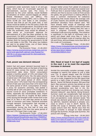 investment under automatic route in oil and gas
PSUs, which have an 'in-principle' approval for
disinvestment, sources said. The move, if
approved by the union cabinet, would facilitate
privatisation of India's second biggest oil refiner
Bharat Petroleum Corp Ltd (BPCL). The
government is privatising BPCL and is selling its
entire 52.98 per cent stake in the company.
Sources said that as per the draft note, a new
clause would be added in the FDI policy under the
petroleum and natural gas sector. According to the
proposal, foreign investment up to 100 per cent
under the automatic route would be allowed in
cases where an 'in-principle' approval for
disinvestment of a PSU has been granted by the
government. For BPCL privatisation, mining-to-oil
conglomerate Vedanta had put in an expression of
interest (EoI) for buying the government's 52.98
per cent stake in the PSU. The other two bidders
are said to be global funds, one of them being
Apollo Global Management.
The Economic Times - 21.06.2021
https://energy.economictimes.indiatimes.com/ne
ws/oil-and-gas/draft-cabinet-note-floated-for-
100-fdi-in-oil-psus-approved-for-disinvestment-
sources/83700481
bargain better prices from global oil producers
at a time when auto fuel rates have soared over
₹100 per litre in several Indian cities. Although
refiners are free to source crude oil from across
the globe, the government is making efforts to
have a common mechanism for collective
bargaining that would reduce the average cost
of crude imports and benefit all stakeholders,
petroleum secretary Tarun Kapoor said. “We
have already held couple of meetings with
petroleum companies, both in public and private
sectors,” Kapoor said, adding that this was a
work in progress. Currently, refiners have
individual crude sourcing strategy. The initiative
is significant in the light of northward rise in
petrol and diesel rates since May 4. India is
world’s third largest crude oil importer after the
US and China, and purchases more than 80% of
the crude oil it processes.
The Hindustan Times - 19.06.2021
https://www.hindustantimes.com/business/wa
ntoil-firms-to-synergise-imports-for-better-
prices-says-tarun-kapoor-
101624062308524.html
Fuel, power see demand rebound
India’s fuel and power demand bounced back in
June as states lifted curbs on the back of declining
Covid-19 cases across the country, market and
government data show. Petrol consumption
posted a monthly growth of 15% and diesel 12%
in the first fortnight of June. Yet, the sales volume
of petrol was 3.5% lower than a year ago and 21%
down from the same period of 2019. Diesel
volumes were 7.5% lower than the corresponding
period of last year and more than 21% lower than
the same period of 2019. Consumption of diesel,
a proxy for economic activities, had posted a
monthly fall of 16% and petrol 17% in May as the
second Covid-19 wave prompted lockdowns in
states, especially the industrialised ones. Power
consumption rose 9% to roughly 56 BUs (billion
units) during the fortnight under review from a low
base of 51 BUs in the year-ago period as early
onset of monsoon and lower industrial activities
crimped demand. Consumption had recorded a
monthly decline of 7% in May. Jet fuel
consumption during the first half of June was
sequentially down 17% from the same period of
May and 13% lower than a year ago.
The Economic Times - 17.06.2021
https://epaper.timesgroup.com/Olive/ODN/Times
OfIndia/shared/ShowArticle.aspx?doc=TOIKM%2
F2021%2F06%2F17&entity=Ar01318&sk=C1DED
3A5&mode=text
IEA: Need at least 5 mn bpd of supply
in the next 1 yr to meet the expected
increase in demand
Amidst the commodity complex carnage, crude
managed to restrict the losses to just a little
over 1%. It stayed steady neat the $71/bbl
mark. The last few days have seen a massive
run up in crude, triggered by the IEA report that
points to a tight crude oil market. Christophe
Barret , Senior Oil Market Analyst, IEA says that
April, May economic activity has picked up very
fast and that mobility indicators show that
demand accelerating very fast in US, EU.
“Vaccinated countries are showing very strong
demand rebound”, says Barret. Going forward,
Summer could see exceptionally high demand
in US, EU Barret says that we are not very far
from pre-pandemic crude demand levels “We
should see demand going back to 2019 levels
by Q4CY22, Gasoline demand is already very
close to where it was in 2019”, Barret. So,
amidst the surge in demand, what does the
supply picture look like. Barret says that the
supply currently is enough to meet demand
through the Summer, though post Summer, the
picture will change.
Energy Infra Post - 20.06.2021
https://www.energyinfrapost.com/iea-need-at-
least-5-mn-bpd-of-supply-in-the-next-1-yr-to-
meet-the-expected-increase-in-demand/
 