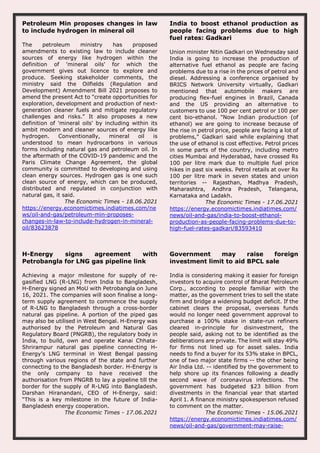 Petroleum Min proposes changes in law
to include hydrogen in mineral oil
The petroleum ministry has proposed
amendments to existing law to include cleaner
sources of energy like hydrogen within the
definition of 'mineral oils' for which the
government gives out licence to explore and
produce. Seeking stakeholder comments, the
ministry said the Oilfields (Regulation and
Development) Amendment Bill 2021 proposes to
amend the present Act to "create opportunities for
exploration, development and production of next-
generation cleaner fuels and mitigate regulatory
challenges and risks." It also proposes a new
definition of 'mineral oils' by including within its
ambit modern and cleaner sources of energy like
hydrogen. Conventionally, mineral oil is
understood to mean hydrocarbons in various
forms including natural gas and petroleum oil. In
the aftermath of the COVID-19 pandemic and the
Paris Climate Change Agreement, the global
community is committed to developing and using
clean energy sources. Hydrogen gas is one such
clean source of energy, which can be produced,
distributed and regulated in conjunction with
natural gas, it said.
The Economic Times - 18.06.2021
https://energy.economictimes.indiatimes.com/ne
ws/oil-and-gas/petroleum-min-proposes-
changes-in-law-to-include-hydrogen-in-mineral-
oil/83623878
India to boost ethanol production as
people facing problems due to high
fuel rates: Gadkari
Union minister Nitin Gadkari on Wednesday said
India is going to increase the production of
alternative fuel ethanol as people are facing
problems due to a rise in the prices of petrol and
diesel. Addressing a conference organised by
BRICS Network University virtually, Gadkari
mentioned that automobile makers are
producing flex-fuel engines in Brazil, Canada
and the US providing an alternative to
customers to use 100 per cent petrol or 100 per
cent bio-ethanol. "Now Indian production (of
ethanol) we are going to increase because of
the rise in petrol price, people are facing a lot of
problems," Gadkari said while explaining that
the use of ethanol is cost effective. Petrol prices
in some parts of the country, including metro
cities Mumbai and Hyderabad, have crossed Rs
100 per litre mark due to multiple fuel price
hikes in past six weeks. Petrol retails at over Rs
100 per litre mark in seven states and union
territories -- Rajasthan, Madhya Pradesh,
Maharashtra, Andhra Pradesh, Telangana,
Karnataka and Ladakh.
The Economic Times - 17.06.2021
https://energy.economictimes.indiatimes.com/
news/oil-and-gas/india-to-boost-ethanol-
production-as-people-facing-problems-due-to-
high-fuel-rates-gadkari/83593410
H-Energy signs agreement with
Petrobangla for LNG gas pipeline link
Achieving a major milestone for supply of re-
gasified LNG (R-LNG) from India to Bangladesh,
H-Energy signed an MoU with Petrobangla on June
16, 2021. The companies will soon finalise a long-
term supply agreement to commence the supply
of R-LNG to Bangladesh through a cross-border
natural gas pipeline. A portion of the piped gas
may also be utilised in West Bengal. H-Energy was
authorised by the Petroleum and Natural Gas
Regulatory Board (PNGRB), the regulatory body in
India, to build, own and operate Kanai Chhata-
Shrirampur natural gas pipeline connecting H-
Energy’s LNG terminal in West Bengal passing
through various regions of the state and further
connecting to the Bangladesh border. H-Energy is
the only company to have received the
authorisation from PNGRB to lay a pipeline till the
border for the supply of R-LNG into Bangladesh.
Darshan Hiranandani, CEO of H-Energy, said:
“This is a key milestone in the future of India-
Bangladesh energy cooperation.
The Economic Times - 17.06.2021
Government may raise foreign
investment limit to aid BPCL sale
India is considering making it easier for foreign
investors to acquire control of Bharat Petroleum
Corp., according to people familiar with the
matter, as the government tries to sell the state
firm and bridge a widening budget deficit. If the
cabinet clears the proposal, overseas funds
would no longer need government approval to
purchase a 100% stake in state-run refiners
cleared in-principle for disinvestment, the
people said, asking not to be identified as the
deliberations are private. The limit will stay 49%
for firms not lined up for asset sales. India
needs to find a buyer for its 53% stake in BPCL,
one of two major state firms -- the other being
Air India Ltd. -- identified by the government to
help shore up its finances following a deadly
second wave of coronavirus infections. The
government has budgeted $23 billion from
divestments in the financial year that started
April 1. A finance ministry spokesperson refused
to comment on the matter.
The Economic Times - 15.06.2021
https://energy.economictimes.indiatimes.com/
news/oil-and-gas/government-may-raise-
 