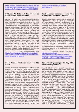 https://energy.economictimes.indiatimes.com/ne
ws/oil-and-gas/h-energy-signs-agreement-with-
petrobangla-for-lng-gas-pipeline-link/83593252
foreign-investment-limit-to-aid-bpcl-
sale/83530653
BPCL and Air India selloffs gain pace as
Covid second wave subsides
Contrary to fears that the selloffs of BPCL and Air
India will be delayed till the next fiscal, the Centre
now expects to complete the exercise in this fiscal
as the second wave of the coronavirus subsides.
The financial bids will now be called in September
against apprehensions the bids can only be called
in the fourth quarter, officials said. They said the
Union cabinet would soon consider tweaking the
foreign direct investment policy to allow 100 per
cent ownership of a state-owned refinery by global
players through the automatic route. The draft
share purchase agreement is expected to be
finalised by late July-early August and the financial
bids called around September. The BPCL
divestment that involves the sale of the
government’s entire 52.98 per cent stake in the
PSU, was cleared by the Union cabinet in
November 2019. But there has been limited
progress because the Covid outbreak has dimmed
global oil majors’ interest in the stake sale.
The Telegraph - 21.06.2021
https://www.telegraphindia.com/business/bpcl-
and-air-india-selloffs-gain-pace-as-covid-second-
wave-subsides/cid/1819524
Saudi Aramco announces completion
of share sale worth $12.4 billion
Saudi Aramco has announced the completion of
a $12.4 billion sale in its natural gas pipeline to
an international investor consortium. The
consortium consists of a broad cross-section of
investors from North America, Asia and the
Middle East, in which it acquired a 49-percent
stake in Aramco Oil Pipelines Co, the Saudi
Press Agency (SPA) reported on Saturday. As
part of the transaction, first announced in April
2021, Aramco and its subsidiary entered into a
25-year leaseback agreement for the oil giant's
stabilised crude oil pipelines network, Xinhua
news agency quoted the SPA as saying. Aramco
Oil Pipelines Co. will receive a tariff payable by
Aramco for stabilised crude oil flows, backed by
minimum volume commitments. Aramco
continues to hold a 51 per cent majority stake
in the subsidiary and retains full ownership and
operational control of its stabilised crude oil
pipeline network.
Business Standard - 20.06.2021
https://www.business-
standard.com/article/international/saudi-
aramco-announces-completion-of-share-sale-
worth-12-4-billion-121062000166_1.html
Saudi Aramco Chairman may Join RIL
Board
Yasir al-Rumayyan, chairman of Saudi Aramco and
governor of the kingdom’s $430 billion sovereign
wealth fund, may join the board of Reliance
Industries (RIL), a key step to further deepen the
partnership between the world’s largest oil
exporter and one of the fastest growing energy
consumers, said people familiar with the matter.
The possible induction of Rumayyan into the RIL
board would also be the first for any foreign
citizen. He is counted among the most influential
decision makers in the world of energy and
investing and is closely involved in Saudi prince
Mohammed bin Salman’s plans to diversify Saudi
Arabia's petroleum dependent economy, said
officials who have been briefed on the matter. A
formal announcement, according to some, may
happen in the upcoming annual general meeting
(AGM) of RIL, scheduled for later this month. Apart
from having deeper implications for Indo-Saudi oil
diplomacy, which had frayed in recent months,
Reliance watchers see this as a strategic step
leading to the culmination of the much-awaited
$15 billion investment by Aramco in RIL’s oil
Domestic air passengers in May 63%
lower than April: DGCA
Around 21.15 lakh domestic passengers
travelled by air in May, which is 63% lower than
the 57.25 lakh who travelled in April as the
deadly second wave of covid pandemic hit the
sector badly, data by the Directorate General of
Civil Aviation (DGCA) showed on Thursday.
78.22 lakh people travelled within the country
by air in March. While IndiGo carried 11.69 lakh
passengers in May, a 55.3-per cent share of the
domestic market, SpiceJet flew 1.99 lakh
passengers, accounting for a 9.4-per cent share
of the market, according to data shared by the
DGCA. Air India, GO FIRST (previously known
as GoAir), Vistara and AirAsia India carried 4.29
lakh, 1.38 lakh, 97,000 and 64,000 passengers
respectively in May, the data showed. The
occupancy rate or load factor of the six major
Indian airlines was between 39.3 per cent and
64 per cent in May, it stated. The occupancy
rate at SpiceJet was 64 per cent in May, the
DGCA noted. The occupancy rates for IndiGo,
Vistara, GO FIRST, Air India and AirAsia India
were 51.2 per cent, 40.9 per cent, 63.3 per
 