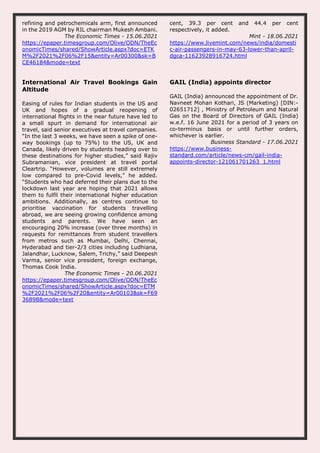 refining and petrochemicals arm, first announced
in the 2019 AGM by RIL chairman Mukesh Ambani.
The Economic Times - 15.06.2021
https://epaper.timesgroup.com/Olive/ODN/TheEc
onomicTimes/shared/ShowArticle.aspx?doc=ETK
M%2F2021%2F06%2F15&entity=Ar00300&sk=B
CE46184&mode=text
cent, 39.3 per cent and 44.4 per cent
respectively, it added.
Mint - 18.06.2021
https://www.livemint.com/news/india/domesti
c-air-passengers-in-may-63-lower-than-april-
dgca-11623928916724.html
International Air Travel Bookings Gain
Altitude
Easing of rules for Indian students in the US and
UK and hopes of a gradual reopening of
international flights in the near future have led to
a small spurt in demand for international air
travel, said senior executives at travel companies.
“In the last 3 weeks, we have seen a spike of one-
way bookings (up to 75%) to the US, UK and
Canada, likely driven by students heading over to
these destinations for higher studies,” said Rajiv
Subramanian, vice president at travel portal
Cleartrip. “However, volumes are still extremely
low compared to pre-Covid levels,” he added.
“Students who had deferred their plans due to the
lockdown last year are hoping that 2021 allows
them to fulfil their international higher education
ambitions. Additionally, as centres continue to
prioritise vaccination for students travelling
abroad, we are seeing growing confidence among
students and parents. We have seen an
encouraging 20% increase (over three months) in
requests for remittances from student travellers
from metros such as Mumbai, Delhi, Chennai,
Hyderabad and tier-2/3 cities including Ludhiana,
Jalandhar, Lucknow, Salem, Trichy,” said Deepesh
Varma, senior vice president, foreign exchange,
Thomas Cook India.
The Economic Times - 20.06.2021
https://epaper.timesgroup.com/Olive/ODN/TheEc
onomicTimes/shared/ShowArticle.aspx?doc=ETM
%2F2021%2F06%2F20&entity=Ar00103&sk=F69
3689B&mode=text
GAIL (India) appoints director
GAIL (India) announced the appointment of Dr.
Navneet Mohan Kothari, JS (Marketing) [DIN:-
02651712] , Ministry of Petroleum and Natural
Gas on the Board of Directors of GAIL (India)
w.e.f. 16 June 2021 for a period of 3 years on
co-terminus basis or until further orders,
whichever is earlier.
Business Standard - 17.06.2021
https://www.business-
standard.com/article/news-cm/gail-india-
appoints-director-121061701263_1.html
 