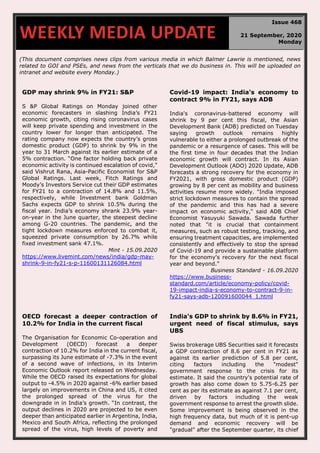 (This document comprises news clips from various media in which Balmer Lawrie is mentioned, news
related to GOI and PSEs, and news from the verticals that we do business in. This will be uploaded on
intranet and website every Monday.)
GDP may shrink 9% in FY21: S&P
S &P Global Ratings on Monday joined other
economic forecasters in slashing India’s FY21
economic growth, citing rising coronavirus cases
will keep private spending and investment in the
country lower for longer than anticipated. The
rating company now expects the country’s gross
domestic product (GDP) to shrink by 9% in the
year to 31 March against its earlier estimate of a
5% contraction. “One factor holding back private
economic activity is continued escalation of covid,"
said Vishrut Rana, Asia-Pacific Economist for S&P
Global Ratings. Last week, Fitch Ratings and
Moody’s Investors Service cut their GDP estimates
for FY21 to a contraction of 14.8% and 11.5%,
respectively, while Investment bank Goldman
Sachs expects GDP to shrink 10.5% during the
fiscal year. India’s economy shrank 23.9% year-
on-year in the June quarter, the steepest decline
among G-20 countries. The pandemic, and the
tight lockdown measures enforced to combat it,
squeezed private consumption by 26.7% while
fixed investment sank 47.1%.
Mint - 15.09.2020
https://www.livemint.com/news/india/gdp-may-
shrink-9-in-fy21-s-p-11600131126084.html
Covid-19 impact: India's economy to
contract 9% in FY21, says ADB
India's coronavirus-battered economy will
shrink by 9 per cent this fiscal, the Asian
Development Bank (ADB) predicted on Tuesday
saying growth outlook remains highly
vulnerable to either a prolonged outbreak of the
pandemic or a resurgence of cases. This will be
the first time in four decades that the Indian
economic growth will contract. In its Asian
Development Outlook (ADO) 2020 Update, ADB
forecasts a strong recovery for the economy in
FY2021, with gross domestic product (GDP)
growing by 8 per cent as mobility and business
activities resume more widely. "India imposed
strict lockdown measures to contain the spread
of the pandemic and this has had a severe
impact on economic activity," said ADB Chief
Economist Yasuyuki Sawada. Sawada further
noted that "it is crucial that containment
measures, such as robust testing, tracking, and
ensuring treatment capacities, are implemented
consistently and effectively to stop the spread
of Covid-19 and provide a sustainable platform
for the economy's recovery for the next fiscal
year and beyond."
Business Standard - 16.09.2020
https://www.business-
standard.com/article/economy-policy/covid-
19-impact-india-s-economy-to-contract-9-in-
fy21-says-adb-120091600044_1.html
OECD forecast a deeper contraction of
10.2% for India in the current fiscal
The Organisation for Economic Co-operation and
Development (OECD) forecast a deeper
contraction of 10.2% for India in the current fiscal,
surpassing its June estimate of -7.3% in the event
of a second wave of infections, in its Interim
Economic Outlook report released on Wednesday.
While the OECD raised its expectations for global
output to -4.5% in 2020 against -6% earlier based
largely on improvements in China and US, it cited
the prolonged spread of the virus for the
downgrade in in India’s growth. “In contrast, the
output declines in 2020 are projected to be even
deeper than anticipated earlier in Argentina, India,
Mexico and South Africa, reflecting the prolonged
spread of the virus, high levels of poverty and
India's GDP to shrink by 8.6% in FY21,
urgent need of fiscal stimulus, says
UBS
Swiss brokerage UBS Securities said it forecasts
a GDP contraction of 8.6 per cent in FY21 as
against its earlier prediction of 5.8 per cent,
citing factors including the "modest"
government response to the crisis for its
estimate. It said the country's potential rate of
growth has also come down to 5.75-6.25 per
cent as per its estimate as against 7.1 per cent,
driven by factors including the weak
government response to arrest the growth slide.
Some improvement is being observed in the
high frequency data, but much of it is pent-up
demand and economic recovery will be
"gradual" after the September quarter, its chief
WEEKLY MEDIA UPDATE
Issue 468
21 September, 2020
Monday
 