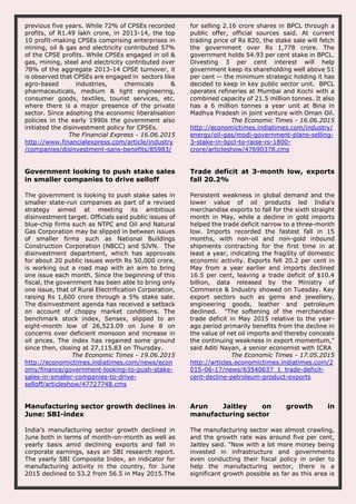 previous five years. While 72% of CPSEs recorded
profits, of R1.49 lakh crore, in 2013-14, the top
10 profit-making CPSEs comprising enterprises in
mining, oil & gas and electricity contributed 57%
of the CPSE profits. While CPSEs engaged in oil &
gas, mining, steel and electricity contributed over
78% of the aggregate 2013-14 CPSE turnover, it
is observed that CPSEs are engaged in sectors like
agro-based industries, chemicals &
pharmaceuticals, medium & light engineering,
consumer goods, textiles, tourist services, etc.
where there is a major presence of the private
sector. Since adopting the economic liberalisation
policies in the early 1990s the government also
initiated the disinvestment policy for CPSEs.
The Financial Express - 16.06.2015
http://www.financialexpress.com/article/industry
/companies/disinvestment-sans-benefits/85983/
for selling 2.16 crore shares in BPCL through a
public offer, official sources said. At current
trading price of Rs 820, the stake sale will fetch
the government over Rs 1,778 crore. The
government holds 54.93 per cent stake in BPCL.
Divesting 3 per cent interest will help
government keep its shareholding well above 51
per cent -- the minimum strategic holding it has
decided to keep in key public sector unit. BPCL
operates refineries at Mumbai and Kochi with a
combined capacity of 21.5 million tonnes. It also
has a 6 million tonnes a year unit at Bina in
Madhya Pradesh in joint venture with Oman Oil.
The Economic Times - 16.06.2015
http://economictimes.indiatimes.com/industry/
energy/oil-gas/modi-government-plans-selling-
3-stake-in-bpcl-to-raise-rs-1800-
crore/articleshow/47690378.cms
Government looking to push stake sales
in smaller companies to drive selloff
The government is looking to push stake sales in
smaller state-run companies as part of a revised
strategy aimed at meeting its ambitious
disinvestment target. Officials said public issues of
blue-chip firms such as NTPC and Oil and Natural
Gas Corporation may be slipped in between issues
of smaller firms such as National Buildings
Construction Corporation (NBCC) and SJVN. The
disinvestment department, which has approvals
for about 20 public issues worth Rs 50,000 crore,
is working out a road map with an aim to bring
one issue each month. Since the beginning of this
fiscal, the government has been able to bring only
one issue, that of Rural Electrification Corporation,
raising Rs 1,600 crore through a 5% stake sale.
The disinvestment agenda has received a setback
on account of choppy market conditions. The
benchmark stock index, Sensex, slipped to an
eight-month low of 26,523.09 on June 8 on
concerns over deficient monsoon and increase in
oil prices. The index has regained some ground
since then, closing at 27,115.83 on Thursday.
The Economic Times - 19.06.2015
http://economictimes.indiatimes.com/news/econ
omy/finance/government-looking-to-push-stake-
sales-in-smaller-companies-to-drive-
selloff/articleshow/47727748.cms
Trade deficit at 3-month low, exports
fall 20.2%
Persistent weakness in global demand and the
lower value of oil products led India's
merchandise exports to fall for the sixth straight
month in May, while a decline in gold imports
helped the trade deficit narrow to a three-month
low. Imports recorded the fastest fall in 15
months, with non-oil and non-gold inbound
shipments contracting for the first time in at
least a year, indicating the fragility of domestic
economic activity. Exports fell 20.2 per cent in
May from a year earlier and imports declined
16.5 per cent, leaving a trade deficit of $10.4
billion, data released by the Ministry of
Commerce & Industry showed on Tuesday. Key
export sectors such as gems and jewellery,
engineering goods, leather and petroleum
declined. "The softening of the merchandise
trade deficit in May 2015 relative to the year-
ago period primarily benefits from the decline in
the value of net oil imports and thereby conceals
the continuing weakness in export momentum,"
said Aditi Nayan, a senior economist with ICRA
The Economic Times - 17.05.2015
http://articles.economictimes.indiatimes.com/2
015-06-17/news/63540637_1_trade-deficit-
cent-decline-petroleum-product-exports
Manufacturing sector growth declines in
June: SBI-index
India’s manufacturing sector growth declined in
June both in terms of month-on-month as well as
yearly basis amid declining exports and fall in
corporate earnings, says an SBI research report.
The yearly SBI Composite Index, an indicator for
manufacturing activity in the country, for June
2015 declined to 53.2 from 56.5 in May 2015.The
Arun Jaitley on growth in
manufacturing sector
The manufacturing sector was almost crawling,
and the growth rate was around five per cent,
Jaitley said. "Now with a lot more money being
invested in infrastructure and governments
even conducting their fiscal policy in order to
help the manufacturing sector, there is a
significant growth possible as far as this area is
 