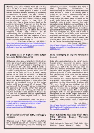 Monthly Index also declined from 53.7 in May
2015 to 46.7 in June 2015. “The declining
momentum in credit growth is likely to have
started impacting and this is leading to decreasing
momentum in IIP growth,” SBI said. The report
noted that exports growth and SBI yearly index
are correlated and with exports showing some
month-on-month traction in May 2015, IIP
numbers for May is likely to have kept on the
positive momentum. “However, on the flip side
with June 2015, SBI Index reflecting a loss in m-
o-m momentum it is likely that export growth may
be weak going forward,” it added. Meanwhile,
corporate results also continue to be
disappointing. Out of total sample of 3,961, 35.7
per cent corporates are PAT negative in FY15
compared with 30.7 per cent in FY14 and mid-
sized companies were hardest hit.
The Financial Express - 18.06.2015
http://www.financialexpress.com/article/industry
/banking-finance/manufacturing-sector-growth-
declines-in-june-sbi-index/86556/
concerned," he said. "Therefore the Make in
India programme, concentration on
manufacturing, the impact of all these steps coal
mine auctions – I think in the coming years is
going to up India's manufacturing sector
significantly," he said, adding that the
government has taken steps to boost up the
small scale industries in the rural areas.
Hopefully, with a better monsoon this year,
agriculture must do better and would add to the
nation's economy, he said. Goods and Services
Tax (GST) has the potential to add at least one
per cent to the GDP of India, he said adding that
last year India grew by 7.3 per cent in terms of
GDP. "In terms of fiscal deficit, from an all-time
high of six per cent plus, we brought it down to
four per cent. Our current account deficit, last
quarter was 0.2 which is quite an exciting figure
for us. Capital formation has improved.
Niti Central - 20.06.2015
http://www.niticentral.com/2015/06/20/arun-
jaitley-on-growth-in-manufacturing-sector-
318970.html
Oil prices ease on higher shale output
forecast, demand concerns
Oil futures prices dipped slightly in thin trade on
Friday as forecast higher production by US shale
oil producers this year added to lingering worries
over demand. US July crude shed 6 cents to
$60.39 a barrel as of 0157 GMT after closing up
53 cents in the previous session. Brent crude for
August fell 14 cents to $64.12 a barrel, having
settled up 39 cents on Thursday. US shale oil
producers have projected a rise in output for the
year even as they have scaled back drilling to cope
with a near 45 per cent slump in crude prices. The
potential for increased imports to the United
States could also pressure US oil prices. "The
narrowing of the Brent/WTI spread is improving
the economics of imports rather than domestic
purchases," ANZ said on Friday. It noted US rail
volumes of crude oil and petroleum dropped 12
per cent year on year last week as higher imports
slow purchases from regions such as North
Dakota.
The Economic Times - 19.06.2015
http://economictimes.indiatimes.com/markets/co
mmodities/oil-prices-ease-on-higher-shale-
output-forecast-demand-
concerns/articleshow/47729229.cms
India leveraging oil imports for market
access
India is leveraging its clout as the world’s fourth-
largest energy consumer to secure market
access for the domestic energy companies
overseas. As part of the new strategy rolled out
after the National Democratic Alliance (NDA)
assumed office last year, India wants to link its
growing purchase of crude oil to establish an oil
and gas industry value chain such as refining,
pipelines, fuel retail, and engineering,
procurement and construction contracts in the
energy-rich geographies. In an interview,
petroleum minister Dharmendra Pradhan said,
“We have firmed up our strategy that this
relationship can’t be mere a buyer-seller one,
but be converted into a strategic relationship
with the concerned nations. This is the major
paradigm shift by this government.” India’s
emergence as the fourth largest consumer of
energy in the world has coincided with a collapse
in global oil prices. The resulting buyer’s market
has only strengthened India’s negotiating
power.
Mint - 17.06.2015
http://www.livemint.com/Industry/dPrDCtJ2E7
EGtANapWhvdM/India-leveraging-oil-imports-
for-market-access.html
Oil prices fall on Greek debt, oversupply
concerns
Oil prices eased in Asian trade on Monday, falling
for a second session on concerns about the
outcome of an emergency euro zone meeting later
Shell lubricants launches Shell Helix
Ultra Lifetime Engine Warranty'
Programme
Shell Lubricants, launched ‘Shell Helix Ultra
Lifetime Engine Warranty’ today. The
 