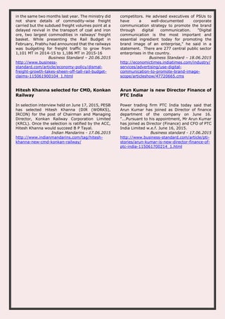 in the same two months last year. The ministry did
not share details of commodity-wise freight
carried but the subdued freight volumes point at a
delayed revival in the transport of coal and iron
ore, two largest commodities in railways’ freight
basket. While presenting the Rail Budget in
February, Prabhu had announced that the railways
was budgeting for freight traffic to grow from
1,101 MT in 2014-15 to 1,186 MT in 2015-16
Business Standard – 20.06.2015
http://www.business-
standard.com/article/economy-policy/dismal-
freight-growth-takes-sheen-off-tall-rail-budget-
claims-115061900104_1.html
competitors. He advised executives of PSUs to
have a well-documented corporate
communication strategy to promote the brand
through digital communication. "Digital
communication is the most important and
essential ingredient today for promoting the
brand image of an enterprise," he said in a
statement. There are 277 central public sector
enterprises in the country.
Business Standard – 18.06.2015
http://economictimes.indiatimes.com/industry/
services/advertising/use-digital-
communication-to-promote-brand-image-
scope/articleshow/47720665.cms
Hitesh Khanna selected for CMD, Konkan
Railway
In selection interview held on June 17, 2015, PESB
has selected Hitesh Khanna (DIR (WORKS),
IRCON) for the post of Chairman and Managing
Director, Konkan Railway Corporation Limited
(KRCL). Once the selection is ratified by the ACC,
Hitesh Khanna would succeed B P Tayal.
Indian Mandarins - 17.06.2015
http://www.indianmandarins.com/tag/hitesh-
khanna-new-cmd-konkan-railway/
Arun Kumar is new Director Finance of
PTC India
Power trading firm PTC India today said that
Arun Kumar has joined as Director of finance
department of the company on June 16.
"...Pursuant to his appointment, Mr Arun Kumar
has joined as Director (Finance) and CFO of PTC
India Limited w.e.f. June 16, 2015.
Business standard - 17.06.2015
http://www.business-standard.com/article/pti-
stories/arun-kumar-is-new-director-finance-of-
ptc-india-115061700214_1.html
 