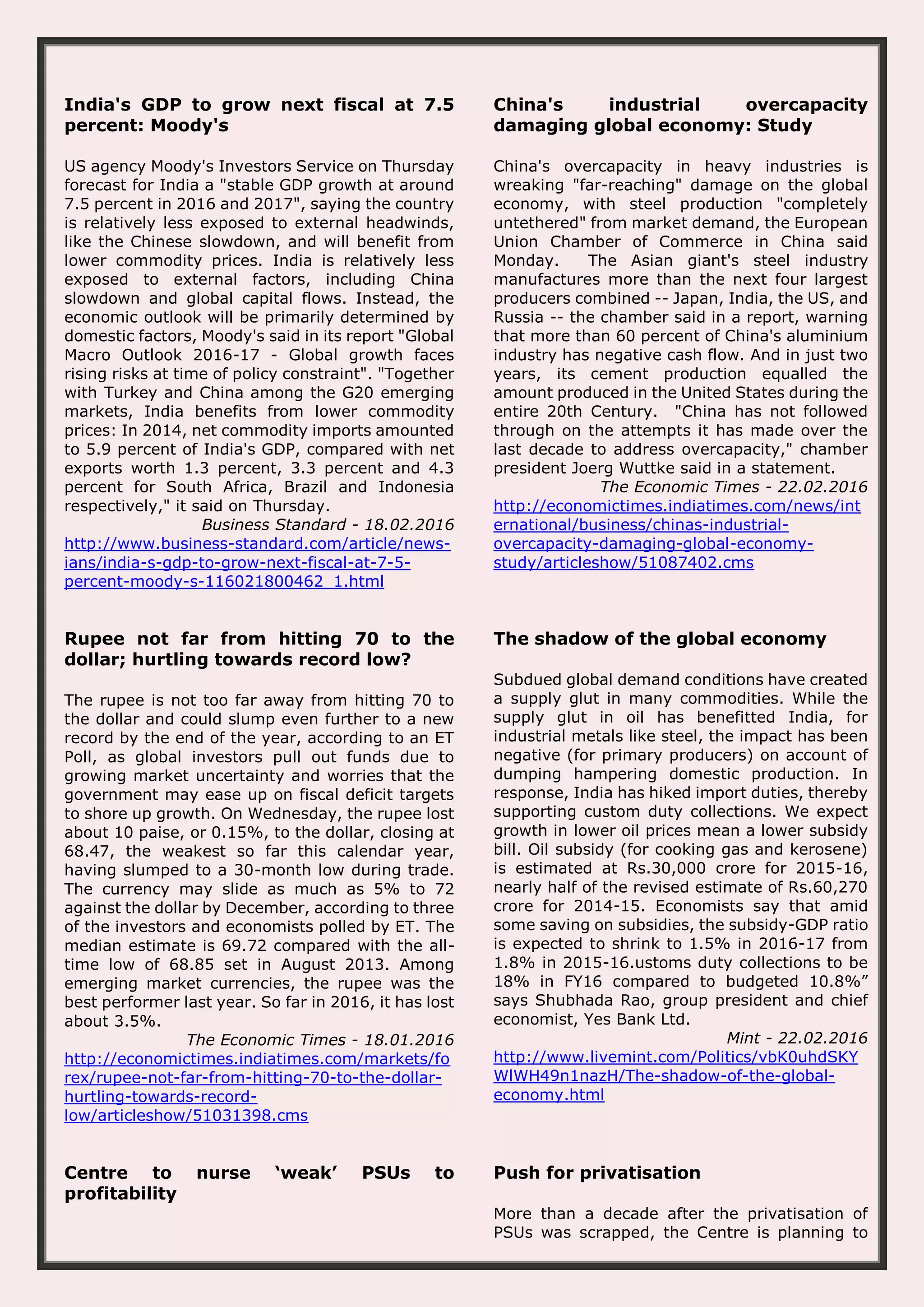 India's GDP to grow next fiscal at 7.5 percent: Moody's US agency Moody's Investors Service on Thursday forecast for India a "stable GDP growth at around 7.5 percent in 2016 and 2017", saying the country is relatively less exposed to external headwinds, like the Chinese slowdown, and will benefit from lower commodity prices. India is relatively less exposed to external factors, including China slowdown and global capital flows. Instead, the economic outlook will be primarily determined by domestic factors, Moody's said in its report "Global Macro Outlook 2016-17 - Global growth faces rising risks at time of policy constraint". "Together with Turkey and China among the G20 emerging markets, India benefits from lower commodity prices: In 2014, net commodity imports amounted to 5.9 percent of India's GDP, compared with net exports worth 1.3 percent, 3.3 percent and 4.3 percent for South Africa, Brazil and Indonesia respectively," it said on Thursday. Business Standard - 18.02.2016 http://www.business-standard.com/article/news- ians/india-s-gdp-to-grow-next-fiscal-at-7-5- percent-moody-s-116021800462_1.html China's industrial overcapacity damaging global economy: Study China's overcapacity in heavy industries is wreaking "far-reaching" damage on the global economy, with steel production "completely untethered" from market demand, the European Union Chamber of Commerce in China said Monday. The Asian giant's steel industry manufactures more than the next four largest producers combined -- Japan, India, the US, and Russia -- the chamber said in a report, warning that more than 60 percent of China's aluminium industry has negative cash flow. And in just two years, its cement production equalled the amount produced in the United States during the entire 20th Century. "China has not followed through on the attempts it has made over the last decade to address overcapacity," chamber president Joerg Wuttke said in a statement. The Economic Times - 22.02.2016 http://economictimes.indiatimes.com/news/int ernational/business/chinas-industrial- overcapacity-damaging-global-economy- study/articleshow/51087402.cms Rupee not far from hitting 70 to the dollar; hurtling towards record low? The rupee is not too far away from hitting 70 to the dollar and could slump even further to a new record by the end of the year, according to an ET Poll, as global investors pull out funds due to growing market uncertainty and worries that the government may ease up on fiscal deficit targets to shore up growth. On Wednesday, the rupee lost about 10 paise, or 0.15%, to the dollar, closing at 68.47, the weakest so far this calendar year, having slumped to a 30-month low during trade. The currency may slide as much as 5% to 72 against the dollar by December, according to three of the investors and economists polled by ET. The median estimate is 69.72 compared with the all- time low of 68.85 set in August 2013. Among emerging market currencies, the rupee was the best performer last year. So far in 2016, it has lost about 3.5%. The Economic Times - 18.01.2016 http://economictimes.indiatimes.com/markets/fo rex/rupee-not-far-from-hitting-70-to-the-dollar- hurtling-towards-record- low/articleshow/51031398.cms The shadow of the global economy Subdued global demand conditions have created a supply glut in many commodities. While the supply glut in oil has benefitted India, for industrial metals like steel, the impact has been negative (for primary producers) on account of dumping hampering domestic production. In response, India has hiked import duties, thereby supporting custom duty collections. We expect growth in lower oil prices mean a lower subsidy bill. Oil subsidy (for cooking gas and kerosene) is estimated at Rs.30,000 crore for 2015-16, nearly half of the revised estimate of Rs.60,270 crore for 2014-15. Economists say that amid some saving on subsidies, the subsidy-GDP ratio is expected to shrink to 1.5% in 2016-17 from 1.8% in 2015-16.ustoms duty collections to be 18% in FY16 compared to budgeted 10.8%” says Shubhada Rao, group president and chief economist, Yes Bank Ltd. Mint - 22.02.2016 http://www.livemint.com/Politics/vbK0uhdSKY WlWH49n1nazH/The-shadow-of-the-global- economy.html Centre to nurse ‘weak’ PSUs to profitability Push for privatisation More than a decade after the privatisation of PSUs was scrapped, the Centre is planning to 