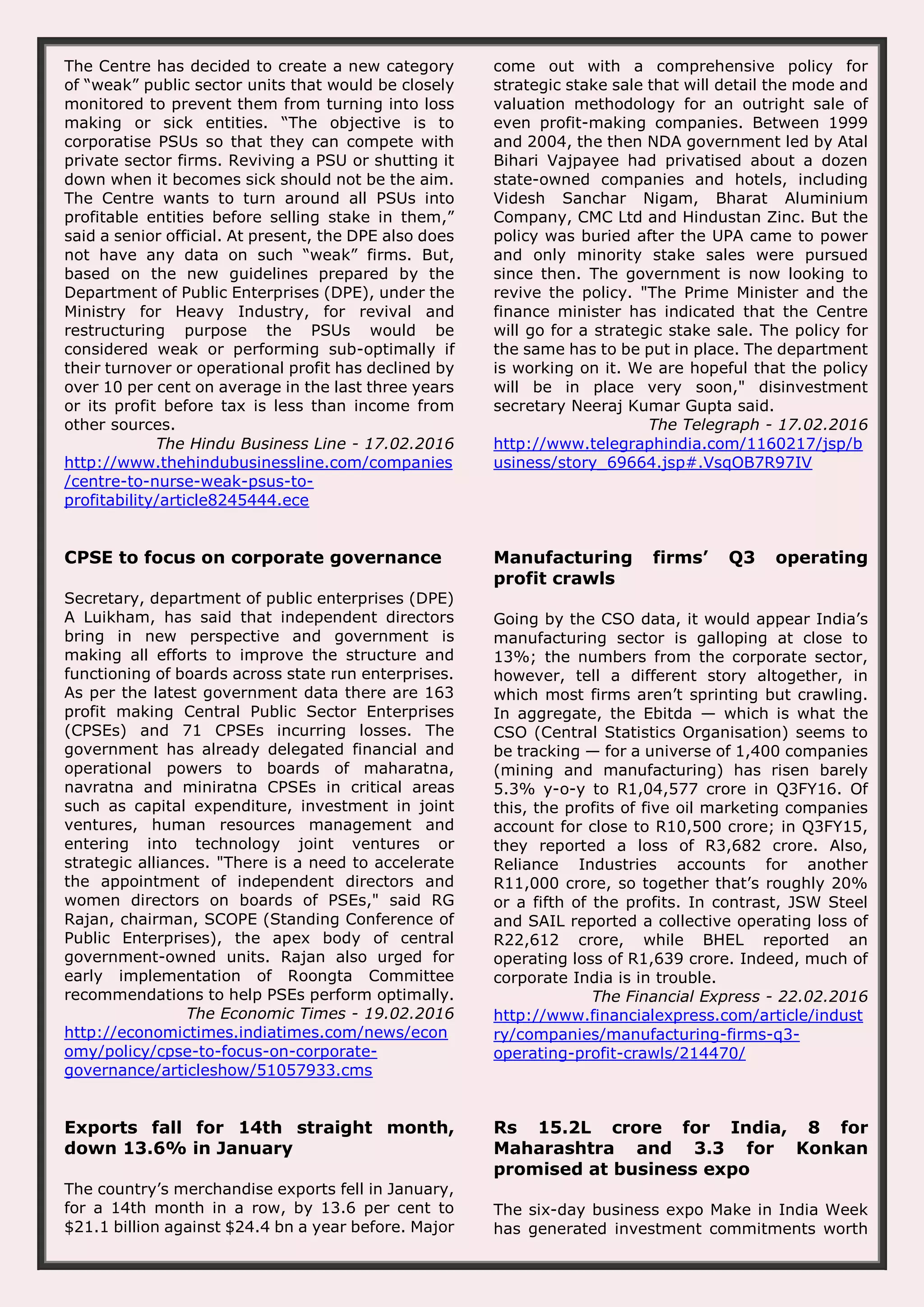 The Centre has decided to create a new category of “weak” public sector units that would be closely monitored to prevent them from turning into loss making or sick entities. “The objective is to corporatise PSUs so that they can compete with private sector firms. Reviving a PSU or shutting it down when it becomes sick should not be the aim. The Centre wants to turn around all PSUs into profitable entities before selling stake in them,” said a senior official. At present, the DPE also does not have any data on such “weak” firms. But, based on the new guidelines prepared by the Department of Public Enterprises (DPE), under the Ministry for Heavy Industry, for revival and restructuring purpose the PSUs would be considered weak or performing sub-optimally if their turnover or operational profit has declined by over 10 per cent on average in the last three years or its profit before tax is less than income from other sources. The Hindu Business Line - 17.02.2016 http://www.thehindubusinessline.com/companies /centre-to-nurse-weak-psus-to- profitability/article8245444.ece come out with a comprehensive policy for strategic stake sale that will detail the mode and valuation methodology for an outright sale of even profit-making companies. Between 1999 and 2004, the then NDA government led by Atal Bihari Vajpayee had privatised about a dozen state-owned companies and hotels, including Videsh Sanchar Nigam, Bharat Aluminium Company, CMC Ltd and Hindustan Zinc. But the policy was buried after the UPA came to power and only minority stake sales were pursued since then. The government is now looking to revive the policy. "The Prime Minister and the finance minister has indicated that the Centre will go for a strategic stake sale. The policy for the same has to be put in place. The department is working on it. We are hopeful that the policy will be in place very soon," disinvestment secretary Neeraj Kumar Gupta said. The Telegraph - 17.02.2016 http://www.telegraphindia.com/1160217/jsp/b usiness/story_69664.jsp#.VsqOB7R97IV CPSE to focus on corporate governance Secretary, department of public enterprises (DPE) A Luikham, has said that independent directors bring in new perspective and government is making all efforts to improve the structure and functioning of boards across state run enterprises. As per the latest government data there are 163 profit making Central Public Sector Enterprises (CPSEs) and 71 CPSEs incurring losses. The government has already delegated financial and operational powers to boards of maharatna, navratna and miniratna CPSEs in critical areas such as capital expenditure, investment in joint ventures, human resources management and entering into technology joint ventures or strategic alliances. "There is a need to accelerate the appointment of independent directors and women directors on boards of PSEs," said RG Rajan, chairman, SCOPE (Standing Conference of Public Enterprises), the apex body of central government-owned units. Rajan also urged for early implementation of Roongta Committee recommendations to help PSEs perform optimally. The Economic Times - 19.02.2016 http://economictimes.indiatimes.com/news/econ omy/policy/cpse-to-focus-on-corporate- governance/articleshow/51057933.cms Manufacturing firms’ Q3 operating profit crawls Going by the CSO data, it would appear India’s manufacturing sector is galloping at close to 13%; the numbers from the corporate sector, however, tell a different story altogether, in which most firms aren’t sprinting but crawling. In aggregate, the Ebitda — which is what the CSO (Central Statistics Organisation) seems to be tracking — for a universe of 1,400 companies (mining and manufacturing) has risen barely 5.3% y-o-y to R1,04,577 crore in Q3FY16. Of this, the profits of five oil marketing companies account for close to R10,500 crore; in Q3FY15, they reported a loss of R3,682 crore. Also, Reliance Industries accounts for another R11,000 crore, so together that’s roughly 20% or a fifth of the profits. In contrast, JSW Steel and SAIL reported a collective operating loss of R22,612 crore, while BHEL reported an operating loss of R1,639 crore. Indeed, much of corporate India is in trouble. The Financial Express - 22.02.2016 http://www.financialexpress.com/article/indust ry/companies/manufacturing-firms-q3- operating-profit-crawls/214470/ Exports fall for 14th straight month, down 13.6% in January The country’s merchandise exports fell in January, for a 14th month in a row, by 13.6 per cent to $21.1 billion against $24.4 bn a year before. Major Rs 15.2L crore for India, 8 for Maharashtra and 3.3 for Konkan promised at business expo The six-day business expo Make in India Week has generated investment commitments worth 