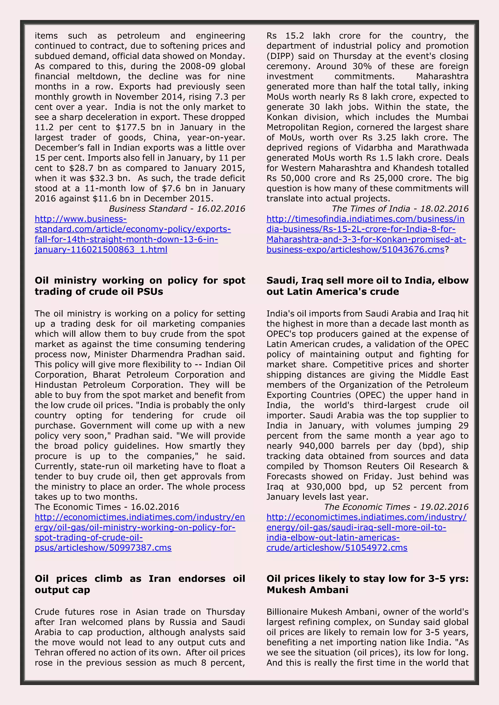 items such as petroleum and engineering continued to contract, due to softening prices and subdued demand, official data showed on Monday. As compared to this, during the 2008-09 global financial meltdown, the decline was for nine months in a row. Exports had previously seen monthly growth in November 2014, rising 7.3 per cent over a year. India is not the only market to see a sharp deceleration in export. These dropped 11.2 per cent to $177.5 bn in January in the largest trader of goods, China, year-on-year. December’s fall in Indian exports was a little over 15 per cent. Imports also fell in January, by 11 per cent to $28.7 bn as compared to January 2015, when it was $32.3 bn. As such, the trade deficit stood at a 11-month low of $7.6 bn in January 2016 against $11.6 bn in December 2015. Business Standard - 16.02.2016 http://www.business- standard.com/article/economy-policy/exports- fall-for-14th-straight-month-down-13-6-in- january-116021500863_1.html Rs 15.2 lakh crore for the country, the department of industrial policy and promotion (DIPP) said on Thursday at the event's closing ceremony. Around 30% of these are foreign investment commitments. Maharashtra generated more than half the total tally, inking MoUs worth nearly Rs 8 lakh crore, expected to generate 30 lakh jobs. Within the state, the Konkan division, which includes the Mumbai Metropolitan Region, cornered the largest share of MoUs, worth over Rs 3.25 lakh crore. The deprived regions of Vidarbha and Marathwada generated MoUs worth Rs 1.5 lakh crore. Deals for Western Maharashtra and Khandesh totalled Rs 50,000 crore and Rs 25,000 crore. The big question is how many of these commitments will translate into actual projects. The Times of India - 18.02.2016 http://timesofindia.indiatimes.com/business/in dia-business/Rs-15-2L-crore-for-India-8-for- Maharashtra-and-3-3-for-Konkan-promised-at- business-expo/articleshow/51043676.cms? Oil ministry working on policy for spot trading of crude oil PSUs The oil ministry is working on a policy for setting up a trading desk for oil marketing companies which will allow them to buy crude from the spot market as against the time consuming tendering process now, Minister Dharmendra Pradhan said. This policy will give more flexibility to -- Indian Oil Corporation, Bharat Petroleum Corporation and Hindustan Petroleum Corporation. They will be able to buy from the spot market and benefit from the low crude oil prices. "India is probably the only country opting for tendering for crude oil purchase. Government will come up with a new policy very soon," Pradhan said. "We will provide the broad policy guidelines. How smartly they procure is up to the companies," he said. Currently, state-run oil marketing have to float a tender to buy crude oil, then get approvals from the ministry to place an order. The whole process takes up to two months. The Economic Times - 16.02.2016 http://economictimes.indiatimes.com/industry/en ergy/oil-gas/oil-ministry-working-on-policy-for- spot-trading-of-crude-oil- psus/articleshow/50997387.cms Saudi, Iraq sell more oil to India, elbow out Latin America's crude India's oil imports from Saudi Arabia and Iraq hit the highest in more than a decade last month as OPEC's top producers gained at the expense of Latin American crudes, a validation of the OPEC policy of maintaining output and fighting for market share. Competitive prices and shorter shipping distances are giving the Middle East members of the Organization of the Petroleum Exporting Countries (OPEC) the upper hand in India, the world's third-largest crude oil importer. Saudi Arabia was the top supplier to India in January, with volumes jumping 29 percent from the same month a year ago to nearly 940,000 barrels per day (bpd), ship tracking data obtained from sources and data compiled by Thomson Reuters Oil Research & Forecasts showed on Friday. Just behind was Iraq at 930,000 bpd, up 52 percent from January levels last year. The Economic Times - 19.02.2016 http://economictimes.indiatimes.com/industry/ energy/oil-gas/saudi-iraq-sell-more-oil-to- india-elbow-out-latin-americas- crude/articleshow/51054972.cms Oil prices climb as Iran endorses oil output cap Crude futures rose in Asian trade on Thursday after Iran welcomed plans by Russia and Saudi Arabia to cap production, although analysts said the move would not lead to any output cuts and Tehran offered no action of its own. After oil prices rose in the previous session as much 8 percent, Oil prices likely to stay low for 3-5 yrs: Mukesh Ambani Billionaire Mukesh Ambani, owner of the world's largest refining complex, on Sunday said global oil prices are likely to remain low for 3-5 years, benefiting a net importing nation like India. "As we see the situation (oil prices), its low for long. And this is really the first time in the world that 