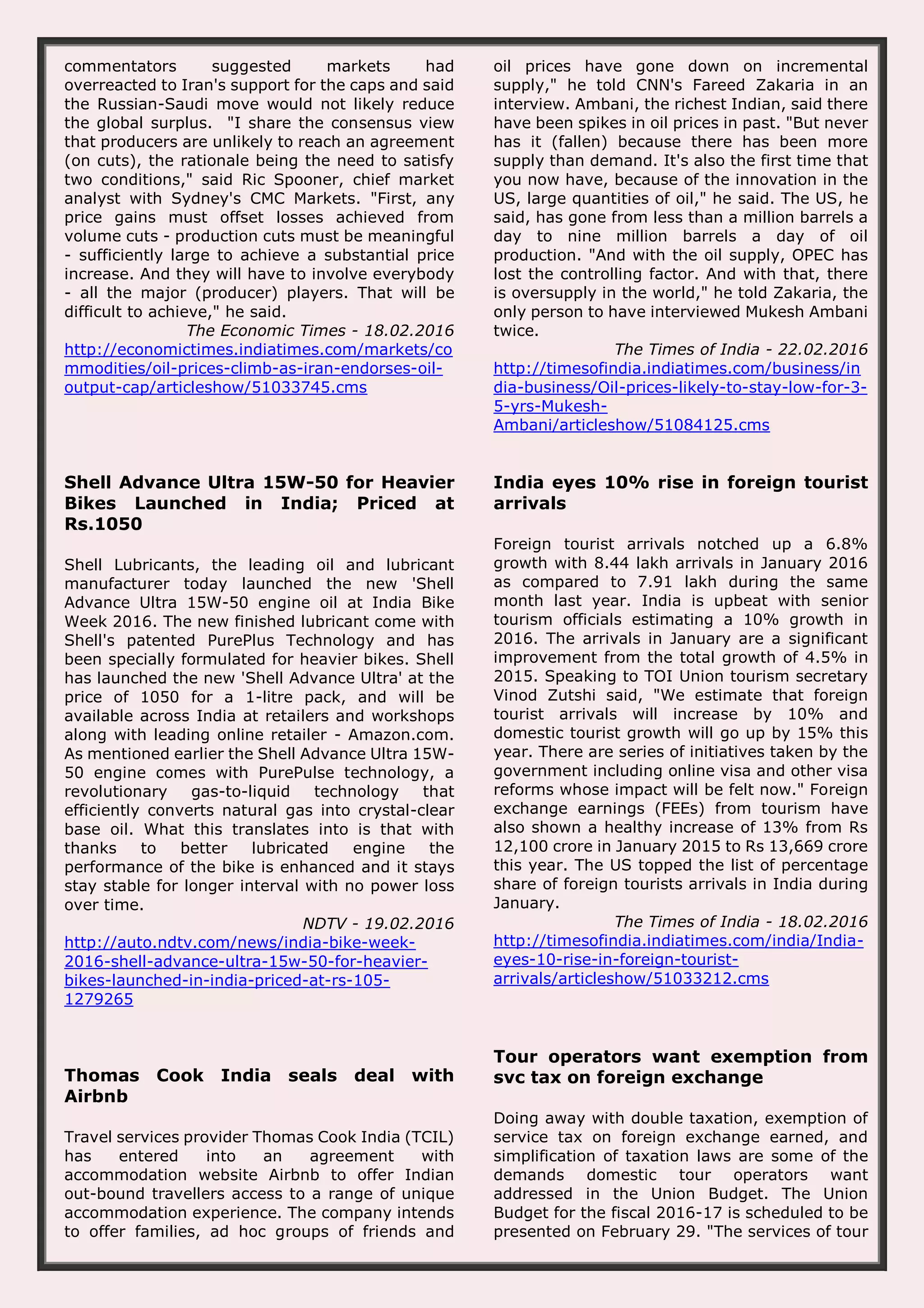 commentators suggested markets had overreacted to Iran's support for the caps and said the Russian-Saudi move would not likely reduce the global surplus. "I share the consensus view that producers are unlikely to reach an agreement (on cuts), the rationale being the need to satisfy two conditions," said Ric Spooner, chief market analyst with Sydney's CMC Markets. "First, any price gains must offset losses achieved from volume cuts - production cuts must be meaningful - sufficiently large to achieve a substantial price increase. And they will have to involve everybody - all the major (producer) players. That will be difficult to achieve," he said. The Economic Times - 18.02.2016 http://economictimes.indiatimes.com/markets/co mmodities/oil-prices-climb-as-iran-endorses-oil- output-cap/articleshow/51033745.cms oil prices have gone down on incremental supply," he told CNN's Fareed Zakaria in an interview. Ambani, the richest Indian, said there have been spikes in oil prices in past. "But never has it (fallen) because there has been more supply than demand. It's also the first time that you now have, because of the innovation in the US, large quantities of oil," he said. The US, he said, has gone from less than a million barrels a day to nine million barrels a day of oil production. "And with the oil supply, OPEC has lost the controlling factor. And with that, there is oversupply in the world," he told Zakaria, the only person to have interviewed Mukesh Ambani twice. The Times of India - 22.02.2016 http://timesofindia.indiatimes.com/business/in dia-business/Oil-prices-likely-to-stay-low-for-3- 5-yrs-Mukesh- Ambani/articleshow/51084125.cms Shell Advance Ultra 15W-50 for Heavier Bikes Launched in India; Priced at Rs.1050 Shell Lubricants, the leading oil and lubricant manufacturer today launched the new 'Shell Advance Ultra 15W-50 engine oil at India Bike Week 2016. The new finished lubricant come with Shell's patented PurePlus Technology and has been specially formulated for heavier bikes. Shell has launched the new 'Shell Advance Ultra' at the price of 1050 for a 1-litre pack, and will be available across India at retailers and workshops along with leading online retailer - Amazon.com. As mentioned earlier the Shell Advance Ultra 15W- 50 engine comes with PurePulse technology, a revolutionary gas-to-liquid technology that efficiently converts natural gas into crystal-clear base oil. What this translates into is that with thanks to better lubricated engine the performance of the bike is enhanced and it stays stay stable for longer interval with no power loss over time. NDTV - 19.02.2016 http://auto.ndtv.com/news/india-bike-week- 2016-shell-advance-ultra-15w-50-for-heavier- bikes-launched-in-india-priced-at-rs-105- 1279265 India eyes 10% rise in foreign tourist arrivals Foreign tourist arrivals notched up a 6.8% growth with 8.44 lakh arrivals in January 2016 as compared to 7.91 lakh during the same month last year. India is upbeat with senior tourism officials estimating a 10% growth in 2016. The arrivals in January are a significant improvement from the total growth of 4.5% in 2015. Speaking to TOI Union tourism secretary Vinod Zutshi said, "We estimate that foreign tourist arrivals will increase by 10% and domestic tourist growth will go up by 15% this year. There are series of initiatives taken by the government including online visa and other visa reforms whose impact will be felt now." Foreign exchange earnings (FEEs) from tourism have also shown a healthy increase of 13% from Rs 12,100 crore in January 2015 to Rs 13,669 crore this year. The US topped the list of percentage share of foreign tourists arrivals in India during January. The Times of India - 18.02.2016 http://timesofindia.indiatimes.com/india/India- eyes-10-rise-in-foreign-tourist- arrivals/articleshow/51033212.cms Thomas Cook India seals deal with Airbnb Travel services provider Thomas Cook India (TCIL) has entered into an agreement with accommodation website Airbnb to offer Indian out-bound travellers access to a range of unique accommodation experience. The company intends to offer families, ad hoc groups of friends and Tour operators want exemption from svc tax on foreign exchange Doing away with double taxation, exemption of service tax on foreign exchange earned, and simplification of taxation laws are some of the demands domestic tour operators want addressed in the Union Budget. The Union Budget for the fiscal 2016-17 is scheduled to be presented on February 29. "The services of tour 