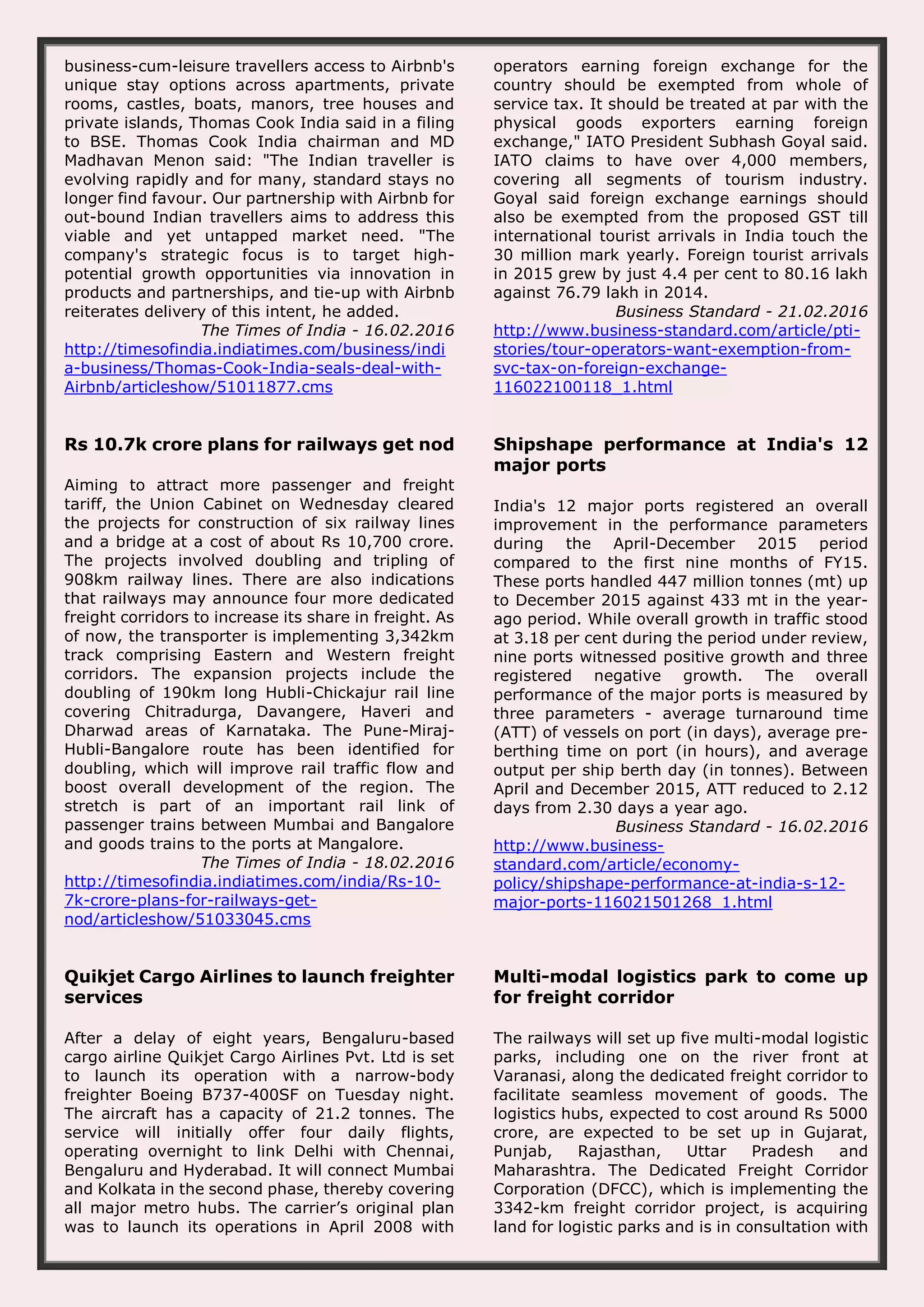 business-cum-leisure travellers access to Airbnb's unique stay options across apartments, private rooms, castles, boats, manors, tree houses and private islands, Thomas Cook India said in a filing to BSE. Thomas Cook India chairman and MD Madhavan Menon said: "The Indian traveller is evolving rapidly and for many, standard stays no longer find favour. Our partnership with Airbnb for out-bound Indian travellers aims to address this viable and yet untapped market need. "The company's strategic focus is to target high- potential growth opportunities via innovation in products and partnerships, and tie-up with Airbnb reiterates delivery of this intent, he added. The Times of India - 16.02.2016 http://timesofindia.indiatimes.com/business/indi a-business/Thomas-Cook-India-seals-deal-with- Airbnb/articleshow/51011877.cms operators earning foreign exchange for the country should be exempted from whole of service tax. It should be treated at par with the physical goods exporters earning foreign exchange," IATO President Subhash Goyal said. IATO claims to have over 4,000 members, covering all segments of tourism industry. Goyal said foreign exchange earnings should also be exempted from the proposed GST till international tourist arrivals in India touch the 30 million mark yearly. Foreign tourist arrivals in 2015 grew by just 4.4 per cent to 80.16 lakh against 76.79 lakh in 2014. Business Standard - 21.02.2016 http://www.business-standard.com/article/pti- stories/tour-operators-want-exemption-from- svc-tax-on-foreign-exchange- 116022100118_1.html Rs 10.7k crore plans for railways get nod Aiming to attract more passenger and freight tariff, the Union Cabinet on Wednesday cleared the projects for construction of six railway lines and a bridge at a cost of about Rs 10,700 crore. The projects involved doubling and tripling of 908km railway lines. There are also indications that railways may announce four more dedicated freight corridors to increase its share in freight. As of now, the transporter is implementing 3,342km track comprising Eastern and Western freight corridors. The expansion projects include the doubling of 190km long Hubli-Chickajur rail line covering Chitradurga, Davangere, Haveri and Dharwad areas of Karnataka. The Pune-Miraj- Hubli-Bangalore route has been identified for doubling, which will improve rail traffic flow and boost overall development of the region. The stretch is part of an important rail link of passenger trains between Mumbai and Bangalore and goods trains to the ports at Mangalore. The Times of India - 18.02.2016 http://timesofindia.indiatimes.com/india/Rs-10- 7k-crore-plans-for-railways-get- nod/articleshow/51033045.cms Shipshape performance at India's 12 major ports India's 12 major ports registered an overall improvement in the performance parameters during the April-December 2015 period compared to the first nine months of FY15. These ports handled 447 million tonnes (mt) up to December 2015 against 433 mt in the year- ago period. While overall growth in traffic stood at 3.18 per cent during the period under review, nine ports witnessed positive growth and three registered negative growth. The overall performance of the major ports is measured by three parameters - average turnaround time (ATT) of vessels on port (in days), average pre- berthing time on port (in hours), and average output per ship berth day (in tonnes). Between April and December 2015, ATT reduced to 2.12 days from 2.30 days a year ago. Business Standard - 16.02.2016 http://www.business- standard.com/article/economy- policy/shipshape-performance-at-india-s-12- major-ports-116021501268_1.html Quikjet Cargo Airlines to launch freighter services After a delay of eight years, Bengaluru-based cargo airline Quikjet Cargo Airlines Pvt. Ltd is set to launch its operation with a narrow-body freighter Boeing B737-400SF on Tuesday night. The aircraft has a capacity of 21.2 tonnes. The service will initially offer four daily flights, operating overnight to link Delhi with Chennai, Bengaluru and Hyderabad. It will connect Mumbai and Kolkata in the second phase, thereby covering all major metro hubs. The carrier’s original plan was to launch its operations in April 2008 with Multi-modal logistics park to come up for freight corridor The railways will set up five multi-modal logistic parks, including one on the river front at Varanasi, along the dedicated freight corridor to facilitate seamless movement of goods. The logistics hubs, expected to cost around Rs 5000 crore, are expected to be set up in Gujarat, Punjab, Rajasthan, Uttar Pradesh and Maharashtra. The Dedicated Freight Corridor Corporation (DFCC), which is implementing the 3342-km freight corridor project, is acquiring land for logistic parks and is in consultation with 