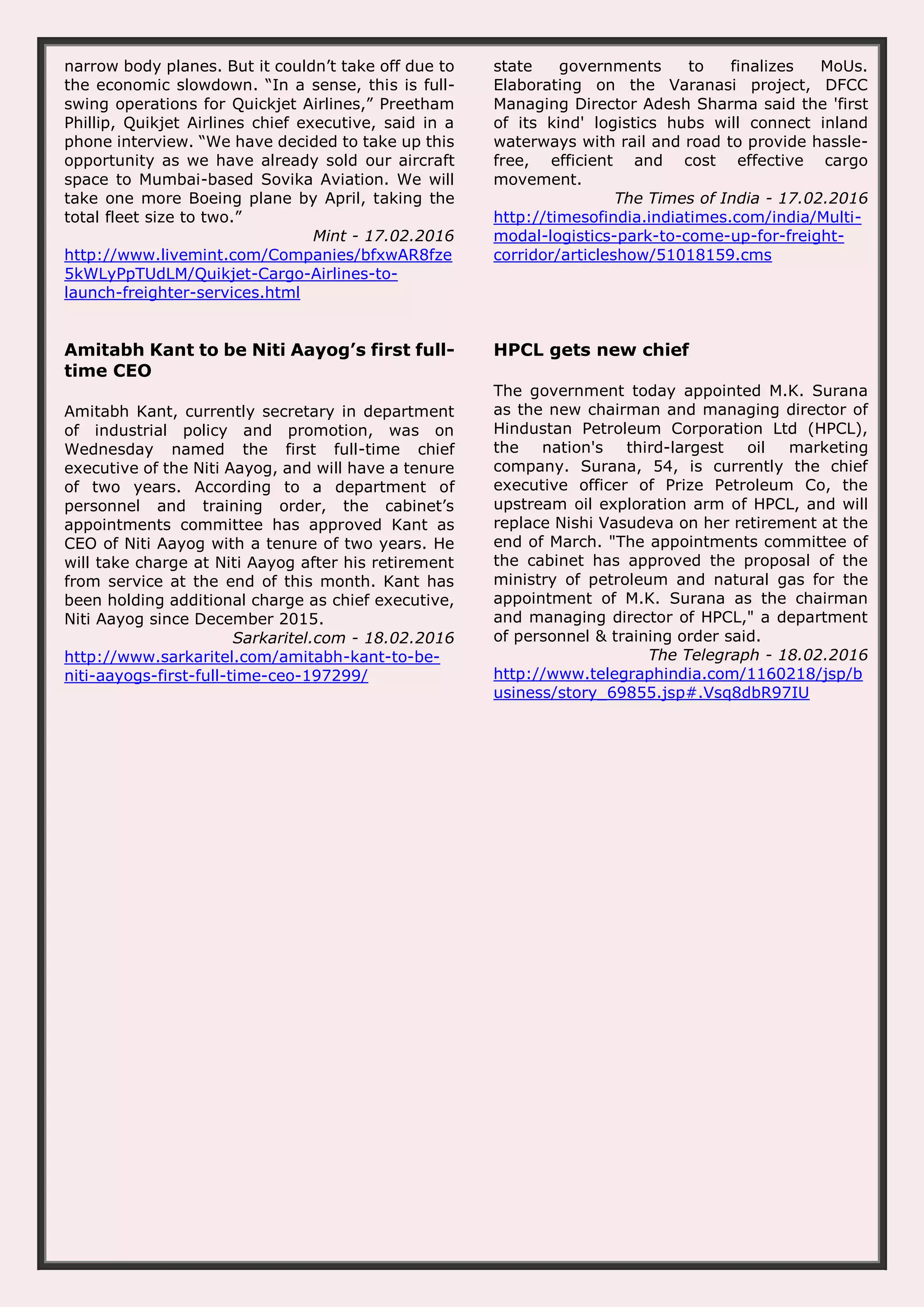 narrow body planes. But it couldn’t take off due to the economic slowdown. “In a sense, this is full- swing operations for Quickjet Airlines,” Preetham Phillip, Quikjet Airlines chief executive, said in a phone interview. “We have decided to take up this opportunity as we have already sold our aircraft space to Mumbai-based Sovika Aviation. We will take one more Boeing plane by April, taking the total fleet size to two.” Mint - 17.02.2016 http://www.livemint.com/Companies/bfxwAR8fze 5kWLyPpTUdLM/Quikjet-Cargo-Airlines-to- launch-freighter-services.html state governments to finalizes MoUs. Elaborating on the Varanasi project, DFCC Managing Director Adesh Sharma said the 'first of its kind' logistics hubs will connect inland waterways with rail and road to provide hassle- free, efficient and cost effective cargo movement. The Times of India - 17.02.2016 http://timesofindia.indiatimes.com/india/Multi- modal-logistics-park-to-come-up-for-freight- corridor/articleshow/51018159.cms Amitabh Kant to be Niti Aayog’s first full- time CEO Amitabh Kant, currently secretary in department of industrial policy and promotion, was on Wednesday named the first full-time chief executive of the Niti Aayog, and will have a tenure of two years. According to a department of personnel and training order, the cabinet’s appointments committee has approved Kant as CEO of Niti Aayog with a tenure of two years. He will take charge at Niti Aayog after his retirement from service at the end of this month. Kant has been holding additional charge as chief executive, Niti Aayog since December 2015. Sarkaritel.com - 18.02.2016 http://www.sarkaritel.com/amitabh-kant-to-be- niti-aayogs-first-full-time-ceo-197299/ HPCL gets new chief The government today appointed M.K. Surana as the new chairman and managing director of Hindustan Petroleum Corporation Ltd (HPCL), the nation's third-largest oil marketing company. Surana, 54, is currently the chief executive officer of Prize Petroleum Co, the upstream oil exploration arm of HPCL, and will replace Nishi Vasudeva on her retirement at the end of March. "The appointments committee of the cabinet has approved the proposal of the ministry of petroleum and natural gas for the appointment of M.K. Surana as the chairman and managing director of HPCL," a department of personnel & training order said. The Telegraph - 18.02.2016 http://www.telegraphindia.com/1160218/jsp/b usiness/story_69855.jsp#.Vsq8dbR97IU 