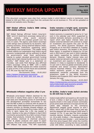 (This document comprises news clips from various media in which Balmer Lawrie is mentioned, news
related to GOI and PSEs, and news from the verticals that we do business in. This will be uploaded on
intranet and website every Monday.)
S&P Global affirms India’s BBB rating
with stable outlook
S&P Global Ratings affirmed India's long-term
'BBB-' and A-3 short-term sovereign rating with a
stable outlook, citing sound economic
fundamentals that will underpin growth over the
next 2-3 years. The agency said India’s sovereign
credit ratings were anchored by its dynamic, fast-
growing economy, strong external balance sheet,
and democratic institutions supporting policy
predictability and compromise. “The stable rating
outlook reflects our expectation that India’s sound
economic fundamentals will be sufficient to offset
the government’s weak fiscal performance,
helping to sustain elevated government funding
needs and a high-interest burden over the next 24
months,” S&P Global said in a statement on
Thursday. Last week Fitch Ratings also affirmed
India's sovereign rating at ‘BBB-’ with a stable
outlook. S&P Global expects the Indian economy
to grow at 6% in the current fiscal and accelerate
to 6. 9% over the next two years.
The Economic Times - 19.05.2023
https://epaper.timesgroup.com/article-
share?article=19_05_2023_005_010_etkc_ET
India remains a bright spot, economy
expected to grow 6.7% in 2024: UN
India’s economy is expected to grow by 6.7 per
cent in the calendar year 2024, supported by
resilient domestic demand, according to a UN
report which said higher interest rates and
weaker external demand will continue to weigh
on investment and exports this year for the
country. The World Economic Situation and
Prospects as of mid-2023 released on Tuesday
said India’s economy, the largest in the South
Asian region, is expected to expand by 5.8 per
cent in 2023 and 6.7 per cent in 2024 (calendar
year basis), supported by resilient domestic
demand. However, higher interest rates and
weaker external demand will continue to weigh
on investment and exports in 2023, it said.
Inflation in India is expected to decelerate to
5.5 per cent in 2023 as global commodity prices
moderate and slower currency depreciation
reduces imported inflation. The estimates for
India’s economic growth in the mid-year
assessment remained unchanged from the
projections made in the World Economic
Situation and Prospects 2023 report launched in
January this year.
The Indian Express - 18.05.2023
https://indianexpress.com/article/business/eco
nomy/india-bright-spot-economy-growth-
2024-united-nations-8613641/
Wholesale inflation negative after 3 yrs
Wholesale price-based inflation declined for the
first time in nearly three years in April due to a
high base and moderating prices of commodities.
The development prompted economists to say
that the RBI is likely to continue with its pause on
interest rates. Data released by the commerce and
industry ministry on Monday showed inflation, as
measured by the Wholesale Price Index (WPI), fell
0.9% in April, below the 1.3% rise posted in
March. Decline in the rate of inflation in April 2023
is primarily accounted for by a fall in prices of basic
metals, food products, mineral oils, textiles, non-
food articles, chemical & chemical products,
rubber & plastic products and paper & paper
products. This is the 11th consecutive month when
WPI inflation has eased. “The WPI expectedly
At $15bn, India’s trade deficit shrinks
to 20-mth low in April
India’s trade deficit narrowed to a 20-month low
of $15. 2 billion in April as goods imports and
exports shrank in the wake of lower commodity
prices amid weak demand in Europe and the US.
Latest data released by the commerce
department pegged goods exports at $34.7
billion, which was 12.6% lower than a year ago
and the steepest fall since August 2020 when it
crashed 12.7%. It was also the third straight
monthly decline. Similarly, imports contracted
14. 1% to $49. 9 billion — the sharpest fall since
the 33% decline last October — and marked the
first time since August 2021 when the monthly
value of shipments coming into the country was
under $50 billion, according to data available
WEEKLY MEDIA UPDATE
Issue 603
22 May 2023
Monday
 