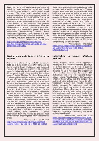 SuperMile Plus is high quality synthetic engine oil
suited for new generation petrol and diesel
cars/SUVs/ MUVs and MPVs. It offers up to 2% fuel
economy. The other newly launched grade -
SERVO SuperMile - is a premium diesel engine oil
suited for all diesel SUVs/MUVs/MPVs. The packs
are available in various sizes (1 ltr, 5 ltr and 7 ltr).
IndianOil’s SERVO world-class lubricants are the
brand leaders in the lubricants and greases
segment in the country. Superbrands India has
recognised SERVO as the ‘Consumer Superbrand’.
With over 1,000 commercial grades and 1,500
formulations encompassing almost every
conceivable application, SERVO serves as a one-
stop shop for complete lubrication solutions in the
automotive, industrial and marine segments.
PSU Connect - 20.07.2019
http://www.psuconnect.in/news/indianoil-
launches-high-performance-lubricants-for-new-
generation-cars/18180
those from Kanpur, Chennai and Calcutta and a
footwear and a leather goods park. “Finance
minister Amit Mitra was asking whether there
could be a new name for such a big leather and
tannery hub. As there is large employment
opportunity, I have given this place a new name
— Karmadiganta. There is employment
potential of 5 lakh people and there is
investment potential of Rs 80,000 crore,”
Banerjee said. After demonetisation and a
crackdown on slaughter houses in Uttar
Pradesh, several leather tanneries from Kanpur
decided to relocate to Bengal. Banerjee said
that even though land has been allotted to new
units, the state is taking steps to curb pollution.
“When industry in Kanpur is shrinking, we have
taken steps to bring it to Bengal but not by
compromising the environment.
The Telegraph - 19.07.2019
https://www.telegraphindia.com/business/ben
gal-leather-hub-targets-rs-80-000cr-
funds/cid/1694749
Steel exports melt 34% to 6.36 mt in
2018-19
The country's total steel exports fell 34 per cent in
2018-19 to 6.36 million tonne (MT) compared to
the preceding fiscal, Parliament was informed
Monday. "In comparison to 2017-18 (9.62 million
tonnes), India's total steel export has declined by
34 per cent in 2018-19 and stood at 6.36 million
tonnes," Union Minister for Steel Dharmendra
Pradhan said in a written reply to the Lok Sabha.
He also informed the house that the government
has taken appropriate measures such as anti-
dumping and countervailing duties in order to
protect the domestic industry from unfair external
competition. "Government has also notified 53
Steel and Steel Product (Quality Control) Orders
which is applicable for both domestic production
as well as imports," he said. The Steel Quality
Control Order are implemented in the public
interest for protection of human, animal and plant,
safety of environment, prevention of unfair trade
practices and national security, he added. He also
said that trade related issues are a part of ongoing
economic relationship discussion between India
and the US. Meanwhile, steel consumers, who are
feeling the pinch of high price of the metal in the
Indian market, have demanded a policy
intervention from the Centre to prevent steel
producers from exporting steel below the domestic
prices.
Millennium Post - 16.07.2019
http://www.millenniumpost.in/business/steel-
exports-melt-34-to-636-mt-in-2018-19-363510
MakeMyTrip to Launch Weekend
Package
India’s biggest online travel aggregator
MakeMyTrip has launched ‘weekend getaways’
as a new category as it sees a business
opportunity in last minute domestic travel.
Designed for up to four days, the category will
offer curated itineraries for over 100
destinations with over 400 weekend holiday
getaway plans. Vipul Prakash, chief operating
officer at MakeMyTrip, said the company has
partnered with airlines and hotels to offer
“reasonably priced” last minute weekend
holiday packages for customers, which will
include short-haul visa-on-arrival international
destinations. MakeMyTrip sees a clear trend
reflecting a surge in room nights booked over
long weekends and peak search traffic from
metro cities ahead of such short breaks. The
company will initially roll out holiday listings for
the top 10 metro cities, with some tier-II cities,
which will be ramped up progressively. The
getaways start from ?5,000 and are packaged
around classified themes such as adventure and
backpacking, leisure and relaxation, road trips /
self-drive, international getaways, experiential
stays and pilgrimage, considering the varied
interests of travellers.
The Economic Times - 18.07.2019
https://epaper.timesgroup.com/Olive/ODN/Th
eEconomicTimes/shared/ShowArticle.aspx?doc
=ETKM%2F2019%2F07%2F18&entity=Ar0151
1&sk=F09FFCC5&mode=text
 