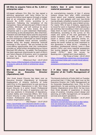 US Ebix to acquire Yatra at Rs. 2,325 cr
enterprise value
US-based software firm Ebix Inc has signed a
definitive agreement with Yatra Online Inc to
acquire the online travel agency through a merger
deal at an enterprise value of $337.8 million
(around Rs 2,325 crore), according to a
statement. Following the completion of the
transaction, Yatra will become part of Ebix's travel
portfolio, EbixCash, and will continue to serve
customers under the Yatra brand, the two
companies said in a joint statement Wednesday.
Commenting on the development, Ebix Chairman,
President and CEO Robin Raina said the acquisition
of Yatra would lend itself to significant synergies
and the emergence of EbixCash as India's largest
and most profitable travel services company,
besides being the largest enterprise financial
exchange in the country. "We are excited by the
cross-selling opportunities that this combination
provides us, while further strengthening our future
EbixCash IPO offering," he added. The transaction
has been approved unanimously by each of Ebix's
and Yatra's Boards of Directors, and it is expected
to close by the fourth quarter of 2019, the
statement said.
Millennium Post - 18.07.2019
http://www.millenniumpost.in/business/us-ebix-
to-acquire-yatra-at-2325-cr-enterprise-value-
363944
India’s Gen Z puts travel above
material possession
An overwhelming majority of Gen Z among
Indians (those born after 1995) prioritises
travel spend over material possessions like
house, car and gadgets with over two-thirds
having already compiled a bucket list to explore
the country and the world, says a latest survey.
For nearly 79% of Gen Z Indians, opportunity
to travel for work is important while selecting a
job and they feel travelling in their own country
helps them to learn and discover more about
themselves, according to the survey on the
needs and wants of the next generation of
Indian travellers. Over 68% of Gen Z feels
travel is always worth spending money on.
“When it comes to prioritisation, ‘travel and
seeing the world’ ranked as most important to
this generation in India (81%) , investing in
education /professional training came a close
second (76%) and more material possessions
like buying gadgets and clothes ranked the
lowest (51%),” says the survey by
Booking.com, a global tech travel platform.
The Times of India - 20.07.2019
https://timesofindia.indiatimes.com/business/i
ndia-business/indias-gen-z-puts-travel-above-
material-
possession/articleshow/70301264.cms
Shri Vivek Anand Chourey Taken Over
Charge as Executive Director
(Operations) AAI
Shri Vivek Anand Chourey has taken over as
Executive Director (Operations) at Corporate
Headquarters of Airports Authority of India
(AAI).Prior to this appointment he was serving as
General Manager (Operations) in AAI. Shri Vivek
Anand Chourey is a senior Airport Professional
with more than 30 years of experience and has
held key positions in Directorate of Operations,
Aviation Safety and Corporate Affairs. Shri Vivek
Anand Chourey is also certified as International
Aviation Professional from International Civil
Aviation Organization (ICAO).
PSU Khabar - 19.07.2019
https://psukhabar.com/2019/07/19/shri-vivek-
anand-chourey-taken-over-charge-as-executive-
director-operations-aai/
J P Alex takes over as Executive
Director of Air Traffic Management of
AAI
The Airports Authority of India (AAI) on Tuesday
announced that J P Alex has taken over as the
Executive Director (Air Traffic Management) at
its Corporate Headquarters here. Prior to this
appointment, he was working as the Executive
Director (Operations) since 2015. He has more
than three decades of experience in diverse
areas of aviation, including airport design and
planning, air traffic management, air navigation
services and airport operations.
Business Standard - 16.07.2019
https://www.business-
standard.com/article/news-ani/j-p-alex-takes-
over-as-executive-director-of-air-traffic-
management-of-aai-119071601308_1.html
 