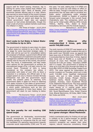 augurs well for kharif sowing. However, lag in
sowing for some crops implies food inflation will
remain relatively high,” Bank of Baroda chief
economist Sameer Narang said in a note. Others
also warned on some impact of the recent increase
in taxes on fuel prices, which could stoke inflation.
“The hike in cess on petrol and diesel by the
central government might also put upward
pressure on fuel prices domestically, though the
lower crude oil prices in global markets could keep
the inflation in check.
The Times of Indian - 16.07.2019
https://epaper.timesgroup.com/Olive/ODN/Times
OfIndia/shared/ShowArticle.aspx?doc=TOIKM%2
F2019%2F07%2F16&entity=Ar01502&sk=576F0
591&mode=text
this year,” he said, adding that 3-4 CPSEs are
also likely to come out with follow on offers or
offer for sales. Though in the last five years, the
government has not been able to privatise any
public sector undertaking under strategic
disinvestment, DIPAM is hopeful of pushing
forward some proposals in the current fiscal,
Chakraborty said. The companies, which are
lined up for initial public offering (IPO) include
THDCIL, RailTel, TCIL, Water & Power
Consultancy Services and FCI Aravali Gypsum.
Newsclick.in - 16.07.2019
https://www.newsclick.in/10-CPSE-Enlisted-
Strategic-Disinvestment
Govt Looks to Cut Stake in Select State-
run Entities to Up to 26%
The government is looking to pare down its stake
in select state-tun entities to up to 26%, setting
the stage for some big-ticket strategic sales. A
draft note will be put out for consultation before
the proposal is finalised, a government official told
ET. The department of investment and public asset
management (DIPAM) will be asked to formalise a
cabinet note by the end of this month, the person
said. The move, if implemented, will help create
more options for the government to achieve its
disinvestment target of Rs 1.05 lakh crore for the
current fiscal. Threshold of 26% is being
considered as the company law allows a
shareholder with stake of over 25% to block a
resolution in a company, the official said. In her
budget speech on July 5, finance minister Nirmala
Sitharaman had said the government would
modify the present policy of retaining 51%
government stake in state-run firms to retaining
51% stake inclusive of the stake of government-
controlled institutions. This means that companies
in which public institutions such as the Life
Insurance Corporation of India have stakes, the
government will slash its own holding to below
51%.
The Economic Times - 22.07.2019
https://epaper.timesgroup.com/Olive/ODN/TheEc
onomicTimes/shared/ShowArticle.aspx?doc=ETK
M%2F2019%2F07%2F22&entity=Ar01708&sk=7
9E4C452&mode=text
CPSE ETF follow-on offer
oversubscribed 5 times, gets bids
worth ₹40,000 crore
The sixth tranche of CPSE ETF was lapped up by
both institutional and retail investors who put in
bids worth over ₹40,000 crore, as against the
base issue size of ₹8,000 crore. "CPSE ETF FFO
5 oversubscribed by more than 5 times. Against
Base Issue size of ₹8,000 cr, a subscription
amount of more than ₹40,000 crores was
received till 5.00 pm today," Secretary DIPAM
said in a tweet. The government is looking to
raise up to ₹10,000 crore through the follow-on
fund offer (FFO) of CPSE Exchange Traded Fund
(ETF). The issue opened for subscription by
anchor investors on Thursday which put in bids
worth ₹19,980 crore. Qualified institutional
buyers who put in bids include Societe
Generale, Credit Suisse, Morgan Stanley,
Goldman Sachs, Merrill Lynch, Citigroup,
Copthall, Avendus, ICICI Prudential Mutual
Fund, Edelweiss Mutual Fund. The issue opened
for retail investors on Friday. The CPSE ETF
tracks shares of 11 central public sector
enterprises (CPSEs) -- ONGC, NTPC, Coal India,
IOC, Rural Electrification Corp, Power Finance
Corp, Bharat Electronics, Oil India, NBCC India,
NLC India and SJVN.
Mint - 19.07.2019
https://www.livemint.com/market/stock-
market-news/cpse-etf-follow-on-offer-
oversubscribed-5-times-gets-bids-worth-rs-40-
000-crore-1563552814711.html
Cos face penalty for not meeting CSR
spend target
The government on Wednesday recommended
several amendments to the Companies Act,
including penalty on companies that do not meet
the mandated 2% spending requirement towards
corporate social responsibility (CSR) and “fit and
India's overhauled oil policy unlikely to
be a game-changer: Wood Mackenzie
India's overhauled policy for finding oil and gas
is unlikely to be a game-changer as globally
exploration budgets have shrunk and the
country's prospects are weaker than other
regions, natural resources consultancy Wood
 