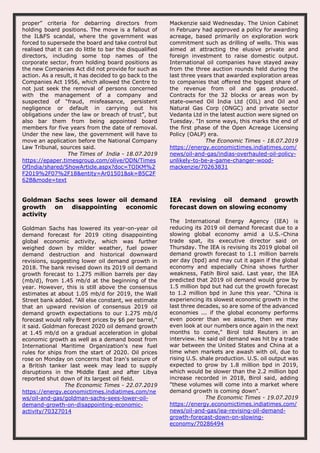 proper” criteria for debarring directors from
holding board positions. The move is a fallout of
the IL&FS scandal, where the government was
forced to supersede the board and take control but
realised that it can do little to bar the disqualified
directors, including some top names of the
corporate sector, from holding board positions as
the new Companies Act did not provide for such as
action. As a result, it has decided to go back to the
Companies Act 1956, which allowed the Centre to
not just seek the removal of persons concerned
with the management of a company and
suspected of “fraud, misfeasance, persistent
negligence or default in carrying out his
obligations under the law or breach of trust”, but
also bar them from being appointed board
members for five years from the date of removal.
Under the new law, the government will have to
move an application before the National Company
Law Tribunal, sources said.
The Times of India - 18.07.2019
https://epaper.timesgroup.com/olive/ODN/Times
OfIndia/shared/ShowArticle.aspx?doc=TOIKM%2
F2019%2F07%2F18&entity=Ar01501&sk=B5C2F
62B&mode=text
Mackenzie said Wednesday. The Union Cabinet
in February had approved a policy for awarding
acreage, based primarily on exploration work
commitment such as drilling of wells. This was
aimed at attracting the elusive private and
foreign investment to raise domestic output.
International oil companies have stayed away
from the three auction rounds held during the
last three years that awarded exploration areas
to companies that offered the biggest share of
the revenue from oil and gas produced.
Contracts for the 32 blocks or areas won by
state-owned Oil India Ltd (OIL) and Oil and
Natural Gas Corp (ONGC) and private sector
Vedanta Ltd in the latest auction were signed on
Tuesday. "In some ways, this marks the end of
the first phase of the Open Acreage Licensing
Policy (OALP) era.
The Economic Times - 18.07.2019
https://energy.economictimes.indiatimes.com/
news/oil-and-gas/indias-overhauled-oil-policy-
unlikely-to-be-a-game-changer-wood-
mackenzie/70263831
Goldman Sachs sees lower oil demand
growth on disappointing economic
activity
Goldman Sachs has lowered its year-on-year oil
demand forecast for 2019 citing disappointing
global economic activity, which was further
weighed down by milder weather, fuel power
demand destruction and historical downward
revisions, suggesting lower oil demand growth in
2018. The bank revised down its 2019 oil demand
growth forecast to 1.275 million barrels per day
(mb/d), from 1.45 mb/d at the beginning of the
year. However, this is still above the consensus
estimates at about 1.05 mb/d for 2019, the Wall
Street bank added. "All else constant, we estimate
that an upward revision of consensus 2019 oil
demand growth expectations to our 1.275 mb/d
forecast would rally Brent prices by $6 per barrel,"
it said. Goldman forecast 2020 oil demand growth
at 1.45 mb/d on a gradual acceleration in global
economic growth as well as a demand boost from
International Maritime Organization's new fuel
rules for ships from the start of 2020. Oil prices
rose on Monday on concerns that Iran's seizure of
a British tanker last week may lead to supply
disruptions in the Middle East and after Libya
reported shut down of its largest oil field.
The Economic Times - 22.07.2019
https://energy.economictimes.indiatimes.com/ne
ws/oil-and-gas/goldman-sachs-sees-lower-oil-
demand-growth-on-disappointing-economic-
activity/70327014
IEA revising oil demand growth
forecast down on slowing economy
The International Energy Agency (IEA) is
reducing its 2019 oil demand forecast due to a
slowing global economy amid a U.S.-China
trade spat, its executive director said on
Thursday. The IEA is revising its 2019 global oil
demand growth forecast to 1.1 million barrels
per day (bpd) and may cut it again if the global
economy and especially China shows further
weakness, Fatih Birol said. Last year, the IEA
predicted that 2019 oil demand would grow by
1.5 million bpd but had cut the growth forecast
to 1.2 million bpd in June this year. "China is
experiencing its slowest economic growth in the
last three decades, so are some of the advanced
economies ... if the global economy performs
even poorer than we assume, then we may
even look at our numbers once again in the next
months to come," Birol told Reuters in an
interview. He said oil demand was hit by a trade
war between the United States and China at a
time when markets are awash with oil, due to
rising U.S. shale production. U.S. oil output was
expected to grow by 1.8 million bpd in 2019,
which would be slower than the 2.2 million bpd
increase recorded in 2018, Birol said, adding
"these volumes will come into a market where
demand growth is coming down".
The Economic Times - 19.07.2019
https://energy.economictimes.indiatimes.com/
news/oil-and-gas/iea-revising-oil-demand-
growth-forecast-down-on-slowing-
economy/70286494
 
