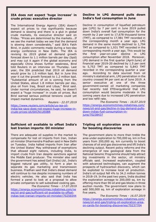 IEA does not expect 'huge increase' in
crude prices: executive director
The International Energy Agency (IEA) doesn’t
expect oil prices to rise significantly because
demand is slowing and there is a glut in global
crude markets, its executive director said on
Friday. “Prices are determined by the markets...If
we see the market today we see that the demand
is slowing down considerably,” said IEA’s Fatih
Birol, in public comments made during a two-day
energy conference in New Delhi. The IEA is
revising its 2019 global oil demand growth
forecast down to 1.1 million barrels per day (bpd)
and may cut it again if the global economy and
especially China shows further weakness, Birol
told Reuters in an interview on Thursday. Last
year, the IEA predicted that 2019 oil demand
would grow by 1.5 million bpd. But in June this
year it cut the growth forecast to 1.2 million bpd.
“Substantial amount of oil is coming from the
United States, about 1.8 million barrels per day,
plus oil from Iraq, Brazil and Libya,” Birol said.
Under normal circumstances, he said, he doesn’t
expect a “huge increase” in crude oil prices. But
Birol warned serious political tensions could yet
impact market dynamics.
Reuters - 22.07.2019
https://www.reuters.com/article/us-iea-oil-
india/iea-says-does-not-expect-huge-increase-in-
crude-prices-idUSKCN1UE0BR
Decline in LPG demand pulls down
India’s fuel consumption in June
Decline in consumption of liquefied petroleum
gas (LPG) by 7 per cent in June 2019 pulled
down India’s overall fuel consumption for the
month by 2 per cent to 17,678 thousand tonne
(TMT), as compared to 17,981 TMT recorded in
the corresponding month a year ago. LPG
demand in the same month declined to 1,794
TMT as compared to 1,931 TMT recorded in the
corresponding month a year ago. This would be
the first year-on-year decline in LPG
consumption after November 2018. Moreover,
LPG demand in the first quarter (April-June) of
financial year 2019-20 declined by 1.5 per cent
to 5,753 TMT as compared to 5,843 TMT
recorded in the corresponding quarter a year
ago. According to data sourced from oil
ministry’s statistical arm, LPG penetration in the
country crossed 94 per cent as of June 2019. A
senior executive at one of the three
government-owned oil marketing companies
had recently told ETEnergyWorld that LPG
consumption would become moderate in the
coming years due to increased LPG penetration
and low refill rate.
The Economic Times - 16.07.2019
https://energy.economictimes.indiatimes.com/
news/oil-and-gas/decline-in-lpg-demand-pulls-
down-indias-fuel-consumption-in-
june/70238437
Sufficient oil available to offset India's
lost Iranian imports: Oil minister
There are adequate oil supplies in the market to
compensate for lost oil imports from Iran, Indian
oil minister Dharmendra Pradhan said in New Delhi
on Tuesday. India halted imports from Iran after
the United States' May withdrawal of exemptions
that allowed eight nations, including India, to
import crude from Iran despite sanctions against
the Middle East producer. The minister also said
the government has asked Gail (India) Ltd , India's
biggest natural gas utility, to form a plan to
separate its gas marketing and transmission
business. Pradhan said that India's diesel demand
will continue to rise despite increasing numbers of
electric vehicles. He also said that India has
formed a panel to look at a proposal to allow
private companies to sell subsidised cooking gas.
The Economic Times - 17.07.2019
https://energy.economictimes.indiatimes.com/ne
ws/oil-and-gas/sufficient-oil-available-to-offset-
indias-lost-iranian-imports-oil-minister/70256544
Tripling oil exploration area on cards
for boosting discoveries
The government plans to more than treble the
area under exploration to 700,000 sq. km in five
years from 200,000 sq. km currently to boost
chances of oil and gas discoveries and lift India’s
declining output. Recent policy reforms and the
emergence of new geological data from the
National Seismic Programme should help attract
big investments in the sector, oil ministry
officials said. Increased exploration, coupled
with advanced technologies, can augment the
prospects of hydrocarbon discovery, which can
be exploited to increase local oil production.
India’s oil output fell 4% to 34.2 million tonnes
in 2018-19. In the past two years, India doubled
the exploration acreage to 200,000 sq. km by
offering more than 90 oil and gas blocks in three
auction rounds. The government now plans to
add 500,000 sq. km of exploration acreage in
five years.
The Economic Times - 16.07.2019
https://energy.economictimes.indiatimes.com/
news/oil-and-gas/tripling-oil-exploration-area-
on-cards-for-boosting-discoveries/70237704
 
