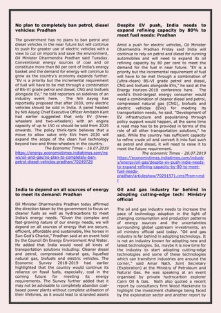 No plan to completely ban petrol, diesel
vehicles: Pradhan
The government has no plans to ban petrol and
diesel vehicles in the near future but will continue
to push for greater use of electric vehicles with a
view to cut oil imports and save the environment,
Oil Minister Dharmendra Pradhan said Tuesday.
Conventional energy sources of coal and oil
constitute more than 80 per cent of India's energy
basket and the demand for energy will continue to
grow as the country's economy expands further.
"EV is a priority but the incremental requirement
of fuel will have to be met through a combination
of BS-VI grade petrol and diesel, CNG and biofuels
alongside EV," he told reporters on sidelines of an
industry event here. The Niti Aayog has
reportedly proposed that after 2030, only electric
vehicles should be sold in India. A panel headed
by Niti Aayog Chief Executive Officer Amitabh Kant
had earlier suggested that only EV (three-
wheelers and two-wheelers) with an engine
capacity of up to 150 cc should be sold from 2025
onwards. The policy think-tank believes that a
move to allow salve only EVs from 2030 will
expand the scope of the clean fuel technology
beyond two-and three-wheelers in the country.
The Economic Times - 16.07.2019
https://energy.economictimes.indiatimes.com/ne
ws/oil-and-gas/no-plan-to-completely-ban-
petrol-diesel-vehicles-pradhan/70249729
Despite EV push, India needs to
expand refining capacity by 80% to
meet fuel needs: Pradhan
Amid a push for electric vehicles, Oil Minister
Dharmendra Pradhan Friday said India will
continue to rely on petrol and diesel for running
automobiles and will need to expand its oil
refining capacity by 80 per cent to meet the
demand for the fuel in near future. "EV is a
priority but the incremental requirement of fuel
will have to be met through a combination of
(ultra-clean) BS-VI grade petrol and diesel,
CNG and biofuels alongside EVs," he said at the
Energy Horizon-2019 conference here. The
world's third-largest energy consumer would
need a combination of cleaner diesel and petrol,
compressed natural gas (CNG), biofuels and
electric vehicles (EVs) for meeting its
transportation needs, he said. "Development of
EV infrastructure and popularising through
policy support would happen, at the same time
a road map has to be provided in terms of the
role of all other transportation solutions," he
said. While the country has sufficient capacity
to refine crude oil and convert it into fuel such
as petrol and diesel, it will need to raise it to
meet the future requirement.
The economic Times - 20.07.2019
https://economictimes.indiatimes.com/industr
y/energy/oil-gas/despite-ev-push-india-needs-
to-expand-refining-capacity-by-80-to-meet-
fuel-needs-
pradhan/articleshow/70291571.cms?from=md
r
India to depend on all sources of energy
to meet its demand: Pradhan
Oil Minister Dharmendra Pradhan today affirmed
the direction taken by the government to focus on
cleaner fuels as well as hydrocarbons to meet
India’s energy needs. “Given the complex and
fast-growing nature of our energy needs, we will
depend on all sources of energy that are secure,
efficient, affordable and sustainable, like horses in
Sun God’s Chariot,” Pradhan said at an event held
by the Council On Energy Environment And Water.
He added that India would need all kinds of
transportation solutions including: Cleaner diesel
and petrol, compressed natural gas, liquefied
natural gas, biofuels and electric vehicles. The
Economic Survey 2018-2019 had earlier
highlighted that the country would continue its
reliance on fossil fuels, especially, coal in the
coming future for meeting its energy
requirements. The Survey further added that it
may not be advisable to completely abandon coal-
based power plants without complete utilisation of
their lifetimes, as it would lead to stranded assets
Oil and gas industry far behind in
adopting cutting-edge tech: Ministry
official
The oil and gas industry needs to increase the
pace of technology adoption in the light of
changing consumption and production patterns
of energy sources and the uncertainties
surrounding global upstream investments, an
oil ministry official said today. “Oil and gas
industry is far behind in adopting technology. It
is not an industry known for adopting new and
latest technologies. So, maybe it is now time for
the industry to start adopting cutting-edge
technologies and some of these technologies
which can transform industries are around the
corner,” said Amar Nath, Joint Secretary
(Exploration) at the Ministry of Petroleum and
Natural Gas. He was speaking at an event
organised by private hydrocarbon explorer
Cairn Oil & Gas. Nath also quoted a recent
report by consultancy firm Wood Mackenzie to
highlight the investment challenge being faced
by the exploration sector and another report by
 
