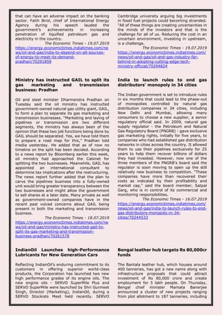 that can have an adverse impact on the banking
sector. Fatih Birol, chief of International Energy
Agency during his speech lauded the
government’s achievements in increasing
penetration of liquified petroleum gas and
electricity in the country.
The Economic Times - 19.07.2019
https://energy.economictimes.indiatimes.com/ne
ws/oil-and-gas/india-to-depend-on-all-sources-
of-energy-to-meet-its-demand-
pradhan/70291859
Cambridge university arguing big investments
in fossil fuel projects could becoming stranded.
"All of these things are creating uncertainties in
the minds of the investors and that is the
challenge for all of us. Reducing the cost in an
uncertain environment, investing in upstream,
is a challenge.
The Economic Times - 19.07.2019
https://energy.economictimes.indiatimes.com/
news/oil-and-gas/oil-and-gas-industry-far-
behind-in-adopting-cutting-edge-tech-
ministry-official/70294824
Ministry has instructed GAIL to split its
gas marketing and transmission
business: Pradhan
Oil and steel minister Dharmendra Pradhan on
Tuesday said the oil ministry has instructed
government-owned natural gas utility giant, GAIL,
to form a plan to separate its gas marketing and
transmission businesses. “Marketing and laying of
pipelines or transmission are two different
segments, the ministry has always been of the
opinion that these two job functions being done by
GAIL should be separated. Yes, we have told them
to prepare a road map for this,” Pradhan told
media yesterday. He added that as of now no
timeline on the split has been decided. According
to a news report by Bloomberg earlier this week,
oil ministry had approached the Cabinet for
splitting the two businesses. Meanwhile, GAIL has
appointed an international consultant to
determine tax implications after the restructuring.
The news report further added that the plan to
carve the pipelines business into a fully-owned
unit would bring greater transparency between the
two businesses and might allow the government
to sell shares at a later date. Many private as well
as government-owned companies have in the
recent past voiced concerns about GAIL being
present in both the marketing and transmission
business.
The Economic Times - 18.07.2019
https://energy.economictimes.indiatimes.com/ne
ws/oil-and-gas/ministry-has-instructed-gail-to-
split-its-gas-marketing-and-transmission-
business-pradhan/70261578
India to launch rules to end gas
distributors' monopoly in 34 cities
The Indian government is set to introduce rules
in six months that could lead to the phase-out
of monopolies controlled by natural gas
distribution companies in 34 cities, including
New Delhi and Mumbai, allowing many
consumers to choose a new supplier, a senior
regulatory official said. In 2009, natural gas
supply regulator - the Petroleum and Natural
Gas Regulatory Board (PNGRB) - gave exclusive
gas marketing rights, initially for five years, to
companies who had established gas distribution
networks in cities across the country. It allowed
them to use their pipelines exclusively for 25
years to help them recover billions of dollars
they had invested. However, now one of the
three members of the PNGRB's board said the
regulator is soon moving to open up the still
relatively new business to competition. "These
companies have more than recovered their
costs as indicated by their profitability and
market cap," said the board member, Satpal
Garg, who is in control of its commercial and
monitoring responsibilities.
The Economic Times - 16.07.2019
https://energy.economictimes.indiatimes.com/
news/oil-and-gas/india-to-launch-rules-to-end-
gas-distributors-monopoly-in-34-
cities/70244533
IndianOil Launches high-Performance
Lubricants for New Generation Cars
Reflecting IndianOil’s enduring commitment to its
customers in offering superior world-class
products, the Corporation has launched two new
high performance grades of its engine oils. The
new engine oils - SERVO SuperMile Plus and
SERVO SuperMile were launched by Shri Gurmeet
Singh, Director (Marketing), IndianOil, during a
SERVO Stockists Meet held recently. SERVO
Bengal leather hub targets Rs 80,000cr
funds
The Bantala leather hub, which houses around
400 tanneries, has got a new name along with
infrastructure proposals that could attract
investment of Rs 80,000 crore and create
employment for 5 lakh people. On Thursday,
Bengal chief minister Mamata Banerjee
announced a cluster of new projects ranging
from plot allotment to 187 tanneries, including
 