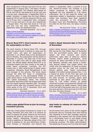 2021 compared to 3.90 per cent and 3.97 per cent
respectively in August 2021," the labour ministry
said in a statement. The inflation rates based on
CPI-AL and CPI-RL had stood at 6.25 per cent and
6.10 per cent, respectively, in September 2020, it
added. Similarly, it stated that the food inflation
based on CPI-AL and CPI-RL stood at 0.50 per cent
and 0.70 per cent in September 2021, compared
with 2.13 per cent and 2.32 per cent respectively
in August 2021. The rates had stood at 7.65 per
cent and 7.61 per cent, respectively, during
September 2020, the statement said.
Business Standard - 20.11.2021
https://www.business-
standard.com/article/economy-policy/retail-
inflation-for-farm-rural-workers-eases-to-2-89-3-
16-in-sept-121102001419_1.html
million in September 2020, a growth of over
3%. Month-on-month, the increase is 0.18
million compared to August when EPFO
registered net new additions of 1.36 million
subscribers. Out of the total1.54 million net
subscribers added in September, around 0.89
million new members have been registered
under the provisions of the Employees’
Provident Fund and Miscellaneous Provisions
Act,1952 for the first time, the labour ministry
said.
The Economic Times - 21.11.2021
https://epaper.timesgroup.com/olive/odn/thee
conomictimes/shared/ShowArticle.aspx?doc=E
TKM%2F2021%2F11%2F21&entity=Ar00306&
sk=1F27A9D1&mode=text
Bharat Bond ETF's third tranche to open
for subscription on Dec 3
The third tranche of Bharat Bond ETF, through
which the government is looking to raise over Rs
10,000 crore, will open for subscription on
December 3, an official close to the development
said on Monday. The subscription will be closed on
December 9. Further, the base size of the issue
will be Rs 1,000 crore with an open green shoe
option, the official added. Bharat Bond ETF is an
exchange-traded fund that invests in the debt of
public sector companies. Currently, the ETF
invests only in 'AAA'-rated bonds of public sector
companies. Edelweiss Asset Management is the
fund manager of the scheme. The funds raised
through the debt ETF helps in smoothening
borrowing plans of the participating CPSEs or
public sector banks. It also helps them in meeting
their capital expenditure needs. The scheme
information document (SID) has already been filed
with the capital markets regulator Sebi. The latest
tranche comes after the successful launch of the
initial series of the ETF in December 2019 and
second series in July 2020.
Business Standard - 15.11.2021
https://www.business-standard.com/article/pti-
stories/bharat-bond-etf-s-third-tranche-to-open-
for-subscription-on-dec-3-121111501154_1.html
India's diesel demand dips in first half
of November
India's diesel demand contracted by about a
fifth during the first fifteen days of November
from the pre-COVID levels, after a festive
season led brief recovery last month,
preliminary sales data of state-run refiners
showed. India's diesel consumption, which
accounts for about two-fifths of the country's
fuel demand, typically rises during a month-
long festival season that ended earlier this
month with the celebration of Diwali as diesel-
guzzling trucks hit the road and industrial
activity gathers pace. Diesel consumption
totalled 2.43 million tonnes between Nov. 1-15,
a decline of about 15.3% from last year and
down 19.35% from the same period in 2019,
the data showed. In contrast, petrol sales
continued to stay above pre-COVID levels,
rising to 1.04 million tonnes, as people
continued to prefer using personal vehicles over
public transport for safety reasons. Petrol sales
in the first half of November were up 1.2% from
the same period in 2019 and rose by 0.5% from
last year, the data showed.
The Economic Times - 16.11.2021
https://energy.economictimes.indiatimes.com/
news/oil-and-gas/indias-diesel-demand-dips-
in-first-half-of-november/87738031
India urges global firms to join its energy
transition journey
India has invited global companies to invest in its
energy transition and work with it to achieve its
vision to expand the green footprint by more than
doubling the share of natural gas in the country's
energy basket. Addressing investors virtually
during a roadshow on Saturday ahead of the 11th
round of bidding for city gas distribution (CGD),
Union Minister of Petroleum and Natural Gas
Asia looks to release oil reserves after
U.S. request
Governments from some of the world's biggest
economies said on Thursday they were looking
into releasing oil from their strategic reserves,
following a rare request from the United States
for a coordinated move to cool global energy
prices and ahead of a meeting of major oil
producing countries. The Biden administration
has asked big oil buyers such as India and Japan
 