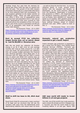 Hardeep Singh Puri said that the demand for
natural gas within India has seen an upward tick
from the past. "The growth of the CGD industry
showcases natural gas as a responsible alternative
to its more polluting fossil fuel counterparts," he
told investors gathered at the Indian pavilion at
EXPO2020 Dubai. "When the NDA government
took office in 2014, only 34 geographical areas
covering 9 per cent population and 2.7 per cent of
India's geographical area were covered by CGD
networks and on the completion of the 11th round,
96 per cent of the country's population and 86 per
cent of its geographic area would be covered
under CGD network.
The Economic Times - 22.11.2021
https://energy.economictimes.indiatimes.com/ne
ws/oil-and-gas/india-urges-global-firms-to-join-
its-energy-transition-journey/87838652
- as well as China for the first time - to consider
releasing stocks of crude, several people
familiar with the requests told Reuters on
Wednesday. As the world economy rebounds
from the pandemic, Washington is frustrated
that producers in OPEC+, the Organization of
the Petroleum Exporting Countries and allies
such as Russia, have rebuffed U.S. requests to
speed up oil supplies. With gasoline prices and
other costs rising, U.S. President Joe Biden also
faces political pressure ahead of midterm
elections next year. OPEC+ plans to meet on
Dec. 2.
The Economic Times - 19.11.2021
https://energy.economictimes.indiatimes.com/
news/oil-and-gas/asia-looks-to-release-oil-
reserves-after-u-s-request/87791021
Govt to exceed FY22 tax collection
target; Excise duty cut on petrol, diesel
to cost Rs 80,000 cr: Revenue secy
With the net direct tax collection till October
closing in on Rs 6 lakh crore an and average
monthly GST mop-up likely around Rs 1.15 lakh
crore this fiscal, the government's tax collection
kitty will surpass budget estimates this financial
year, Revenue Secretary Tarun Bajaj said. In an
interview with PTI, Bajaj said the relief in excise
duty on petrol and diesel and customs duty on
edible oil will cost the exchequer about Rs 80,000
crore this financial year, and the revenue
department will start calculating the tax mop-up
position vis-a-vis budget estimates for this fiscal
after the December advance tax number. "After
refunds also, we have touched almost Rs 6 lakh
crore till October in direct taxes... It is looking
good. Hopefully, we should exceed it. Though we
have given a lot of relief in indirect taxes in petrol,
diesel and edible oil, also there are some sunset
that have come in customs duty where the total
benefit would be about Rs 75,000-80,000 crore,
but still I think we should exceed the budgeted
estimates on both direct and indirect taxes," Bajaj
said.
The Economic Times - 22.11.2021
https://energy.economictimes.indiatimes.com/ne
ws/oil-and-gas/govt-to-exceed-fy22-tax-
collection-target-excise-duty-cut-on-petrol-
diesel-to-cost-rs-80000-cr-revenue-
secy/87840267
Domestic natural gas production
expected to get a boost: Report
India's domestic gas production is expected to
get a boost from KG Basin, from Motilal Oswal
Financial Services (MOFSL). "Domestic gas
production would get a further boost, primarily
from RIL and ONGC's assets in the KG Basin,"
the brokerage house said in a report. Besides,
the MOFSL cited that after remaining stagnant
at 70mmscmd for the past five years, domestic
gas available for commercial consumption has
risen. It rose to 80mmscmd in the past few
months. "Since domestic gas availability would
not suffice the demand of 220mmscmd
projected in FY27E, import infrastructure would
remain key to growth in gas consumption." "We
expect India's available LNG capacity to rise to
66.5mmtpa in the next 3-4 years from
42.5mmtpa." Furthermore, the report said that
key trunk pipelines like Jagdishpur-Haldia,
Kochi-Bangalore, Mehsana-Bhatinda, and North
East grid would facilitate better gas penetration.
Additionally, it said that favourable gas prices
would benefit domestic consumption and would
benefit the overall gas sector in the country.
The Economic Times - 21.11.2021
https://energy.economictimes.indiatimes.com/
news/oil-and-gas/domestic-natural-gas-
production-expected-to-get-a-boost-
report/87826220
Shell to shift tax base to UK, ditch dual
share
Royal Dutch Shell Plc announced a major overhaul
of its legal and tax structure that will see the
company walk away from the Netherlands amid
deteriorating relations with what’s been its home
UAE says world still needs to invest
billions in oil and gas projects
The UAE, one of the world's top crude exporters,
said a recent UN climate summit in Glasgow was
a "success" but that the world needs to keep
investing billions in oil and gas. Nearly 200
 