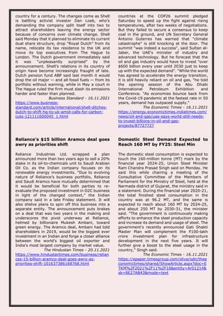 country for a century. The changes come as Shell
is battling activist investor Dan Loeb, who’s
demanding the company split itself into two to
attract shareholders leaving the energy sector
because of concerns over climate change. Shell
said Monday that it planned to eliminate its current
dual share structure, drop “Royal Dutch” from its
name, relocate its tax residence to the UK and
move its top executives from The Hague to
London. The Dutch government immediately said
it was “unpleasantly surprised” by the
announcement. Shell’s relations in its country of
origin have become increasingly fraught of late.
Dutch pension fund ABP said last month it would
drop the oil major — and all fossil fuels — from its
portfolio without warning, while in May a court in
The Hague ruled the firm must slash its emissions
harder and faster than planned.
Business Standard - 16.11.2021
https://www.business-
standard.com/article/international/shell-ditches-
dutch-to-shift-hq-to-uk-amid-calls-for-carbon-
cuts-121111600045_1.html
countries at the COP26 summit pledged
Saturday to speed up the fight against rising
temperatures, after two weeks of negotiations.
But they failed to secure a consensus to keep
coal in the ground, and UN Secretary General
Antonio Guterres has warned that "climate
catastrophe" is still knocking at the door. The
summit "was indeed a success", said Sultan al-
Jaber, the UAE's minister of industry and
advanced technology. But he forecast that the
oil and gas industry would have to invest "over
$600 billion every year until 2030 just to keep
up with the expected demand". "While the world
has agreed to accelerate the energy transition,
it is still heavily reliant on oil and gas, “he told
the opening session of the Abu Dhabi
International Petroleum Exhibition and
Conference. "As economies bounce back from
the Covid-19 pandemic at the fastest rate in 50
years, demand has outpaced supply."
The Economic Times - 16.11.2021
https://energy.economictimes.indiatimes.com/
news/oil-and-gas/uae-says-world-still-needs-
to-invest-billions-in-oil-and-gas-
projects/87727727
Reliance’s $15 billion Aramco deal goes
awry as priorities shift
Reliance Industries Ltd. scrapped a plan
announced more than two years ago to sell a 20%
stake in its oil-to-chemicals unit to Saudi Arabian
Oil Co. as the Indian company focuses on its
renewable energy investments. “Due to evolving
nature of Reliance’s business portfolio, Reliance
and Saudi Aramco have mutually determined that
it would be beneficial for both parties to re-
evaluate the proposed investment in O2C business
in light of the changed context,” the Indian
company said in a late Friday statement. It will
also shelve plans to spin off this business into a
separate entity. The announcement puts brakes
on a deal that was two years in the making and
underscores the pivot underway at Reliance,
helmed by billionaire Mukesh Ambani, toward
green energy. The Aramco deal, Ambani had told
shareholders in 2019, would be the biggest ever
investment in an Indian and forge a closer alliance
between the world’s biggest oil exporter and
India’s most largest company by market value.
The Hindustan Times - 20.11.2021
https://www.hindustantimes.com/business/relian
ces-15-billion-aramco-deal-goes-awry-as-
priorities-shift-101637386168768.html
Domestic Steel Demand Expected to
Reach 160 MT by FY25: Steel Min
The domestic steel consumption is expected to
touch the 160-million tonne (MT) mark by the
financial year 2024-25, Union Steel Minister
Ram Chandra Prasad Singh said on Monday. He
said this while chairing a meeting of the
Consultative Committee of the Members of
Parliament for the Ministry of Steel, held at the
Narmada district of Gujarat, the ministry said in
a statement. During the financial year 2020-21,
the total finished steel consumption in the
country was at 96.2 MT, and the same is
expected to reach about 160 MT by 2024-25,
and about 250 MT by 2030-31, the minister
said. “The government is continuously making
efforts to enhance the steel production capacity
and increase its demand and usage of steel. The
government's recently announced Gati Shakti
Master Plan will complement the ₹100-lakh
crore investment plan for infrastructure
development in the next five years. It will
further give a boost to the steel usage in the
country,” Singh said.
The Economic Times - 16.11.2021
https://epaper.timesgroup.com/olive/odn/thee
conomictimes/shared/ShowArticle.aspx?doc=E
TKM%2F2021%2F11%2F16&entity=Ar01214&
sk=8E27AB43&mode=text
 