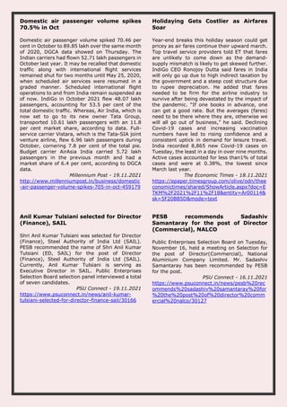 Domestic air passenger volume spikes
70.5% in Oct
Domestic air passenger volume spiked 70.46 per
cent in October to 89.85 lakh over the same month
of 2020, DGCA data showed on Thursday. The
Indian carriers had flown 52.71 lakh passengers in
October last year. It may be recalled that domestic
traffic along with international flight services
remained shut for two months until May 25, 2020,
when scheduled air services were resumed in a
graded manner. Scheduled international flight
operations to and from India remain suspended as
of now. IndiGo in October 2021 flew 48.07 lakh
passengers, accounting for 53.5 per cent of the
total domestic traffic. Whereas, Air India, which is
now set to go to its new owner Tata Group,
transported 10.61 lakh passengers with an 11.8
per cent market share, according to data. Full-
service carrier Vistara, which is the Tata-SIA joint
venture airline, flew 6.96 lakh passengers during
October, cornering 7.8 per cent of the total pie.
Budget carrier AirAsia India carried 5.72 lakh
passengers in the previous month and had a
market share of 6.4 per cent, according to DGCA
data.
Millennium Post - 19.11.2021
http://www.millenniumpost.in/business/domestic
-air-passenger-volume-spikes-705-in-oct-459179
Holidaying Gets Costlier as Airfares
Soar
Year-end breaks this holiday season could get
pricey as air fares continue their upward march.
Top travel service providers told ET that fares
are unlikely to come down as the demand-
supply mismatch is likely to get skewed further.
IndiGo CEO Ronojoy Dutta said fares in India
will only go up due to high indirect taxation by
the government and a steep cost structure due
to rupee depreciation. He added that fares
needed to be firm for the airline industry to
survive after being devastated by the impact of
the pandemic. “If one books in advance, one
can get a good rate. But the averages (fares)
need to be there where they are, otherwise we
will all go out of business,” he said. Declining
Covid-19 cases and increasing vaccination
numbers have led to rising confidence and a
consistent uptick in demand for leisure travel.
India recorded 8,865 new Covid-19 cases on
Tuesday, the least in a day in over nine months.
Active cases accounted for less than1% of total
cases and were at 0.38%, the lowest since
March last year.
The Economic Times - 18.11.2021
https://epaper.timesgroup.com/olive/odn/thee
conomictimes/shared/ShowArticle.aspx?doc=E
TKM%2F2021%2F11%2F18&entity=Ar00114&
sk=5F20BB5D&mode=text
Anil Kumar Tulsiani selected for Director
(Finance), SAIL
Shri Anil Kumar Tulsiani was selected for Director
(Finance), Steel Authority of India Ltd (SAIL).
PESB recommended the name of Shri Anil Kumar
Tulsiani (ED, SAIL) for the post of Director
(Finance), Steel Authority of India Ltd (SAIL).
Currently, Anil Kumar Tulsiani is serving as
Executive Director in SAIL. Public Enterprises
Selection Board selection panel interviewed a total
of seven candidates.
PSU Connect - 19.11.2021
https://www.psuconnect.in/news/anil-kumar-
tulsiani-selected-for-director-finance-sail/30166
PESB recommends Sadashiv
Samantaray for the post of Director
(Commercial), NALCO
Public Enterprises Selection Board on Tuesday,
November 16, held a meeting on Selection for
the post of Director(Commercial), National
Aluminium Company Limited. Mr. Sadashiv
Samantaray has been recommended by PESB
for the post.
PSU Connect - 16.11.2021
https://www.psuconnect.in/news/pesb%20rec
ommends%20sadashiv%20samantaray%20for
%20the%20post%20of%20director%20comm
ercial%20nalco/30127
 