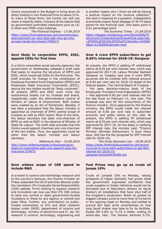 Centre announced in the Budget to bring down its
direct holding in non-financial firms to below 51%.
In many of these firms, the Centre can still can
retain a majority stake, inclusive of the stakes held
by government-controlled institutions such as LIC
in them and CPSE cross holdings.
The Financial Express - 17.09.2019
https://www.financialexpress.com/economy/psu-
disinvestment-ioc-ntpc-bpcl-gail-may-go-into-
private-hands-this-fiscal/1706927/
is another reason why I think we will be having
a positive impact on the revenue collection,”
she said in response to a question. Independent
economists expect fiscal slippage of 30-70 basis
points for the financial year. One basis point is
0.01 percentage point.
The Economic Times - 21.09.2019
https://epaper.timesgroup.com/Olive/ODN/Th
eEconomicTimes/shared/ShowArticle.aspx?doc
=ETKM%2F2019%2F09%2F21&entity=Ar0080
0&sk=F13DD65C&mode=text
Govt likely to corporatise EPFO, ESIC,
appoint CEOs for first time
In a bid to corporatize social security agencies, the
government on Wednesday released a draft code
that seeks to revamp the structure of EPFO and
ESIC, which would get CEOs for the first time. The
draft provides for change in the constitution of
Employee Provident Fund Organisation (EPFO) and
Employees State Insurance Corporation (ESIC),
saying the two bodies would be "body corporate".
At present, EPFO and ESIC work more like
autonomous bodies run by trustees and board,
respectively under the administrative control of
Ministry of Labour & Employment. Both bodies
were created by an Act of Parliament. Besides, it
has been a precedent that the labour minister is
appointed as chairman of EPFO central broad of
trustees as well as ESIC board. Most of the time,
the labour secretary has been vice-chairman of
EPFO as well as ESIC in the absence of Minister of
State for Labour. The draft code provides that the
Centre would appoint chairman and vice chairman
of the two bodies. Thus, the appointees could be
other than the labour minister and labour
secretary.
Millennium Post - 19.09.2019
http://www.millenniumpost.in/business/govt-
likely-to-corporatise-epfo-esic-appoint-ceos-for-
first-time-374970
Over 6 crore EPFO subscribers to get
8.65% interest for 2018-19: Gangwar
At present, the EPFO is settling PF withdrawal
claims at 8.55 per cent interest rate, which was
approved for 2017-18. Labour Minister Santosh
Gangwar on Tuesday said over 6 crore EPFO
accounts will be credited with interest amount
at 8.65 per cent rate for 2018-19 ahead of the
festival season. The Central Board of Trustees -
- the apex decision-making body of the
Employees’ Provident Fund Organisation (EPFO)
-- had approved 8.65 per cent interest rate for
the last fiscal on February 21, this year. The
proposal was sent for the concurrence of the
finance ministry. Once approved by the finance
ministry, the EPFO would credit the interest
amount at 8.65 per cent rate in subscriber
accounts and settle claims on this rate. At
present, the EPFO is settling PF withdrawal
claims at 8.55 per cent interest rate, which was
approved for 2017-18. On the delay in notifying
EPF interest rate, the minister said, “Finance
Minister (Nirmala Sitharaman) is busy these
days. She has the file (proposal for EPF interest
rate for 2018-19).
The Hindu Business Line - 18.09.2019
https://www.thehindubusinessline.com/econo
my/over-6-crore-epfo-subscribers-to-get-865-
interest-for-2018-19-
gangwar/article29439300.ece
Govt widens scope of CSR spend to
include R&D
In a boost to science and technology research and
to the country’s startups, the finance minister on
Friday expanded the list of activities allowed under
the mandatory 2% Corporate Social Responsibility
(CSR) spends. Firms wishing to support research
and innovation can now use their 2% CSR corpus
to back any central or state government-funded
incubators or those by any agency or central and
state PSUs. Further, any contribution to public-
funded universities, to IITs and other research
bodies under DRDO, department of science and
technology, ministry of electronics and IT, etc. for
research in science, technology, engineering and
Fuel Prices may go up as crude oil
jumps 10%
Crude oil jumped 10% on Monday, raising
prospects of higher domestic fuel prices while
the government expressed confidence that
crude supplies to Indian refineries would not be
disrupted due to Saturday’s attacks on Saudi
Arabia’s oil installations that have shut half of
the kingdom’s production. Brent oil posted its
biggest intraday jump to more than $71a barrel
in the opening trade on Monday and settled at
around $67 later amid uncertainties on how
long Saudi Arabia may take to fix its facilities.
Rupee fell 0.8% to 71.52 a dollar, ending its
seven-day rally. The Sensex declined 0.7%,
 