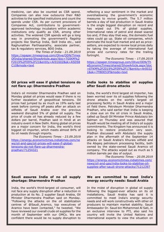 medicine, can also be counted as CSR spend.
Companies can also now outsource their R&D
activities to the specified institutions and count the
spends under CSR. As per current provisions of
Companies Act, contributions to government-
approved technology incubators within academic
institutions only qualify as CSR, among other
activities. The widened CSR spends will go a long
way in promoting the government’s flagship
projects like Startup India, Skill India etc., said
Raghunathan Parthasarathy, associate partner,
tax & regulatory services, BDO India.
The Times of India - 21.09.2019
https://epaper.timesgroup.com/Olive/ODN/Times
OfIndia/shared/ShowArticle.aspx?doc=TOIKM%2
F2019%2F09%2F21&entity=Ar01602&sk=A5D58
C10&mode=text
reflecting a sour sentiment in the market and
overshadowing the government’s economic
measures to revive growth. The 5.7 million
barrels a day of lost production in Saudi Arabia
is the single biggest disruption on record and
has wiped out 5% of global supplies.
International rates of petrol and diesel soared
too and, if they stay that way, the domestic fuel
rates could go up. State oil companies, which
dominate the local fuel market and act as price-
setters, are expected to review local prices daily
by taking the average of international fuel
prices and currency rates for the trailing
fortnight.
The Economic Times - 17.09.2019
https://epaper.timesgroup.com/Olive/ODN/Th
eEconomicTimes/shared/ShowArticle.aspx?doc
=ETKM%2F2019%2F09%2F17&entity=Ar0032
1&sk=7FBDE53F&mode=text
Oil prices will ease if global tensions do
not flare up: Dharmendra Pradhan
India's oil minister Dharmendra Pradhan said on
Monday global oil prices would ease if there is no
further escalation of geopolitical tensions. Oil
prices had jumped by as much as 19% early last
week before coming off peaks after an attack on
oilfields of Saudi Arabia over the previous
weekend disrupted 5% of global oil supply. The
price of crude oil has already reduced by a few
dollars per barrel, Pradhan said in Hindi at an
industry event in New Delhi. Rising global oil prices
are a major concern for India, the world's third
biggest oil importer, which meets almost 84% of
its oil needs through imports.
The Economic Times - 23.09.2019
https://energy.economictimes.indiatimes.com/ne
ws/oil-and-gas/oil-prices-will-ease-if-global-
tensions-do-not-flare-up-dharmendra-
pradhan/71254321
India looks to stabilise oil supplies
after Saudi drone attacks
India, the world's third largest oil importer, has
been worried over its oil supplies following the
drone attacks on the world's largest oil
processing facility in Saudi Arabia and a major
oil field there. Petroleum Minister Dharmendra
Pradhan, who said earlier that India is keeping
a close eye on the oil crisis in Saudi Arabia,
called up Saudi Oil Minister Prince Abdulaziz bin
Salman on Thursday and was assured that
Riyadh would be meeting all of India's oil supply
commitments. The Kingdom has announced it is
looking to restore production very soon.
Pradhan discussed with Abdulaziz the supply
plan in the aftermath of the September 14
attacks on Saudi Arabia's Khurais oilfield and
the Abqaiq petroleum processing facility, both
owned by the state-owned Saudi Aramco oil
company. The attacks wiped out as much as 5
million barrels per day of output.
The Economic Times - 20.09.2019
https://energy.economictimes.indiatimes.com/
news/oil-and-gas/india-looks-to-stabilise-oil-
supplies-after-saudi-drone-attacks/71212397
Saudi assures India of no oil supply
shortage: Dharmendra Pradhan
India, the world's third-largest oil consumer, will
not face any supply disruption after a reduction in
production at its No. 2 supplier Saudi Arabia, Oil
Minister Dharmendra Pradhan said on Monday.
"Following the attacks on the oil stabilization
centres of @Saudi_Aramco, top executives of
Aramco have been contacted," he tweeted. "We
have reviewed our overall crude oil supplies for the
month of September with our OMCs. We are
confident there would be no supply disruption to
We are committed to meet India's
energy security needs: Saudi Arabia
In the midst of disruption in global oil supply
following the biggest-ever attacks on its oil
installations, Saudi Arabia has said it is
committed to meet India's energy security
needs and will work constructively with other oil
producers to maintain market stability. Saudi
Ambassador Dr. Saud bin Mohammed Al Sati, in
an exclusive interview to PTI, also said his
country will invite the United Nations and
international experts to view the situation on
 