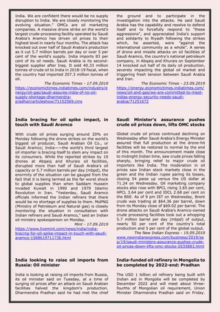 India. We are confident there would be no supply
disruption to India. We are closely monitoring the
evolving situation." OMCs are oil marketing
companies. A massive drone strike on the world's
largest crude-processing facility operated by Saudi
Arabia's Aramco has driven oil prices to their
highest level in nearly four months. The attack has
knocked out over half of Saudi Arabia's production
as it cut 5.7 million barrels per day or over 5 per
cent of the world's supply. India imports 83 per
cent of its oil needs. Saudi Arabia is its second-
biggest supplier after Iraq. It sold 40.33 million
tonnes of crude oil to India in 2018-19 fiscal, when
the country had imported 207.3 million tonnes of
oil.
The Economic Times - 17.09.2019
https://economictimes.indiatimes.com/industry/e
nergy/oil-gas/saudi-assures-india-of-no-oil-
supply-shortage-dharmendra-
pradhan/articleshow/71152569.cms
the ground and to participate in the
investigation into the attacks. He said Saudi
Arabia has the capability and resolve to defend
itself and to forcefully respond to "these
aggressions", and appreciated India's support
and solidarity to Riyadh following the strikes
which, he asserted, were "against the
international community as a whole". A series
of drone and missile attacks on oil facilities of
Saudi Aramco, the country's national petroleum
company, in Abqaiq and Khurais on September
14 knocked out half of its daily oil production,
severely impacting the global oil market and
triggering fresh tension between Saudi Arabia
and Iran.
The Economic Times - 23.09.2019
https://energy.economictimes.indiatimes.com/
news/oil-and-gas/we-are-committed-to-meet-
indias-energy-security-needs-saudi-
arabia/71251672
India bracing for oil spike impact, in
touch with Saudi Aramco
With crude oil prices surging around 20% on
Monday following the drone strikes on the world’s
biggest oil producer, Saudi Arabian Oil Co., or
Saudi Aramco; India——the world’s third largest
oil importer is bracing itself to stem any impact on
its consumers. While the reported strikes by 10
drones at Abqaiq and Khurais oil facilities,
disrupted more than half of Saudi Arabia’s oil
capacity or 5.7 million barrels per day (mbpd), the
enormity of the situation can be gauged from the
fact that it is being termed as the far worst shock
to global supplies than when Saddam Hussein
invaded Kuwait in 1990 and 1979 Islamic
Revolution in Iran. “Yesterday, Saudi Aramco
officials informed the Indian refiners that there
would be no shortage of supplies to them. MoPNG
(Ministry of Petroleum and Natural gas) is closely
monitoring the situation in consultation with
Indian refiners and Saudi Aramco," said an Indian
oil ministry spokesperson on Monday.
Mint - 17.09.2019
https://www.livemint.com/news/india/india-
bracing-for-oil-spike-impact-in-touch-with-saudi-
aramco-1568619711736.html
Saudi Minister’s assurance pushes
crude oil prices down, lifts OMC stocks
Global crude oil prices continued declining on
Wednesday after Saudi Arabia’s Energy Minister
assured that full production at the drone-hit
facilities will be restored to normal by the end
of this month. The announcement made close
to midnight Indian time, saw crude prices falling
sharply, bringing relief to major crude oil
importers like India. The moderation in oil
prices saw Indian stock markets close in the
green and the Indian rupee paring its losses,
closing 54 paise up versus the US dollar at
71.24 on Wednesday. Oil marketing company
stocks also rose with BPCL rising 3.65 per cent,
HPCL 3.64 per cent and IOCL 2.68 per cent on
the BSE. As of 9 pm IST on Wednesday, Brent
crude was trading at $64.36 per barrel, down
from its Monday close of $69.02 per barrel. The
drone attacks on Saudi Arabia’s Aramco-owned
crude processing facilities took out a whopping
5.7 million barrel per day (mbpd) of output,
nearly 50 per cent of the country’s total
production and 5 per cent of the global output.
The New Indian Express - 19.09.2019
www.newindianexpress.com/business/2019/se
p/19/saudi-ministers-assurance-pushes-crude-
oil-prices-down-lifts-omc-stocks-2035883.html
India looking to raise oil imports from
Russia: Oil minister
India is looking at raising oil imports from Russia,
its oil minister said on Tuesday, at a time of
surging oil prices after an attack on Saudi Arabian
facilities halved the kingdom's production.
Dharmendra Pradhan said he had met the chief
India-funded oil refinery in Mongolia to
be completed by 2022-end: Pradhan
The USD 1 billion oil refinery being built with
Indian aid in Mongolia will be completed by
December 2022 and will meet about three-
fourths of Mongolian oil requirement, Union
Minister Dharmendra Pradhan said on Friday.
 