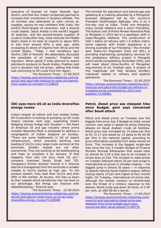 executive of Russian oil major Rosneft, Igor
Sechin, and that four Indian companies planned to
increase their investment in Russia's oilfields. The
oil minister also attempted to calm nerves on
supplies, saying he was confident that India, the
world's third-largest oil consumer, had a diverse
crude basket. Saudi Arabia is the world's biggest
oil exporter, and the second-largest supplier of
crude to India after Iraq. India reduced the Middle
East's share in its total oil imports to about 56%
in July from around 60% a year ago, while
increasing its share of imports from Africa and the
United States. "Today I met excellency Igor
Sechin, CEO of Rosneft. We elaborately discussed
the possibility of oil imports," Pradhan told
reporters. When asked if India planned to export
petroleum products to Saudi Arabia, Pradhan said
such a situation had not arisen, adding that India
was continuing to lift crude from the region.
The Economic Times - 17.09.2019
https://energy.economictimes.indiatimes.com/ne
ws/oil-and-gas/india-looking-to-raise-oil-imports-
from-russia-oil-minister/71168025
The minister for petroleum and natural gas was
speaking at a meeting attended by a Mongolian
business delegation led by the country's
President Khaltmaagiin Battulga, who is on a
five-day visit to India. "India and Mongolia,
enjoy cordial relations and a warm friendship.
The historic visit of Prime Minster Narendra Modi
to Mongolia in 2015 led to a paradigm shift in
India-Mongolia relations. The construction of
USD 1 billion oil refinery with 1.5 million metric
tonne capacity with Indian assistance is a
shining example of our friendship," the minister
said. State-run Engineers India Ltd (EIL) is
providing engineering consultancy services for
this prestigious refinery project in Mongolia
which will be completed by December 2022, and
will meet about three-fourths of Mongolian
requirement of oil, Pradhan said. A project of
this magnitude will help develop ancillary
industries related to refinery and pipeline
operations.
The Economic Times - 22.09.2019
https://energy.economictimes.indiatimes.com/
news/oil-and-gas/india-funded-oil-refinery-in-
mongolia-to-be-completed-by-2022-end-
pradhan/71240961
IOC eyes more US oil as India diversifies
energy routes
India’s largest oil refiner and fuel retailer Indian
Oil Corporation is looking at pumping up US crude
import volumes next year, expanding India’s
fledgling energy bridge with Houston — the heart
of American oil and gas industry where prime
minister Narendra Modi is scheduled to address a
congregation of Indian diaspora on Sunday.
“There are some bottlenecks in US oil export
infrastructure, which prevents berthing and
loading of VLCCs (very large crude carriers) at the
terminals. Smaller vessels are not often
economical. They are working on de-bottlenecking
and hope to complete it by January. If that
happens, then why not (buy more US oil),”
company chairman Sanjiv Singh told TOI.
Company’s former director finance A K Sharma
said oil is transported from the terminals in smaller
vessels to VLCCs parked at high sea. “In the
present system, they load their VLCCs and then
offer in the market. As buyers, this ties us down
to their vessels which sometimes may not work to
our advantage. But things can improve with
debottlenecking,” Sharma said.
The Economic Times - 22.09.2019
https://energy.economictimes.indiatimes.com/ne
ws/oil-and-gas/ioc-eyes-more-us-oil-as-india-
diversifies-energy-routes/71228508
Petrol, diesel price see steepest hike
since Budget, govt says concerned
after Saudi attack
Petrol and diesel prices on Tuesday saw the
biggest hike since July 5 Budget as India voiced
concern over spike in global oil prices following
attacks on Saudi Arabian crude oil facilities.
Petrol price was increased by 14 paisa per litre
to Rs 72.17 and diesel by 15 paisa to Rs 65.58
per litre in the national capital, according to
price information available from state-owned oil
firms. This increase is the biggest single-day
hike since the July 5 maiden Budget of Finance
Minister Nirmala Sitharaman that raised rates
by almost Rs 2.50 a litre due to an increase in
excise duty on fuel. The increase in retail prices
on Tuesday followed nearly 20 per cent surge in
international oil prices in intraday trading -- the
biggest jump in almost 30 years -- in response
to attacks halving Saudi Arabia's output, before
closing nearly 15 per cent higher at four-month
highs. On Tuesday, international oil prices slid,
although the market remains on tenterhooks
over the threat of a military response to the
attacks. Brent crude was down 36 cents, or 0.50
per cent, at USD 68.66 a barrel.
The Economic Times - 17.09.2019
https://energy.economictimes.indiatimes.com/
news/oil-and-gas/petrol-diesel-price-see-
steepest-hike-since-budget-govt-says-
concerned-after-saudi-attack/71169735
 