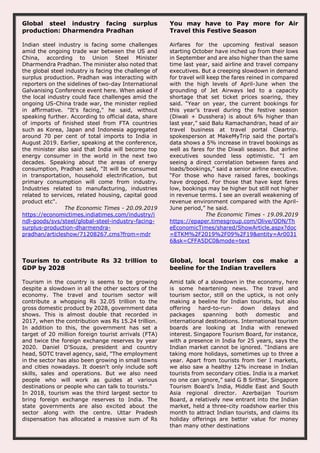 Global steel industry facing surplus
production: Dharmendra Pradhan
Indian steel industry is facing some challenges
amid the ongoing trade war between the US and
China, according to Union Steel Minister
Dharmendra Pradhan. The minister also noted that
the global steel industry is facing the challenge of
surplus production. Pradhan was interacting with
reporters on the sidelines of two-day International
Galvanising Conference event here. When asked if
the local industry could face challenges amid the
ongoing US-China trade war, the minister replied
in affirmative. "It's facing," he said, without
speaking further. According to official data, share
of imports of finished steel from FTA countries
such as Korea, Japan and Indonesia aggregated
around 70 per cent of total imports to India in
August 2019. Earlier, speaking at the conference,
the minister also said that India will become top
energy consumer in the world in the next two
decades. Speaking about the areas of energy
consumption, Pradhan said, "It will be consumed
in transportation, household electrification, but
primary consumption will come from industry.
Industries related to manufacturing, industries
related to services, related housing, capital good
product etc".
The Economic Times - 20.09.2019
https://economictimes.indiatimes.com/industry/i
ndl-goods/svs/steel/global-steel-industry-facing-
surplus-production-dharmendra-
pradhan/articleshow/71208267.cms?from=mdr
You may have to Pay more for Air
Travel this Festive Season
Airfares for the upcoming festival season
starting October have inched up from their lows
in September and are also higher than the same
time last year, said airline and travel company
executives. But a creeping slowdown in demand
for travel will keep the fares reined in compared
with the high levels of April-June when the
grounding of Jet Airways led to a capacity
shortage that set ticket prices soaring, they
said. “Year on year, the current bookings for
this year’s travel during the festive season
(Diwali + Dusshera) is about 6% higher than
last year,” said Balu Ramachandran, head of air
travel business at travel portal Cleartrip.
spokesperson at MakeMyTrip said the portal’s
data shows a 5% increase in travel bookings as
well as fares for the Diwali season. But airline
executives sounded less optimistic. “I am
seeing a direct correlation between fares and
loads/bookings,” said a senior airline executive.
“For those who have raised fares, bookings
have dropped. For those that have kept fares
low, bookings may be higher but still not higher
in revenue terms. I see an overall weakening of
revenue environment compared with the April-
June period,” he said.
The Economic Times - 19.09.2019
https://epaper.timesgroup.com/Olive/ODN/Th
eEconomicTimes/shared/ShowArticle.aspx?doc
=ETKM%2F2019%2F09%2F19&entity=Ar0031
6&sk=CFFA5DC0&mode=text
Tourism to contribute Rs 32 trillion to
GDP by 2028
Tourism in the country is seems to be growing
despite a slowdown in all the other sectors of the
economy. The travel and tourism sector will
contribute a whopping Rs 32.05 trillion to the
gross domestic product by 2028, government data
shows. This is almost double that recorded in
2017, when the contribution was Rs 15.24 trillion.
In addition to this, the government has set a
target of 20 million foreign tourist arrivals (FTA)
and twice the foreign exchange reserves by year
2020. Daniel D'Souza, president and country
head, SOTC travel agency, said, "The employment
in the sector has also been growing in small towns
and cities nowadays. It doesn't only include soft
skills, sales and operations. But we also need
people who will work as guides at various
destinations or people who can talk to tourists."
In 2018, tourism was the third largest sector to
bring foreign exchange reserves to India. The
state governments are also excited about the
sector along with the centre. Uttar Pradesh
dispensation has allocated a massive sum of Rs
Global, local tourism cos make a
beeline for the Indian travellers
Amid talk of a slowdown in the economy, here
is some heartening news. The travel and
tourism sector, still on the uptick, is not only
making a beeline for Indian tourists, but also
offering hard-to-run- down delays and
packages spanning both domestic and
international destinations. International tourism
boards are looking at India with renewed
interest. Singapore Tourism Board, for instance,
with a presence in India for 25 years, says the
Indian market cannot be ignored. “Indians are
taking more holidays, sometimes up to three a
year. Apart from tourists from tier I markets,
we also saw a healthy 12% increase in Indian
tourists from secondary cities. India is a market
no one can ignore,” said G B Srithar, Singapore
Tourism Board’s India, Middle East and South
Asia regional director. Azerbaijan Tourism
Board, a relatively new entrant into the Indian
market, held a three-city roadshow earlier this
month to attract Indian tourists, and claims its
holiday offerings are better value for money
than many other destinations
 