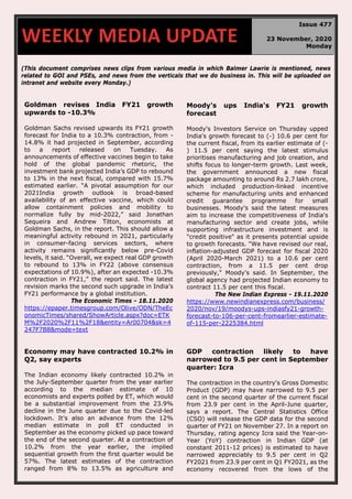 70
(This document comprises news clips from various media in which Balmer Lawrie is mentioned, news
related to GOI and PSEs, and news from the verticals that we do business in. This will be uploaded on
intranet and website every Monday.)
Goldman revises India FY21 growth
upwards to -10.3%
Goldman Sachs revised upwards its FY21 growth
forecast for India to a 10.3% contraction, from -
14.8% it had projected in September, according
to a report released on Tuesday. As
announcements of effective vaccines begin to take
hold of the global pandemic rhetoric, the
investment bank projected India’s GDP to rebound
to 13% in the next fiscal, compared with 15.7%
estimated earlier. “A pivotal assumption for our
2021India growth outlook is broad-based
availability of an effective vaccine, which could
allow containment policies and mobility to
normalize fully by mid-2022,” said Jonathan
Sequeira and Andrew Tilton, economists at
Goldman Sachs, in the report. This should allow a
meaningful activity rebound in 2021, particularly
in consumer-facing services sectors, where
activity remains significantly below pre-Covid
levels, it said. “Overall, we expect real GDP growth
to rebound to 13% in FY22 (above consensus
expectations of 10.9%), after an expected -10.3%
contraction in FY21,” the report said. The latest
revision marks the second such upgrade in India’s
FY21 performance by a global institution.
The Economic Times - 18.11.2020
https://epaper.timesgroup.com/Olive/ODN/TheEc
onomicTimes/shared/ShowArticle.aspx?doc=ETK
M%2F2020%2F11%2F18&entity=Ar00704&sk=4
247F7B8&mode=text
Moody's ups India's FY21 growth
forecast
Moody's Investors Service on Thursday upped
India's growth forecast to (-) 10.6 per cent for
the current fiscal, from its earlier estimate of (-
) 11.5 per cent saying the latest stimulus
prioritises manufacturing and job creation, and
shifts focus to longer-term growth. Last week,
the government announced a new fiscal
package amounting to around Rs 2.7 lakh crore,
which included production-linked incentive
scheme for manufacturing units and enhanced
credit guarantee programme for small
businesses. Moody's said the latest measures
aim to increase the competitiveness of India's
manufacturing sector and create jobs, while
supporting infrastructure investment and is
"credit positive" as it presents potential upside
to growth forecasts. "We have revised our real,
inflation-adjusted GDP forecast for fiscal 2020
(April 2020-March 2021) to a 10.6 per cent
contraction, from a 11.5 per cent drop
previously," Moody's said. In September, the
global agency had projected Indian economy to
contract 11.5 per cent this fiscal.
The New Indian Express - 19.11.2020
https://www.newindianexpress.com/business/
2020/nov/19/moodys-ups-indiasfy21-growth-
forecast-to-106-per-cent-fromearlier-estimate-
of-115-per-2225384.html
Economy may have contracted 10.2% in
Q2, say experts
The Indian economy likely contracted 10.2% in
the July-September quarter from the year earlier
according to the median estimate of 10
economists and experts polled by ET, which would
be a substantial improvement from the 23.9%
decline in the June quarter due to the Covid-led
lockdown. It’s also an advance from the 12%
median estimate in poll ET conducted in
September as the economy picked up pace toward
the end of the second quarter. At a contraction of
10.2% from the year earlier, the implied
sequential growth from the first quarter would be
57%. The latest estimates of the contraction
ranged from 8% to 13.5% as agriculture and
GDP contraction likely to have
narrowed to 9.5 per cent in September
quarter: Icra
The contraction in the country's Gross Domestic
Product (GDP) may have narrowed to 9.5 per
cent in the second quarter of the current fiscal
from 23.9 per cent in the April-June quarter,
says a report. The Central Statistics Office
(CSO) will release the GDP data for the second
quarter of FY21 on November 27. In a report on
Thursday, rating agency Icra said the Year-on-
Year (YoY) contraction in Indian GDP (at
constant 2011-12 prices) is estimated to have
narrowed appreciably to 9.5 per cent in Q2
FY2021 from 23.9 per cent in Q1 FY2021, as the
economy recovered from the lows of the
WEEKLY MEDIA UPDATE
Issue 477
23 November, 2020
Monday
 