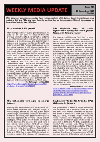 (This document comprises news clips from various media in which Balmer Lawrie is mentioned, news
related to GOI and PSEs, and news from the verticals that we do business in. This will be uploaded on
intranet and website every Monday.)
Fitch predicts 4.6% growth
Fitch Ratings on Friday cut its growth forecast for
India to 4.6 per cent for 2019-20 from the
previous estimation of 5.6 per cent after factoring
in significant deceleration in the past few quarters
because of a credit squeeze and deterioration in
business and consumer confidence. It reaffirmed
India’s rating at ‘BBB-’ with a stable outlook saying
the rating balances a still strong medium-term
growth outlook compared with similar category
peers and relative external resilience stemming
from solid foreign-reserve buffers against high
public debt, a weak financial sector and some
lagging structural factors. Fitch’s 2019-20 growth
forecast is lower than the 4.9 per cent projection
by Moody’s and 5.1 per cent by Asian
Development Bank. The RBI has also revised its
GDP growth forecast to 5 per cent for 2019-20
from 6.1 per cent projected in October. “Our
outlook on India’s growth is still solid against that
of peers, even though growth has decelerated
over the past few quarters, mainly due to domestic
factors, in particular, a squeeze in credit
availability from NBFCs and deterioration in
business and consumer confidence,” Fitch said.
The Telegraph - 22.12.2019
https://www.telegraphindia.com/business/fitch-
predicts-4-6-growth/cid/1729015
Gita Gopinath says IMF could
significantly downgrade India growth
forecast in January review
The International Monetary Fund (IMF) is likely
to cut India's growth estimate 'significantly' in
January 2020, Chief Economist Gita Gopinath
said on December 17. Speaking at the Times
Network India Economic Conclave, the India-
born economist said the IMF will be reviewing
the October estimates in January. "If you look
at recent incoming data, we would be revising
our numbers and release them in January, and
it is likely to be a significant downward revision
for India," she said. In its October forecast, IMF
had estimated India's growth at 6.1 percent in
2019 and up to 7 percent in 2020. While she
said India has thrown a surprise by being the
only emerging market to have had such a show,
she refused to share any further details on the
upcoming January forecast. The country's
central bank and some other analysts have
already revised its growth estimates downward
for FY20 and blamed it on the persistent slack
in consumption, absence of private investments
and sluggish exports. These factors also led the
GDP growth to slide to a six-year low of 4.5
percent in September.
Moneycontrol - 18.12.2019
https://www.moneycontrol.com/news/business
/economy/imf-likely-to-downgrade-india-
growth-forecast-significantly-in-january-gita-
gopinath-4739401.html
PSU behemoths turn agile to emerge
leaders
Not long ago, a mere mention of the acronym PSU
would make investors and analysts cringe, a
feeling largely stoked by the way public sector
undertakings traditionally conducted business —
inefficient processes, slow decision-making and a
laid-back approach to devising future growth
strategies. While quite a few PSUs still continue to
run the business the old way, the good news is
that others have worked hard at an image
makeover. This transformation is likely to prompt
investors to rejig their portfolios. Recent talk of
divestment of BPCL, Container Corporation of
India and BEML has brought PSU stocks back on
investors’ radar. The change of management
Govt may invite EoI for Air India, BPCL
stake sale in January
The government is likely to invite preliminary
bids for stake sale in national carrier Air India
and BPCL next month, according to sources.
The airline is sitting on a debt pile of around
₹58,000 crore, besides huge accumulated
losses running into thousands of crores.
“Expression of Interest (EoI) inviting bids for
stake sell in BPCL and Air India expected next
month,” the sources said. They, however,
added that stake sale in big assets like BPCL will
take time as due diligence has to be carried out.
Last month, the Cabinet had approved a
strategic divestment of the government’s 53.29
per cent stake in BPCL, along with transfer of
WEEKLY MEDIA UPDATE
Issue 429
23 December, 2019
Monday
 