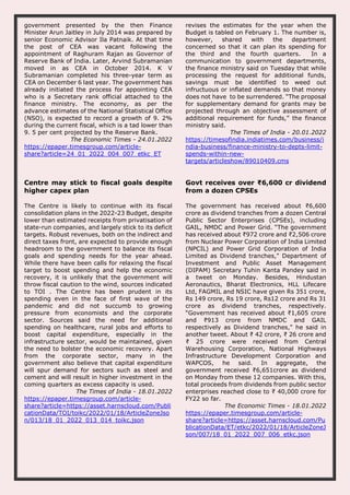 government presented by the then Finance
Minister Arun Jaitley in July 2014 was prepared by
senior Economic Advisor Ila Patnaik. At that time
the post of CEA was vacant following the
appointment of Raghuram Rajan as Governor of
Reserve Bank of India. Later, Arvind Subramanian
moved in as CEA in October 2014. K V
Subramanian completed his three-year term as
CEA on December 6 last year. The government has
already initiated the process for appointing CEA
who is a Secretary rank official attached to the
finance ministry. The economy, as per the
advance estimates of the National Statistical Office
(NSO), is expected to record a growth of 9. 2%
during the current fiscal, which is a tad lower than
9. 5 per cent projected by the Reserve Bank.
The Economic Times - 24.01.2022
https://epaper.timesgroup.com/article-
share?article=24_01_2022_004_007_etkc_ET
revises the estimates for the year when the
Budget is tabled on February 1. The number is,
however, shared with the department
concerned so that it can plan its spending for
the third and the fourth quarters. In a
communication to government departments,
the finance ministry said on Tuesday that while
processing the request for additional funds,
savings must be identified to weed out
infructuous or inflated demands so that money
does not have to be surrendered. “The proposal
for supplementary demand for grants may be
projected through an objective assessment of
additional requirement for funds,” the finance
ministry said.
The Times of India - 20.01.2022
https://timesofindia.indiatimes.com/business/i
ndia-business/finance-ministry-to-depts-limit-
spends-within-new-
targets/articleshow/89010409.cms
Centre may stick to fiscal goals despite
higher capex plan
The Centre is likely to continue with its fiscal
consolidation plans in the 2022-23 Budget, despite
lower than estimated receipts from privatisation of
state-run companies, and largely stick to its deficit
targets. Robust revenues, both on the indirect and
direct taxes front, are expected to provide enough
headroom to the government to balance its fiscal
goals and spending needs for the year ahead.
While there have been calls for relaxing the fiscal
target to boost spending and help the economic
recovery, it is unlikely that the government will
throw fiscal caution to the wind, sources indicated
to TOI . The Centre has been prudent in its
spending even in the face of first wave of the
pandemic and did not succumb to growing
pressure from economists and the corporate
sector. Sources said the need for additional
spending on healthcare, rural jobs and efforts to
boost capital expenditure, especially in the
infrastructure sector, would be maintained, given
the need to bolster the economic recovery. Apart
from the corporate sector, many in the
government also believe that capital expenditure
will spur demand for sectors such as steel and
cement and will result in higher investment in the
coming quarters as excess capacity is used.
The Times of India - 18.01.2022
https://epaper.timesgroup.com/article-
share?article=https://asset.harnscloud.com/Publi
cationData/TOI/toikc/2022/01/18/ArticleZoneJso
n/013/18_01_2022_013_014_toikc.json
Govt receives over ₹6,600 cr dividend
from a dozen CPSEs
The government has received about ₹6,600
crore as dividend tranches from a dozen Central
Public Sector Enterprises (CPSEs), including
GAIL, NMDC and Power Grid. “The government
has received about ₹972 crore and ₹2,506 crore
from Nuclear Power Corporation of India Limited
(NPCIL) and Power Grid Corporation of India
Limited as Dividend tranches," Department of
Investment and Public Asset Management
(DIPAM) Secretary Tuhin Kanta Pandey said in
a tweet on Monday. Besides, Hindustan
Aeronautics, Bharat Electronics, HLL Lifecare
Ltd, FAGMIL and NSIC have given Rs 351 crore,
Rs 149 crore, Rs 19 crore, Rs12 crore and Rs 31
crore as dividend tranches, respectively.
“Government has received about ₹1,605 crore
and ₹913 crore from NMDC and GAIL
respectively as Dividend tranches," he said in
another tweet. About ₹ 42 crore, ₹ 26 crore and
₹ 25 crore were received from Central
Warehousing Corporation, National Highways
Infrastructure Development Corporation and
WAPCOS, he said. In aggregate, the
government received ₹6,651crore as dividend
on Monday from these 12 companies. With this,
total proceeds from dividends from public sector
enterprises reached close to ₹ 40,000 crore for
FY22 so far.
The Economic Times - 18.01.2022
https://epaper.timesgroup.com/article-
share?article=https://asset.harnscloud.com/Pu
blicationData/ET/etkc/2022/01/18/ArticleZoneJ
son/007/18_01_2022_007_006_etkc.json
 