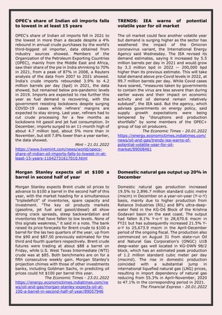 OPEC's share of Indian oil imports falls
to lowest in at least 15 years
OPEC's share of Indian oil imports fell in 2021 to
the lowest in more than a decade despite a 4%
rebound in annual crude purchases by the world's
third-biggest oil importer, data obtained from
industry sources showed. Members of the
Organization of the Petroleum Exporting Countries
(OPEC), mainly from the Middle East and Africa,
saw their share of the pie in India shrinking to 70%
in 2021, from a peak of 87% in 2008, a Reuters
analysis of the data from 2007 to 2021 showed.
India's crude imports rebounded 3.9% to 4.2
million barrels per day (bpd) in 2021, the data
showed, but remained below pre-pandemic levels
in 2019. Imports are expected to rise further this
year as fuel demand is recovering, with the
government resisting lockdowns despite surging
COVID-19 cases while refiners' margins are
expected to stay strong. Last year, refiners had to
cut crude processing for a few months as
lockdowns hit gasoil and jet fuel consumption. In
December, imports surged to an 11-month high of
about 4.7 million bpd, about 5% more than in
November, but still 7.8% lower than a year earlier,
the data showed.
Mint - 21.01.2022
https://www.livemint.com/news/world/opecs-
share-of-indian-oil-imports-falls-to-lowest-in-at-
least-15-years-11642731617010.html
TRENDS: IEA warns of potential
volatile year for oil market
The oil market could face another volatile year
but demand is surging higher as the sector has
weathered the impact of the Omicron
coronavirus variant, the International Energy
Agency said Wednesday. The IEA revised its
demand estimates, saying it increased by 5.5
million barrels per day in 2021 and would grow
by 3.3 million bpd in 2022 -- 200,000 bpd
higher than its previous estimate. This will take
total demand above pre-Covid levels in 2022, at
99.7 million barrels per day. While Covid cases
have soared, "measures taken by governments
to contain the virus are less severe than during
earlier waves and their impact on economic
activity and oil demand remain relatively
subdued", the IEA said. But the agency, which
advises governments on energy policy, said
supply growth expectations were being
tempered by "disruptions and production
shortfalls" by some members of the OPEC+
group of top oil producers.
The Economic Times - 20.01.2022
https://energy.economictimes.indiatimes.com/
news/oil-and-gas/trends-iea-warns-of-
potential-volatile-year-for-oil-
market/89008461
Morgan Stanley expects oil at $100 a
barrel in second half of year
Morgan Stanley expects Brent crude oil prices to
advance to $100 a barrel in the second half of this
year, with the market heading for a simultaneous
"tripledeficit" of inventories, spare capacity and
investment. "The key oil products markets
(gasoline, jet fuel and gasoil/diesel) all show
strong crack spreads, steep backwardation and
inventories that have fallen to low levels. None of
this signals weakness," it said in a note. The bank
raised its price forecasts for Brent crude to $100 a
barrel for the las two quarters of the year, up from
the $90 and $87.50 previously estimated for the
third and fourth quarters respectively. Brent crude
futures were trading at about $88 a barrel on
Friday, while U.S. West Texas Intermediate (WTI)
crude was at $85. Both benchmarks are on for a
fifth consecutive weekly gain. Morgan Stanley's
projection chimes with those of other investments
banks, including Goldman Sachs, in predicting oil
prices could hit $100 per barrel this year.
The Economic Times - 23.01.2022
https://energy.economictimes.indiatimes.com/ne
ws/oil-and-gas/morgan-stanley-expects-oil-at-
100-a-barrel-in-second-half-of-year/89057946
Domestic natural gas output up 20% in
December
Domestic natural gas production increased
19.5% to 2,896.7 million standard cubic metre
(mscm) in December on a year-on-year (Y-o-Y)
basis, mainly due to higher production from
Reliance Industries (RIL) and BP’s ultra-deep-
water field in the KG-D6 Block of the Krishna
Godavari basin on the east coast. The output
had fallen 8.1% Y-o-Y to 28,670.6 mscm in
FY21 but has subsequently increased 21.5% Y-
o-Y to 25,673.9 mscm in the April-December
period of the ongoing fiscal. The production also
commenced on August 31 from state-run Oil
and Natural Gas Corporation’s (ONGC) U1B
deep-water gas well located in KG-DWN 98/2
block, which has an estimated peak production
of 1.2 million standard cubic meter per day
(mscmd). The rise in domestic production
coincided with a substantial jump in
international liquefied natural gas (LNG) prices,
resulting in import dependency of natural gas
reducing from 55.3% in April-November, 2020
to 47.1% in the corresponding period in 2021.
The Financial Express - 20.01.2022
 