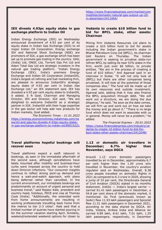 https://www.financialexpress.com/market/com
modities/domestic-natural-gas-output-up-20-
in-december/2411064/
IEX divests 4.93pc equity stake in gas
exchange platform to Indian Oil
Indian Energy Exchange (IEX) on Wednesday
announced divestment of 4.93 per cent of its
equity stake in Indian Gas Exchange (IGX) to oil
major Indian Oil Corporation. Energy exchange
IEX and National Stock Exchange (NSE) are
promoters of IGX, a gas exchange which has been
set up to promote gas trading in the country. GAIL
(India) Ltd, ONGC Ltd, Torrent Gas Pvt Ltd and
Adani Total Gas Ltd are strategic investors in the
natural gas trading platform. "Indian Energy
Exchange (IEX), India's premiere Energy
Exchange and Indian Oil Corporation (IndianOil),
India's largest oil refining and fuel marketing firm,
are pleased to announce IndianOil's strategic
equity stake of 4.93 per cent in Indian Gas
Exchange Ltd," an IEX statement said. IEX has
divested a 4.93 per cent equity stake to IndianOil,
it added. S N Goel, Chairman and Managing
Director, IEX and Director, IGX said, "We are
delighted to welcome IndianOil as a strategic
partner in IGX. IndianOil with their huge expertise
in the gas sector will help add new products for
Indian markets, Goel added.
The Economic Times - 21.01.2022
https://energy.economictimes.indiatimes.com/ne
ws/oil-and-gas/iex-divests-4-93pc-equity-stake-
in-gas-exchange-platform-to-indian-oil/89015221
Vedanta to create $10 billion fund to
bid for BPCL stake, other assets:
Chairman
Mining firm Vedanta Resources Ltd plans to
create a $10 billion fund to bid for assets
including the Indian government’s stake in
Bharat Petroleum Corp Ltd (BPCL), its chairman
told Reuters on Thursday. The Indian
government is seeking to privatise state-run
refiner BPCL by selling its near 53% stake in the
firm, worth just over $6 billion, to private
entities. “We are in the process of creating a
fund of $10 billion,” Anil Agarwal said in an
interview in Dubai. “It will not only look at
(BPCL) but there are other companies being
privatised. It will look at the potential of those
companies also.” The fund will be made up of
its own resources and outside investment,
Agarwal said, adding that it may also finance
the BPCL acquisition through debt. “We will
work out a structure, we are doing the due
diligence,” he said. “As soon as the date comes,
we will firm up and work out on how we take
the money and go about it.” “There is no large
fund which does not want to associate with us
in general. Money will never be a problem,” he
added.
The Financial Express - 20.01.2022
https://www.financialexpress.com/industry/ve
danta-to-create-10-billion-fund-to-bid-for-
bpcl-stake-other-assets-chairman/2412048/
Travel platforms hopeful bookings will
recover soon
Travel platforms expect a swift rebound in
bookings, as seen in the immediate aftermath of
the second wave, although cancellations have
lately mounted after mobility and business-hour
curbs were imposed across the country to hold
down Omicron infections. “Our consumer insights
continue to reflect strong pent-up demand and
hence a wait-and-watch approach, with plans
being deferred rather than cancelled. In the
current environment, our immediate bookings are
predominantly on account of urgent personal and
business travel,” said Rajeev Kale, president and
country head, holidays, MICE and visa at Thomas
Cook (India). “Additionally, the extended work
from home announcements are resulting in
working professionals travelling back home from
the metros to tier 2-3 cities". Kale said that a
limited number of queries have started pouring in
for the summer vacation starting April. Similarly,
weekend/extended weekend options for closer to
1.12 cr domestic air travellers in
December; 6.7% higher than
November, says DGCA
Around 1.12 crore domestic passengers
travelled by air in December, approximately 6.7
per cent higher than the 1.05 crore who
travelled in November, the country's aviation
regulator said on Wednesday. Overall, 8.38
crore people travelled on domestic flights in
2021 as compared to 6.3 crore in 2020, showing
a jump of 33 per cent, the Directorate General
of Civil Aviation (DGCA) stated in its monthly
statement. IndiGo — India's largest carrier —
carried 61.41 lakh passengers in December, a
54.8 per cent share of the domestic market, it
mentioned. Go First (previously known as
GoAir) flew 11.93 lakh passengers and SpiceJet
flew 11.51 lakh passengers in December 2021,
according to the data shared by DGCA. Air
India, Vistara, AirAsia India and Alliance Air
carried 9.89 lakh, 8.61 lakh, 7.01 lakh, 1.25
lakh passengers, respectively, in December
 