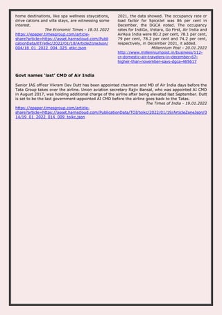 home destinations, like spa wellness staycations,
drive cations and villa stays, are witnessing some
interest.
The Economic Times - 18.01.2022
https://epaper.timesgroup.com/article-
share?article=https://asset.harnscloud.com/Publi
cationData/ET/etkc/2022/01/18/ArticleZoneJson/
004/18_01_2022_004_025_etkc.json
2021, the data showed. The occupancy rate or
load factor for SpiceJet was 86 per cent in
December, the DGCA noted. The occupancy
rates for IndiGo, Vistara, Go First, Air India and
AirAsia India were 80.2 per cent, 78.1 per cent,
79 per cent, 78.2 per cent and 74.2 per cent,
respectively, in December 2021, it added.
Millennium Post - 20.01.2022
http://www.millenniumpost.in/business/112-
cr-domestic-air-travelers-in-december-67-
higher-than-november-says-dgca-465617
Govt names ‘last’ CMD of Air India
Senior IAS officer Vikram Dev Dutt has been appointed chairman and MD of Air India days before the
Tata Group takes over the airline. Union aviation secretary Rajiv Bansal, who was appointed AI CMD
in August 2017, was holding additional charge of the airline after being elevated last September. Dutt
is set to be the last government-appointed AI CMD before the airline goes back to the Tatas.
The Times of India - 19.01.2022
https://epaper.timesgroup.com/article-
share?article=https://asset.harnscloud.com/PublicationData/TOI/toikc/2022/01/19/ArticleZoneJson/0
14/19_01_2022_014_009_toikc.json
 