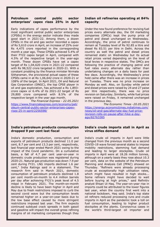 Petroleum central public sector
enterprises’ capex rises 25% in April
Early indications of capex performance by the
most significant central public sector enterprises
(CPSEs) in the energy sector indicate they made
good start in 2021-22. Among them, a dozen
CPSEs in the oil and gas sector recorded a capex
of Rs 5,610 crore in April, an increase of 25% over
Rs 4,475 crore reported in the corresponding
month a year ago. These CPSEs achieved 5.4% of
their FY22 capex target in April, compared with
4.5% of the respective target in the year-ago
month. These dozen CPSEs have set a capex
target of Rs 1,04,620 crore in 2021-22 compared
with Rs 98,522 crore targeted in 2020-21. With a
constant prodding by the finance minister Nirmala
Sitharaman, the provisional actual capex of these
CPSEs came in at Rs 1,06,642 crore in 2020-21 or
108% of the target. In April 2021, Oil and Natural
Gas Corporation (ONGC), the top CPSE player in
oil and gas exploration, has achieved a Rs 1,893-
crore capex or 6.4% of its 2021-22 target of Rs
29,800 crore compared with 8.5% of the
respective target in the year ago month.
The Financial Express - 22.05.2021
https://www.financialexpress.com/economy/petr
oleum-central-public-sector-enterprises-capex-
rises-25-in-april/2256598/
Indian oil refineries operating at 84%
capacity
Under the new found preference for revising fuel
prices every alternate day, the Oil marketing
companies (OMCs) kept the pump price of
petrol and diesel unchanged on Wednesday.
Accordingly, the price of petrol continues to
remain at Tuesday level of Rs 92.85 a litre and
diesel Rs 83.51 per litre in Delhi. Across the
country as well the petrol and diesel prices
remained static on Wednesday but its actual
retail prices varied depending on the level of
local levies in respective states. The OMCs are
following the practice of changing petrol and
fuel rates every alternate day rather than
undertaking changes on a daily basis for past
few days. Accordingly, the Wednesday's price
hold came after there was an increase in prices
on Tuesday. There was no price increase on
Monday as well. Also, on Sunday while petrol
and diesel prices were raised by 24 and 27 paise
per litre respectively, there was no price
revision on Saturday. Similarly, while fuel prices
were raised on Friday, it remained unchanged
in the previous day.
The Economic Times -20.05.2021
https://energy.economictimes.indiatimes.com/
news/oil-and-gas/alternate-day-fuel-price-
revision-rolls-on-pause-after-hike-a-day-
ago/82763385
India's petroleum products consumption
dropped 9 per cent last fiscal
India's domestic production, consumption and
exports of petroleum products declined 11.0 per
cent, 8.7 per cent and 13.3 per cent, respectively,
last financial year ended March 2021 owing to the
impact of the Covid pandemic. On a cumulative
basis, a fall of 4.7 per cent year-on-year in
domestic crude production was registered during
2020-21. Natural gas production was down 7.9 per
cent during FY21. LNG imports declined 1.6 per
cent," India Ratings said in a statement. The
research firm said in March 2021, domestic
consumption of petroleum products declined 1.8
per cent month-on-month to 4.4 million barrels
per day after achieving FY21’s peak level of 4.5
mbpd in February 2021. The month-on-month
decline is likely to have been higher in April and
May due to fresh restrictions imposed to curb the
second covid wave but the consumption levels
remained higher on a year-on-year basis due to
the low base effect caused by more stringent
restrictions imposed last year. The firm expects
continued subdued crack spreads in both gasoil
and gasoline will impact the overall gross refining
margins of oil marketing companies though they
India's crude imports stall in April as
virus stifles demand
India's crude oil imports in April were little
changed from the previous month as a second
COVID-19 wave forced several states to impose
mobility restrictions, stemming fuel demand
and leading to larger stockpiles. Crude oil
imports in April were at 18.26 million tonnes,
although on a yearly basis they rose about 10.3
per cent, data on the website of the Petroleum
Planning and Analysis Cell (PPAC) showed on
Thursday. "Refiners were already processing
crude at exceptionally high utilisation rates,
which might have resulted in high stocks...
Some refiners might have decided to wait
before buying at high prices," said Refinitiv
analyst Ehsan Ul Haq. The year-on-year rise in
imports could be attributed to the lower figures
last year, when the country first went into a
national lockdown, Haq said. India's top state
oil refiners reduced processing runs and crude
imports in April as the pandemic took a toll on
fuel consumption, leading to higher product
stockpiles at the plants. Coronavirus cases in
the world's third-largest oil importer and
 