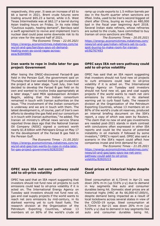 respectively, this year. It sees an increase of $5 to
$6 a barrel in 2021. Brent crude futures were
trading around $65.23 a barrel, while U.S. West
Texas Intermediate was at $62.17 a barrel during
Asian trading hours on Friday. In its note titled
"Cautious supply, healing demand", Barclays said
a swift agreement to revive and implement Iran's
nuclear deal could pose some downside risk to its
price view for the second half of 2021.
The Economic Times - 22.05.2021
https://energy.economictimes.indiatimes.com/ne
ws/oil-and-gas/barclays-says-oil-demand-
healing-even-as-covid-rages-across-
asia/82849805
ramp up crude exports to 1.5 million barrels per
day in the fourth quarter when sanctions are
lifted. India, used to be Iran's second biggest oil
client after China, buying as much as 480,000
bpd in the fiscal year beginning April 2018.
Several Indian state refiners, whose refineries
are suited to the crude, have committed to buy
Iranian oil once sanctions are lifted.
The Economic Times - 20.05.2021
https://energy.economictimes.indiatimes.com/
news/oil-and-gas/indian-refiners-set-to-curb-
spot-buying-to-make-room-for-iranian-
oil/82767493
Iran wants to rope in India later for gas
project: Government
After losing the ONGC-discovered Farzad-B gas
field in the Persian Gulf, the government said on
Thursday that Iran wanted India to get involved in
the project at a later stage. “Last July, Iran had
decided to develop the Farzad B gas field on its
own and wanted to involve India appropriately at
a later stage,” said MEA spokesperson Arindam
Bagchi, adding that the Indian consortium
remained in touch with Iranian authorities on the
issue. “The involvement of the Indian consortium
is underway and we are in touch with them. The
latest development is, of course, part of Iran’s own
efforts to develop the gas field and our consortium
is in touch with Iranian authorities,” he added. The
Iranian oil ministry’s official news service Shana
reported three days ago that the National Iranian
Oil Company (NIOC) signed a contract worth
nearly $1.8 billion with Petropars Group on May 17
for the development of the Farzad B gas field in
the Persian Gulf.
The Economic Times - 21.05.2021
https://energy.economictimes.indiatimes.com/ne
ws/oil-and-gas/iran-wants-to-rope-in-india-later-
for-gas-project-government/82820397
OPEC says IEA net-zero pathway could
add to oil-price volatility
OPEC has said that an IEA report suggesting
that investors should not fund new oil projects
to curb emissions could lead to oil-price
volatility if it is acted on. The International
Energy Agency on Tuesday said investors
should not fund new oil, gas and coal supply
projects if the world wants to reach net zero
emissions by mid-century, in its starkest
warning yet to curb fossil fuels. The research
division at the Organization of the Petroleum
Exporting Countries, whose 13 members sit on
80% of the world's crude oil reserves, produced
an internal briefing document on the IEA's
report, a copy of which was seen by Reuters.
"The claim that no new oil and gas investments
are needed post-2021 stands in stark contrast
with conclusions often expressed in other IEA
reports and could be the source of potential
instability in oil markets if followed by some
investors," OPEC's report said. OPEC also said a
scenario in the IEA's report could affect how
companies invest and limit demand for oil.
The Economic Times - 21.05.2021
https://energy.economictimes.indiatimes.com/
news/oil-and-gas/opec-says-iea-net-zero-
pathway-could-add-to-oil-price-
volatility/82820215
OPEC says IEA net-zero pathway could
add to oil-price volatility
OPEC has said that an IEA report suggesting that
investors should not fund new oil projects to curb
emissions could lead to oil-price volatility if it is
acted on. The International Energy Agency on
Tuesday said investors should not fund new oil,
gas and coal supply projects if the world wants to
reach net zero emissions by mid-century, in its
starkest warning yet to curb fossil fuels. The
research division at the Organization of the
Petroleum Exporting Countries, whose 13
members sit on 80% of the world's crude oil
Steel prices at historical highs despite
Covid
Steel consumption at 6.72mnt in Apr-21 was
down 26% m-m (up 516% y-y) due to demand
in key segments like auto and consumer
durables being hit. Domestic steel prices are at
historical highs (HRC at Rs 66,000-67,000/t),
despite demand being impacted as a result of
local lockdowns across several states in view of
the COVID-19 surge. Steel consumption at
6.72mnt in Apr-21 was down 26% m-m (up
516% y-y) due to demand in key segments like
auto and consumer durables being hit.
 