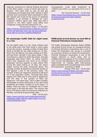 reserves, produced an internal briefing document
on the IEA's report, a copy of which was seen by
Reuters. "The claim that no new oil and gas
investments are needed post-2021 stands in stark
contrast with conclusions often expressed in other
IEA reports and could be the source of potential
instability in oil markets if followed by some
investors," OPEC's report said. OPEC also said a
scenario in the IEA's report could affect how
companies invest and limit demand for oil.
The Economic Times - 21.05.2021
https://energy.economictimes.indiatimes.com/ne
ws/oil-and-gas/opec-says-iea-net-zero-pathway-
could-add-to-oil-price-volatility/82820215
Consequently, crude steel production at
7.96mnt (up 142% y-y) was down 21% m-m in
April.
The Financial Express - 24.05.2021
https://www.financialexpress.com/industry/ste
el-prices-at-historical-highs-despite-
covid/2257575/
Air passenger traffic falls for eight week
in a row
For the eighth week in a row, fewer Indians took
to the skies given the fresh surge in covid cases
across the country. Average number of daily fliers
stood at 65,000 for the week ending on 15 May,
down from 82,000 for the week ending on 8 May,
and less than 126,000 in the week ended 1 May,
according to a report by ICICI Securities. Average
passenger load factor (PLF), an airline industry
metric that measures how much of an airline’s
passenger carrying capacity is used, below 50%
during the week ending on 15 May, the report
added. During the week mentioned above, the
average number of departures declined sharply to
952 against 1,140 in the previous week. The
number of fliers per departure declined to 68 from
72 in the respective weeks. "Average daily fliers
dipped 21% WoW due to 16% drop in departures
and 6% drop in the number of fliers per
departure," the report said. "Dip in traffic is largely
attributable to travel restrictions in line with covid
guidelines and higher number of covid cases.," it
added. India has seen an unabated rise in fresh
covid cases in the last few days. The country had
35,23,149 active cases of coronavirus infection on
Monday, according to government data.
Mint - 19.05.2021
https://www.livemint.com/companies/news/air-
passenger-traffic-falls-for-eight-week-in-a-row-
11621432953901.html
PESB picks Arvind Kumar as next MD of
Chennai Petroleum Corporation
The Public Enterprises Selection Board (PESB)
has picked Arvind Kumar as managing director
of Chennai Petroleum Corporation Ltd, a unit of
Indian Oil Corporation Ltd. Kumar is currently
an executive director at Indian Oil Corporation.
Chennai Petroleum Corporation is one of the
largest refineries in South India, with an
installed refining capacity of 10.5 million tonnes
(mt). Kumar was selected by the government’s
head-hunter on Tuesday after interviewing
eight candidates that included three from Indian
Oil Corporation, according to PESB.
Energy Infra Post - 20.05.2021
https://www.energyinfrapost.com/pesb-picks-
arvind-kumar-as-next-md-of-chennai-
petroleum-corporation/
 