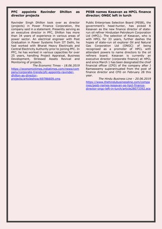PFC appoints Ravinder Dhillon as
director projects
Ravinder Singh Dhillon took over as director
(projects) in Power Finance Corporation, the
company said in a statement. Presently serving as
an executive director in PFC, Dhillon has more
than 34 years of experience in various areas of
power sector. An electrical engineer with Post
Graduation in Power Systems from IIT Delhi, he
had worked with Bharat Heavy Electricals and
Central Electricity Authority prior to joining PFC. In
PFC, he has worked in various capacities for over
25 years, handling Project Appraisal, Business
Development, Stressed Assets Revival and
Monitoring of projects.
The Economic Times - 18.06.2019
https://economictimes.indiatimes.com/news/com
pany/corporate-trends/pfc-appoints-ravinder-
dhillon-as-director-
projects/articleshow/69786609.cms
PESB names Kesavan as HPCL finance
director; ONGC left in lurch
Public Enterprises Selection Board (PESB), the
government’s head-hunter, has picked R
Kesavan as the new finance director of state-
run oil refiner Hindustan Petroleum Corporation
Ltd (HPCL). The selection of Kesavan, who is
with HPCL for 33 years, further dashes the
hopes of state-run oil explorer Oil and Natural
Gas Corporation Ltd (ONGC) of being
recognised as a promoter of HPCL with
attendant powers to name directors to the oil
refiners board. Kesavan is currently an
executive director (corporate finance) at HPCL
and since March 1 has been designated the chief
financial officer (CFO) of the company after J
Ramaswamy superannuated from the post of
finance director and CFO on February 28 this
year.
The Hindu Business Line - 20.06.2019
https://www.thehindubusinessline.com/compa
nies/pesb-names-kesavan-as-hpcl-finance-
director-ongc-left-in-lurch/article28073392.ece
 
