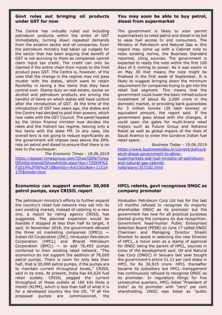 Govt rules out bringing oil products
under GST for now
The Centre has virtually ruled out including
petroleum products within the ambit of GST
immediately, turning down repeated demands
from the aviation sector and oil companies. Even
the petroleum ministry had taken up cudgels for
the sector that has been arguing that benefit of
GST is not accruing to them as companies cannot
claim input tax credit. The credit can only be
claimed if the entire chain from inputs to the final
product pays GST. The Centre is, however, of the
view that the change in the regime may not pass
muster with the states, which want to retain
flexibility in taxing a few items that they have
control over. Stamp duty on real estate, excise on
alcohol and petroleum products are among the
handful of items on which states still have control
after the introduction of GST. At the time of the
introduction of GST two years ago, the states and
the Centre had decided to pool their powers, which
now vests with the GST Council. The panel headed
by the Union finance minister now decides the
rates and the indirect tax regime, leaving only a
few items with the state FM. In any case, the
overall levy is not going to reduce significantly as
the government will impose cess above the 28%
rate on petrol and diesel to ensure that there is no
loss to the exchequer.
The Economic Times - 18.06.2019
https://epaper.timesgroup.com/Olive/ODN/Times
OfIndia/shared/ShowArticle.aspx?doc=TOIKM%2
F2019%2F06%2F18&entity=Ar01501&sk=11514
17F&mode=text
You may soon be able to buy petrol,
diesel from supermarket
The government is likely to soon permit
supermarkets to retail petrol and diesel in its bid
to ease fuel access to end consumers. The
Ministry of Petroleum and Natural Gas in this
regard may come up with a Cabinet note to
relax existing norms, the Business Standard
reported, citing sources. The government is
expected to ready the note within the first 100
days of it coming to power. As it was sworn in
on May 30 that means the note might be
finalised in the first week of September. It is
likely to suggest bringing down the minimum
requirement for companies trying to get into the
retail fuel segment. This means that the
government could lower the basic infrastructure
investment of about Rs 2,000 crore in the
domestic market, or providing bank guarantees
for 3 million tonnes (30 lakh tonnes) or
equivalent amount, the report said. If the
government goes ahead with the changes, it
could open the gates for multi-brand retail
majors such as Future Group and Reliance
Retail as well as global majors of the likes of
Saudi Aramco to enter the lucrative Indian fuel
retail space.
Business Today - 19.06.2019
https://www.businesstoday.in/current/policy/p
etrol-diesel-government-to-allow-
supermarkets-sell-fuel-ministry-of-petroleum-
and-natural-gas-cabinet-
note/story/357192.html
Economics can support another 30,000
petrol pumps, says CRISIL report
The petroleum ministry’s efforts to further expand
the country’s retail fuel network may eat into its
own existing market, instead of catering to a new
one, a report by rating agency CRISIL has
suggested. The planned expansion would be
feasible if stopped at less than half its target, it
said. In November 2018, the government allowed
the three oil marketing companies (OMCs) —
Indian Oil Corporation (IOC), Hindustan Petroleum
Corporation (HPCL) and Bharat Petroleum
Corporation (BPCL) — to add 78,493 pumps
combined to their existing retail network. “The
economics do not support the addition of 78,000
petrol pumps. There is room for only less than
half, that is 30,000 petrol pumps, if the pumps are
to maintain current throughput levels,” CRISIL
said in its note. At present, India has 64,624 fuel
retail outlets. CRISIL pegged the current
throughput of these outlets at 160 kilo litres a
month (KLPM), which is less than half of what it is
for a developed country like the US. “If all the
proposed pumps are commissioned, the
HPCL relents, govt recognises ONGC as
company promoter
Hindustan Petroleum Corp Ltd has for the last
15 months refused to recognise its majority
shareholder ONGC as its promoter but the
government has now for all practical purposes
started giving the company its due recognition.
Government head-hunter Public Enterprises
Selection Board (PESB) on June 17 called ONGC
Chairman and Managing Director Shashi
Shanker to assist in selecting the new Director
of HPCL, a move seen as a stamp of approval
for ONGC being the parent of HPCL, sources in
know of the development said. Oil and Natural
Gas Corp (ONGC) in January last year bought
the government's entire 51.11 per cent stake in
HPCL for Rs 36,915 crore. HPCL thereafter
became its subsidiary but HPCL management
has continuously refused to recognise ONGC as
its promoter. In regulatory filings for five
consecutive quarters, HPCL listed "President of
India" as its promoter with "zero" per cent
shareholding. ONGC was listed as "public
 
