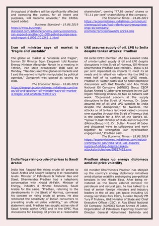 throughput of dealers will be significantly affected
and operating the pumps, for all intent and
purposes, will become unviable,” the CRISIL
report added.
Business Standard - 19.06.2019
https://www.business-
standard.com/article/economy-policy/economics-
can-support-another-30-000-petrol-pumps-says-
crisil-report-119061701345_1.html
shareholder", owning "77.88 crores" shares or
"51.11 per cent" shareholding of the company.
The Economic Times - 24.06.2019
https://economictimes.indiatimes.com/industr
y/energy/oil-gas/hpcl-relents-govt-recognises-
ongc-as-company-
promoter/articleshow/69912294.cms
Iran oil minister says oil market is
'fragile and unstable'
The global oil market is "unstable and fragile",
Iranian Oil Minister Bijan Zanganeh told Russian
Energy Minister Alexander Novak in a meeting in
Tehran, Iran state broadcaster IRIB said on
Monday. "We discussed the global oil markets and
I said the market is highly manipulated by political
agendas," Zanganeh was quoted as saying by
IRIB.
The Economic Times - 18.06.2019
https://energy.economictimes.indiatimes.com/ne
ws/oil-and-gas/iran-oil-minister-says-oil-market-
is-fragile-and-unstable/69837127
UAE assures supply of oil, LPG to India
despite tanker attacks: Pradhan
Oil cartel OPEC member UAE has assured India
of uninterrupted supply of oil and LPG despite
disruptions in the Strait of Hormuz, Oil Minister
Dharmendra Pradhan said Monday. India is 83
per cent dependent on imports to meet its oil
needs and is reliant on nations like the UAE to
meet half of its cooking gas (LPG) needs.
Pradhan in Twitter posts said he held telephonic
discussions with UAE Minister and Abu Dhabi
National Oil Company (ADNOC) Group CEOP
Sultan Ahmed Al Jaber over tensions in the Gulf
region following attacks on two oil tankers last
week. "Expressed concern at the supply
disruptions in the Strait of Hormuz. Dr. Jaber
assured me of oil and LPG supplies to India
despite the disruptions," he tweeted. The
attacks on oil tankers last week raised concerns
over supplies through the Strait of Hormuz that
is the conduit for a fifth of the world's oil.
"Spoke to UAE Minister of State and Group CEO
@AdnocGroup H.E. Dr. Sultan Ahmed Al Jaber
and discussed ways to collaborate and work
together to strengthen our hydrocarbon
engagement," Pradhan said.
The Economic Times - 18.06.2019
https://economictimes.indiatimes.com/industr
y/energy/oil-gas/india-says-uae-assures-
supply-of-oil-lpg-despite-tanker-
attacks/articleshow/69827463.cms
India flags rising crude oil prices to Saudi
Arabia
India has flagged the rising crude oil prices to
Saudi Arabia and sought keeping it at reasonable
levels. Minister of Petroleum & Natural Gas and
Steel, Dharmendra Pradhan had a telephonic
conversation with Khalid Al-Falih, Minister of
Energy, Industry & Mineral Resources, Saudi
Arabia for the same. “Pradhan, referring to the
developments in the Strait of Hormuz, conveyed
his concern on rising crude oil prices. He also
reiterated the sensitivity of Indian consumers to
prevailing crude oil price volatility,” an official
statement said. Pradhan has sought active role of
Saudi Arabia within OPEC and in the OPEC Plus
discussions for keeping oil prices at a reasonable
Pradhan steps up energy diplomacy
amid oil price volatility
Oil minister Dharmendra Pradhan has stepped
up the country’s energy diplomacy initiatives
amid oil price volatility and ongoing geo-political
tensions in the Middle East. After being re-
instated as the Union cabinet minister for
petroleum and natural gas, he has talked to a
host of senior foreign ministers and industry
leaders in the oil and gas space including US
energy secretary Rick Perry, Russian Deputy PM
Yury P Trutnev, UAE Minister of State and Chief
Executive Officer (CEO) at Abu Dhabi National
Oil Company (ADNOC) Sultan Ahmed Al Jaber,
Organization of Petroleum Exporting Countries’
Director General Mohammed Barkindo and
 