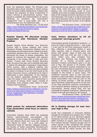 level, the statement added. The Ministers also
discussed about Saudi interests in India’s energy
sector to further bolster bilateral ties. Pradhan also
reviewed the progress of Saudi investments in
India’s refining & petrochemical sectors. They
agreed to expedite the implementation of various
initiatives to transform the hydrocarbon
engagement from a buyer-seller one into a
comprehensive one, the statement said.
The Hindu Business Line - 23.06.2019
https://www.thehindubusinessline.com/news/indi
a-flags-rising-crude-oil-prices-to-saudi-
arabia/article28107362.ece
International Energy Agency’s chief Fatih Birol.
Since 2018, India has been hard pressed in
dealing with ever-increasing crude oil price
volatility and crude oil supply disruptions on the
back of US-imposed economic sanctions on Iran
and Venezuela. The surge in crude oil prices last
year led to domestic prices of petrol and diesel
sky-rocketing across the country, to its highest
level ever.
The Economic Times - 22.06.2019
https://energy.economictimes.indiatimes.com/
news/oil-and-gas/pradhan-steps-on-energy-
diplomacy-amid-oil-price-volatility/69893223
Russian Deputy PM discusses energy
cooperation with Petroleum Minister
Pradhan
Russian Deputy Prime Minister Yury Petrovich
Trutnev held a formal meeting with Union
Petroleum Minister Dharmendra Pradhan here on
Wednesday and discussed issues related to energy
cooperation between the two countries. "We were
discussing the issues of energy cooperation. We
agreed to continue the discussion with relevant
companies in the energy field in India and from
Russia," Trutnev said. Prime Minister Narendra
Modi, during his two-day visit to Bishkek last week
to attend the Shanghai Cooperation Organisation
(SCO) summit, held a bilateral meeting with
Russian President Vladimir Putin and also accepted
the latter's invitation to be the Chief Guest at the
Eastern Economic Forum, scheduled to be held in
Vladivostok in early September. In the meeting,
the two leaders reportedly decided to further
widen the scope of their economic partnership in
the sectors of energy, Arctic region, transfer of
technology, joint projects under 'Make in India'
initiative and manpower.
The Economic Times - 20.06.2019
https://energy.economictimes.indiatimes.com/ne
ws/oil-and-gas/russian-deputy-pm-discusses-
energy-cooperation-with-petroleum-minister-
pradhan/69867965
Auto, factory slowdown to hit oil
companies' earnings growth
Consumption growth of petroleum products — a
proxy for India’s industrial activity — was under
1.5 per cent for the third consecutive month in
May, reflecting a precipitate decline in auto
sales volumes, drop in housing starts, and
slower GDP growth. Sales of both auto and
industrial fuels rose 0.04 per cent in May to
18.61 million tons, data compiled from
Petroleum and Planning and Analysis Cell
showed. On a trailing 12-month basis,
petroleum product consumption grew 2.11 per
cent in May, the slowest in 18 months. GDP
growth in the March quarter moderated to 5.8
per cent, the slowest pace of expansion in about
four years. Similarly, car sales volume growth
dropped to the lowest in seven years. The
combined inventory value of cars and two-
wheelers is about $8 billion. Among retail fuels,
diesel consumption rose 3.59 per cent on the
trailing 12-month average — half the growth
rate in last fiscal. Diesel accounts for 42 per cent
of the total petroleum products consumption,
with transport demand making up two-thirds of
consumption. Among engine fuels, ATF has
witnessed the highest contraction, reflecting the
impact of aircraft grounding by Jet Airways.
The Economic Times - 20.06.2019
https://energy.economictimes.indiatimes.com/
news/oil-and-gas/auto-factory-slowdown-to-
hit-oil-companies-earnings-growth/69872165
SIAM pushes for enhanced alternative
fuels penetration amid focus on electric
vehicles
Automobile industry body SIAM has proposed
making petrol-powered two-wheelers and
passenger vehicles material compatible with 10
per cent ethanol (E10) and 3 per cent methanol
(M3) blends by 2025. In a white paper on
'Alternative Fuels for Vehicles' released recently,
the Society of Indian Automobile Manufacturers
(SIAM) also said that by 2030, the auto industry
Oil in floating storage hit near two-
year high in May
Crude and condensate in long-term floating
storage hit its highest since August 2017 in May
at 24 million barrels, as U.S. sanctions against
Venezuela and Iran hindered the ability of the
OPEC members to export, data from analytics
firm Vortexa showed. Floating storage rose 15
million barrels in May compared with average
levels of May 2018, and levels this month have
already reached 26 million barrels, the data
 
