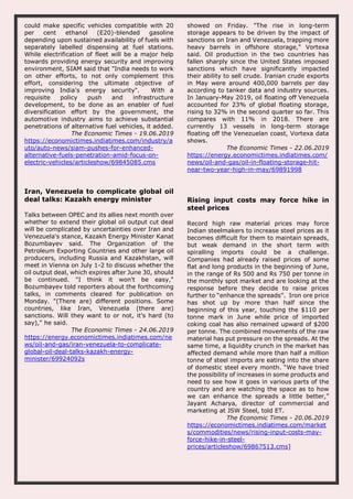 could make specific vehicles compatible with 20
per cent ethanol (E20)-blended gasoline
depending upon sustained availability of fuels with
separately labelled dispensing at fuel stations.
While electrification of fleet will be a major help
towards providing energy security and improving
environment, SIAM said that "India needs to work
on other efforts, to not only complement this
effort, considering the ultimate objective of
improving India's energy security". With a
requisite policy push and infrastructure
development, to be done as an enabler of fuel
diversification effort by the government, the
automotive industry aims to achieve substantial
penetrations of alternative fuel vehicles, it added.
The Economic Times - 19.06.2019
https://economictimes.indiatimes.com/industry/a
uto/auto-news/siam-pushes-for-enhanced-
alternative-fuels-penetration-amid-focus-on-
electric-vehicles/articleshow/69845085.cms
showed on Friday. "The rise in long-term
storage appears to be driven by the impact of
sanctions on Iran and Venezuela, trapping more
heavy barrels in offshore storage," Vortexa
said. Oil production in the two countries has
fallen sharply since the United States imposed
sanctions which have significantly impacted
their ability to sell crude. Iranian crude exports
in May were around 400,000 barrels per day
according to tanker data and industry sources.
In January-May 2019, oil floating off Venezuela
accounted for 23% of global floating storage,
rising to 32% in the second quarter so far. This
compares with 11% in 2018. There are
currently 13 vessels in long-term storage
floating off the Venezuelan coast, Vortexa data
shows.
The Economic Times - 22.06.2019
https://energy.economictimes.indiatimes.com/
news/oil-and-gas/oil-in-floating-storage-hit-
near-two-year-high-in-may/69891998
Iran, Venezuela to complicate global oil
deal talks: Kazakh energy minister
Talks between OPEC and its allies next month over
whether to extend their global oil output cut deal
will be complicated by uncertainties over Iran and
Venezuela's stance, Kazakh Energy Minister Kanat
Bozumbayev said. The Organization of the
Petroleum Exporting Countries and other large oil
producers, including Russia and Kazakhstan, will
meet in Vienna on July 1-2 to discuss whether the
oil output deal, which expires after June 30, should
be continued. "I think it won't be easy,"
Bozumbayev told reporters about the forthcoming
talks, in comments cleared for publication on
Monday. "(There are) different positions. Some
countries, like Iran, Venezuela (there are)
sanctions. Will they want to or not, it's hard (to
say)," he said.
The Economic Times - 24.06.2019
https://energy.economictimes.indiatimes.com/ne
ws/oil-and-gas/iran-venezuela-to-complicate-
global-oil-deal-talks-kazakh-energy-
minister/69924092s
Rising input costs may force hike in
steel prices
Record high raw material prices may force
Indian steelmakers to increase steel prices as it
becomes difficult for them to maintain spreads,
but weak demand in the short term with
spiralling imports could be a challenge.
Companies had already raised prices of some
flat and long products in the beginning of June,
in the range of Rs 500 and Rs 750 per tonne in
the monthly spot market and are looking at the
response before they decide to raise prices
further to “enhance the spreads”. Iron ore price
has shot up by more than half since the
beginning of this year, touching the $110 per
tonne mark in June while price of imported
coking coal has also remained upward of $200
per tonne. The combined movements of the raw
material has put pressure on the spreads. At the
same time, a liquidity crunch in the market has
affected demand while more than half a million
tonne of steel imports are eating into the share
of domestic steel every month. “We have tried
the possibility of increases in some products and
need to see how it goes in various parts of the
country and are watching the space as to how
we can enhance the spreads a little better,”
Jayant Acharya, director of commercial and
marketing at JSW Steel, told ET.
The Economic Times - 20.06.2019
https://economictimes.indiatimes.com/market
s/commodities/news/rising-input-costs-may-
force-hike-in-steel-
prices/articleshow/69867513.cms]
 