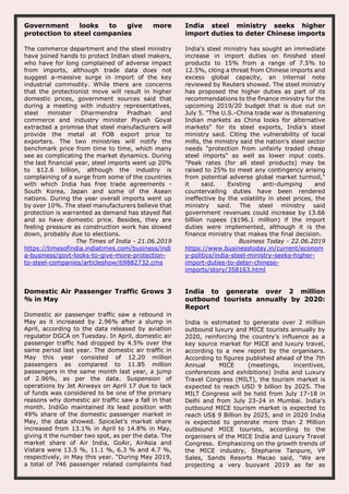 Government looks to give more
protection to steel companies
The commerce department and the steel ministry
have joined hands to protect Indian steel makers,
who have for long complained of adverse impact
from imports, although trade data does not
suggest a-massive surge in import of the key
industrial commodity. While there are concerns
that the protectionist move will result in higher
domestic prices, government sources said that
during a meeting with industry representatives,
steel minister Dharmendra Pradhan and
commerce and industry minister Piyush Goyal
extracted a promise that steel manufacturers will
provide the metal at FOB export price to
exporters. The two ministries will notify the
benchmark price from time to time, which many
see as complicating the market dynamics. During
the last financial year, steel imports went up 20%
to $12.6 billion, although the industry is
complaining of a surge from some of the countries
with which India has free trade agreements -
South Korea, Japan and some of the Asean
nations. During the year overall imports went up
by over 10%. The steel manufacturers believe that
protection is warranted as demand has stayed flat
and so have domestic price. Besides, they are
feeling pressure as construction work has slowed
down, probably due to elections.
The Times of India - 21.06.2019
https://timesofindia.indiatimes.com/business/indi
a-business/govt-looks-to-give-more-protection-
to-steel-companies/articleshow/69882732.cms
India steel ministry seeks higher
import duties to deter Chinese imports
India's steel ministry has sought an immediate
increase in import duties on finished steel
products to 15% from a range of 7.5% to
12.5%, citing a threat from Chinese imports and
excess global capacity, an internal note
reviewed by Reuters showed. The steel ministry
has proposed the higher duties as part of its
recommendations to the finance ministry for the
upcoming 2019/20 budget that is due out on
July 5. "The U.S.-China trade war is threatening
Indian markets as China looks for alternative
markets" for its steel exports, India's steel
ministry said. Citing the vulnerability of local
mills, the ministry said the nation's steel sector
needs "protection from unfairly traded cheap
steel imports" as well as lower input costs.
"Peak rates (for all steel products) may be
raised to 25% to meet any contingency arising
from potential adverse global market turmoil,"
it said. Existing anti-dumping and
countervailing duties have been rendered
ineffective by the volatility in steel prices, the
ministry said. The steel ministry said
government revenues could increase by 13.66
billion rupees ($196.1 million) if the import
duties were implemented, although it is the
finance ministry that makes the final decision.
Business Today - 22.06.2019
https://www.businesstoday.in/current/econom
y-politics/india-steel-ministry-seeks-higher-
import-duties-to-deter-chinese-
imports/story/358163.html
Domestic Air Passenger Traffic Grows 3
% in May
Domestic air passenger traffic saw a rebound in
May as it increased by 2.96% after a slump in
April, according to the data released by aviation
regulator DGCA on Tuesday. In April, domestic air
passenger traffic had dropped by 4.5% over the
same period last year. The domestic air traffic in
May this year consisted of 12.20 million
passengers as compared to 11.85 million
passengers in the same month last year, a jump
of 2.96%, as per the data. Suspension of
operations by Jet Airways on April 17 due to lack
of funds was considered to be one of the primary
reasons why domestic air traffic saw a fall in that
month. IndiGo maintained its lead position with
49% share of the domestic passenger market in
May, the data showed. SpiceJet’s market share
increased from 13.1% in April to 14.8% in May,
giving it the number two spot, as per the data. The
market share of Air India, GoAir, AirAsia and
Vistara were 13.5 %, 11.1 %, 6.3 % and 4.7 %,
respectively, in May this year. “During May 2019,
a total of 746 passenger related complaints had
India to generate over 2 million
outbound tourists annually by 2020:
Report
India is estimated to generate over 2 million
outbound luxury and MICE tourists annually by
2020, reinforcing the country's influence as a
key source market for MICE and luxury travel,
according to a new report by the organisers.
According to figures published ahead of the 7th
Annual MICE (meetings, incentives,
conferences and exhibitions) India and Luxury
Travel Congress (MILT), the tourism market is
expected to reach USD 9 billion by 2025. The
MILT Congress will be held from July 17-18 in
Delhi and from July 23-24 in Mumbai. India's
outbound MICE tourism market is expected to
reach US$ 9 Billion by 2025, and in 2020 India
is expected to generate more than 2 Million
outbound MICE tourists, according to the
organisers of the MICE India and Luxury Travel
Congress. Emphasizing on the growth trends of
the MICE industry, Stephanie Tanpure, VP
Sales, Sands Resorts Macao said, "We are
projecting a very buoyant 2019 as far as
 